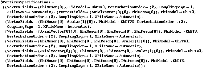 $VerticesSpecifications = {{VertexFields -> {PhiMeson[0]}, PhiModel -> ChPTW3, PerturbationOrder -> {2}, CouplingSign -> 1, XFileName -> Automatic}, {VertexFields -> {AxialVector[0][0], PhiMeson[0]}, PhiModel -> ChPT3, PerturbationOrder -> {2}, CouplingSign -> 1, XFileName -> Automatic}, {VertexFields -> {PhiMeson[0], Scalar[1][0]}, PhiModel -> ChPTW3, PerturbationOrder -> {2}, CouplingSign -> 1, XFileName -> Automatic}, {VertexFields -> {AxialVector[0][0], PhiMeson[0], PhiMeson[0], PhiMeson[0]}, PhiModel -> ChPT3, PerturbationOrder -> {2}, CouplingSign -> 1, XFileName -> Automatic}, {VertexFields -> {PhiMeson[0], PhiMeson[0], PhiMeson[0], Scalar[1][0]}, PhiModel -> ChPTW3, PerturbationOrder -> {2}, CouplingSign -> 1, XFileName -> Automatic}, {VertexFields -> {AxialVector[0][0], PhiMeson[0], PhiMeson[0], Scalar[1][0]}, PhiModel -> ChPTW3, PerturbationOrder -> {2}, CouplingSign -> 1, XFileName -> Automatic}, {VertexFields -> {PhiMeson[0], PhiMeson[0], PhiMeson[0], PhiMeson[0]}, PhiModel -> ChPT3, PerturbationOrder -> {2}, CouplingSign -> 1, XFileName -> Automatic}} ;