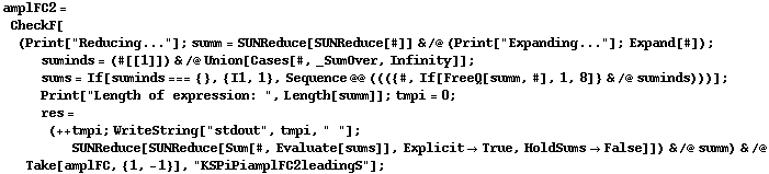 amplFC2 = CheckF[(Print["Reducing..."] ; summ = SUNReduce[SUNReduce[#]] & /@ (Print["Expanding..."] ; Expand[#]) ; suminds = (#[[1]]) & /@ Union[Cases[#, _SumOver, Infinity]] ; sums = If[suminds === {}, {I1, 1}, Sequence @@ ((({#, If[FreeQ[summ, #], 1, 8]} & /@ suminds)))] ; Print["Length of expression: ", Length[summ]] ; tmpi = 0 ; res = (++ tmpi ; WriteString["stdout", tmpi, " "] ; SUNReduce[SUNReduce[Sum[#, Evaluate[sums]], Explicit -> True, HoldSums -> False]]) & /@ summ) & /@ Take[amplFC, {1, -1}], "KSPiPiamplFC2leadingS"] ;