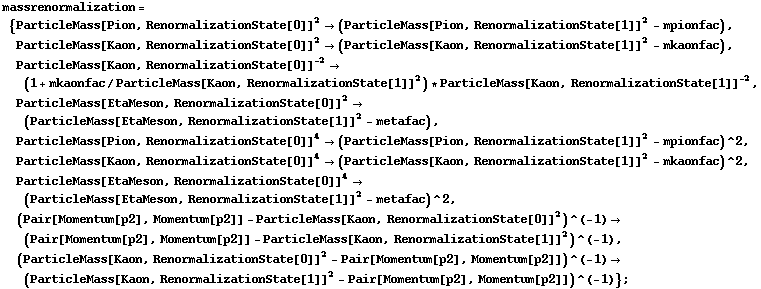 massrenormalization = {ParticleMass[Pion, RenormalizationState[0]]^2 -> (ParticleMass[Pion, RenormalizationState[1]]^2 - mpionfac), ParticleMass[Kaon, RenormalizationState[0]]^2 -> (ParticleMass[Kaon, RenormalizationState[1]]^2 - mkaonfac), ParticleMass[Kaon, RenormalizationState[0]]^(-2) -> (1 + mkaonfac/ParticleMass[Kaon, RenormalizationState[1]]^2) * ParticleMass[Kaon, RenormalizationState[1]]^(-2), ParticleMass[EtaMeson, RenormalizationState[0]]^2 -> (ParticleMass[EtaMeson, RenormalizationState[1]]^2 - metafac), ParticleMass[Pion, RenormalizationState[0]]^4 -> (ParticleMass[Pion, RenormalizationState[1]]^2 - mpionfac)^2, ParticleMass[Kaon, RenormalizationState[0]]^4 -> (ParticleMass[Kaon, RenormalizationState[1]]^2 - mkaonfac)^2, ParticleMass[EtaMeson, RenormalizationState[0]]^4 -> (ParticleMass[EtaMeson, RenormalizationState[1]]^2 - metafac)^2, (Pair[Momentum[p2], Momentum[p2]] - ParticleMass[Kaon, RenormalizationState[0]]^2)^(-1) -> (Pair[Momentum[p2], Momentum[p2]] - ParticleMass[Kaon, RenormalizationState[1]]^2)^(-1), (ParticleMass[Kaon, RenormalizationState[0]]^2 - Pair[Momentum[p2], Momentum[p2]])^(-1) -> (ParticleMass[Kaon, RenormalizationState[1]]^2 - Pair[Momentum[p2], Momentum[p2]])^(-1)} ;