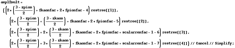 ampl2mult = {(2 * ((3 - zpion)/2) + fkaonfac + 2 * fpionfac - 4) restree[[1]], (2 * ((3 - zpion)/2) + ((3 - zkaon)/2) + fkaonfac + 2 * fpionfac - 5) restree[[2]], (2 * ((3 - zpion)/2) + 2 * ((3 - zkaon)/2) + fkaonfac + 2 * fpionfac + scalarrenfac - 1 - 6) restree[[3]], (2 * ((3 - zpion)/2) + 3 * ((3 - zkaon)/2) + fkaonfac + 2 * fpionfac + scalarrenfac - 1 - 7) restree[[4]]} // Cancel // Simplify ;