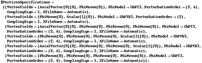 $VerticesSpecifications = {{VertexFields -> {AxialVector[0][0], PhiMeson[0]}, PhiModel -> ChPT3, PerturbationOrder -> {2, 4}, CouplingSign -> 1, XFileName -> Automatic}, {VertexFields -> {PhiMeson[0], Scalar[1][0]}, PhiModel -> ChPTW3, PerturbationOrder -> {2}, CouplingSign -> 1, XFileName -> Automatic}, {VertexFields -> {AxialVector[0][0], PhiMeson[0], PhiMeson[0], PhiMeson[0]}, PhiModel -> ChPT3, PerturbationOrder -> {2, 4}, CouplingSign -> 1, XFileName -> Automatic}, {VertexFields -> {PhiMeson[0], PhiMeson[0], PhiMeson[0], Scalar[1][0]}, PhiModel -> ChPTW3, PerturbationOrder -> {2, 4}, CouplingSign -> 1, XFileName -> Automatic}, {VertexFields -> {AxialVector[0][0], PhiMeson[0], PhiMeson[0], Scalar[1][0]}, PhiModel -> ChPTW3, PerturbationOrder -> {2, 4}, CouplingSign -> 1, XFileName -> Automatic}, {VertexFields -> {PhiMeson[0], PhiMeson[0], PhiMeson[0], PhiMeson[0]}, PhiModel -> ChPT3, PerturbationOrder -> {2, 4}, CouplingSign -> 1, XFileName -> Automatic}} ;