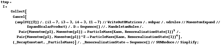 ttmp = I * Collect[Cancel[(amplFC[[2]] /. {i1 -> 7, i3 -> 3, i4 -> 3, I1 -> 7} // WriteOutUMatrices /. subpar /. udrules // MomentumExpand // ExpandScalarProduct) /. D -> Sequence[] //. MandelstamRules /. Pair[Momentum[p1], Momentum[p1]] -> ParticleMass[Kaon, RenormalizationState[1]]^2 /. Pair[Momentum[p1], Momentum[p1]]^2 -> ParticleMass[Kaon, RenormalizationState[1]]^4], {_DecayConstant, _ParticleMass}] /. _RenormalizationState -> Sequence[] // SUNReduce // Simplify ;
