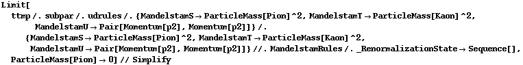 Limit[ttmp /. subpar /. udrules /. {MandelstamS -> ParticleMass[Pion]^2, MandelstamT -> ParticleMass[Kaon]^2, MandelstamU -> Pair[Momentum[p2], Momentum[p2]]} /. {MandelstamS -> ParticleMass[Pion]^2, MandelstamT -> ParticleMass[Kaon]^2, MandelstamU -> Pair[Momentum[p2], Momentum[p2]]} //. MandelstamRules /. _RenormalizationState -> Sequence[], ParticleMass[Pion] -> 0] // Simplify