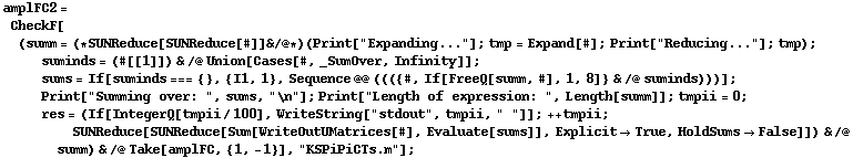 amplFC2 = CheckF[(summ = (* SUNReduce[SUNReduce[#]] & /@ *) (Print["Expanding..."] ; tmp = Expand[#] ; Print["Reducing..."] ; tmp) ; suminds = (#[[1]]) & /@ Union[Cases[#, _SumOver, Infinity]] ; sums = If[suminds === {}, {I1, 1}, Sequence @@ ((({#, If[FreeQ[summ, #], 1, 8]} & /@ suminds)))] ; Print["Summing over: ", sums, "\n"] ; Print["Length of expression: ", Length[summ]] ; tmpii = 0 ; res = (If[IntegerQ[tmpii/100], WriteString["stdout", tmpii, " "]] ; ++ tmpii ; SUNReduce[SUNReduce[Sum[WriteOutUMatrices[#], Evaluate[sums]], Explicit -> True, HoldSums -> False]]) & /@ summ) & /@ Take[amplFC, {1, -1}], "KSPiPiCTs.m"] ;