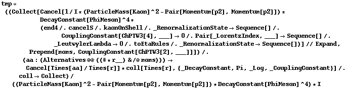 tmp = ((Collect[Cancel[1/I * (ParticleMass[Kaon]^2 - Pair[Momentum[p2], Momentum[p2]]) * DecayConstant[PhiMeson]^4 * (end4 /. cancelS /. kaonOnShell /. _RenormalizationState -> Sequence[] /. CouplingConstant[ChPTW3[4], ___] -> 0 /. Pair[_LorentzIndex, ___] -> Sequence[] /. _LeutwylerLambda -> 0 /. toEtaRules /. _RenormalizationState -> Sequence[])] // Expand, Prepend[moms, CouplingConstant[ChPTW3[2], ___]]]) /. (aa : (Alternatives @@ ((# * r__) & /@ moms))) -> Cancel[Times[aa]/Times[r]] * coll[Times[r], {_DecayConstant, Pi, _Log, _CouplingConstant}] /. coll -> Collect)/((ParticleMass[Kaon]^2 - Pair[Momentum[p2], Momentum[p2]]) * DecayConstant[PhiMeson]^4) * I