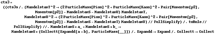 cts3 = ((cts3s /. {MandelstamT^2 -> (2 ParticleMass[Pion]^2 + ParticleMass[Kaon]^2 + Pair[Momentum[p2], Momentum[p2]] - MandelstamS - MandelstamU) MandelstamT, MandelstamU^2 -> (2 ParticleMass[Pion]^2 + ParticleMass[Kaon]^2 + Pair[Momentum[p2], Momentum[p2]] - MandelstamS - MandelstamT) MandelstamU} // FullSimplify) /. tuRule // FullSimplify) //. MandelstamS * a_ + MandelstamS * b_ -> MandelstamS * (Collectt[Expandd[a + b], ParticleMass[__]]) /. Expandd -> Expand /. Collectt -> Collect