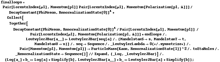 finalloops = Pair[LorentzIndex[μ1], Momentum[p1]] Pair[LorentzIndex[μ1], Momentum[Polarization[p1, i]]]/DecayConstant[PhiMeson, RenormalizationState[0]]^4 * Collect[Together[DecayConstant[PhiMeson, RenormalizationState[0]]^4/Pair[LorentzIndex[μ1], Momentum[p1]] /Pair[LorentzIndex[μ1], Momentum[Polarization[p1, i]]] * endloops /. LeutwylerJBar[a__] :> LeutwylerJBar[seq[a] /. {MandelstamS -> s, MandelstamT -> t, MandelstamU -> u}] /. seq -> Sequence /. _LeutwylerLambda -> 0 (* /. symmetrize *) /. Pair[Momentum[p1], Momentum[p1]] -> ParticleMass[Kaon, RenormalizationState[1]]^2 /. toEtaRules /. _RenormalizationState -> Sequence[]] // Expand, {_Log, _LeutwylerJBar}] /. {Log[a_] * b_ :> Log[a] * Simplify[b], LeutwylerJBar[a__] * b_ :> LeutwylerJBar[a] * Simplify[b]} ;