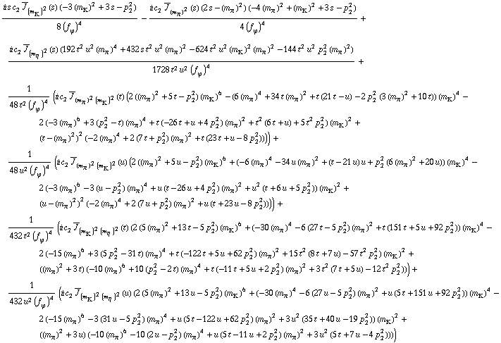 (i s c _ 2^(  ) Overscript[J, _] _ (m _ K^(�   ))^2(s) (-3 (m _ K^(�   ))^2 + 3 s - p _ 2^2))/(8 (f _ ϕ^(�   ))^4) - (i c _ 2^(  ) Overscript[J, _] _ (m _ π^(�   ))^2(s) (2 s - (m _ π^(�   ))^2) (-4 (m _ π^(�   ))^2 + (m _ K^(�   ))^2 + 3 s - p _ 2^2))/(4 (f _ ϕ^(�   ))^4) + (i c _ 2^(  ) Overscript[J, _] _ (m _ η^(�   ))^2(s) (192 t^2 u^2 (m _ π^(�   ))^4 + 432 s t^2 u^2 (m _ π^(�   ))^2 - 624 t^2 u^2 (m _ K^(�   ))^2 (m _ π^(�   ))^2 - 144 t^2 u^2 p _ 2^2 (m _ π^(�   ))^2))/(1728 t^2 u^2 (f _ ϕ^(�   ))^4) + 1/(48 t^2 (f _ ϕ^(�   ))^4) (i c _ 2^(  ) Overscript[J, _] _ ((m _ π^(�   ))^2 (m _ K^(�   ))^2)(t) (2 ((m _ π^(�   ))^2 + 5 t - p _ 2^2) (m _ K^(�   ))^6 - (6 (m _ π^(�   ))^4 + 34 t (m _ π^(�   ))^2 + t (21 t - u) - 2 p _ 2^2 (3 (m _ π^(�   ))^2 + 10 t)) (m _ K^(�   ))^4 - 2 (-3 (m _ π^(�   ))^6 + 3 (p _ 2^2 - t) (m _ π^(�   ))^4 + t (-26 t + u + 4 p _ 2^2) (m _ π^(�   ))^2 + t^2 (6 t + u) + 5 t^2 p _ 2^2) (m _ K^(�   ))^2 + (t - (m _ π^(�   ))^2)^2 (-2 (m _ π^(�   ))^4 + 2 (7 t + p _ 2^2) (m _ π^(�   ))^2 + t (23 t + u - 8 p _ 2^2)))) + 1/(48 u^2 (f _ ϕ^(�   ))^4) (i c _ 2^(  ) Overscript[J, _] _ ((m _ π^(�   ))^2 (m _ K^(�   ))^2)(u) (2 ((m _ π^(�   ))^2 + 5 u - p _ 2^2) (m _ K^(�   ))^6 + (-6 (m _ π^(�   ))^4 - 34 u (m _ π^(�   ))^2 + (t - 21 u) u + p _ 2^2 (6 (m _ π^(�   ))^2 + 20 u)) (m _ K^(�   ))^4 - 2 (-3 (m _ π^(�   ))^6 - 3 (u - p _ 2^2) (m _ π^(�   ))^4 + u (t - 26 u + 4 p _ 2^2) (m _ π^(�   ))^2 + u^2 (t + 6 u + 5 p _ 2^2)) (m _ K^(�   ))^2 + (u - (m _ π^(�   ))^2)^2 (-2 (m _ π^(�   ))^4 + 2 (7 u + p _ 2^2) (m _ π^(�   ))^2 + u (t + 23 u - 8 p _ 2^2)))) + 1/(432 t^2 (f _ ϕ^(�   ))^4) (i c _ 2^(  ) Overscript[J, _] _ ((m _ K^(�   ))^2 (m _ η^(�   ))^2)(t) (2 (5 (m _ π^(�   ))^2 + 13 t - 5 p _ 2^2) (m _ K^(�   ))^6 + (-30 (m _ π^(�   ))^4 - 6 (27 t - 5 p _ 2^2) (m _ π^(�   ))^2 + t (151 t + 5 u + 92 p _ 2^2)) (m _ K^(�   ))^4 - 2 (-15 (m _ π^(�   ))^6 + 3 (5 p _ 2^2 - 31 t) (m _ π^(�   ))^4 + t (-122 t + 5 u + 62 p _ 2^2) (m _ π^(�   ))^2 + 15 t^2 (8 t + 7 u) - 57 t^2 p _ 2^2) (m _ K^(�   ))^2 + ((m _ π^(�   ))^2 + 3 t) (-10 (m _ π^(�   ))^6 + 10 (p _ 2^2 - 2 t) (m _ π^(�   ))^4 + t (-11 t + 5 u + 2 p _ 2^2) (m _ π^(�   ))^2 + 3 t^2 (7 t + 5 u) - 12 t^2 p _ 2^2))) + 1/(432 u^2 (f _ ϕ^(�   ))^4) (i c _ 2^(  ) Overscript[J, _] _ ((m _ K^(�   ))^2 (m _ η^(�   ))^2)(u) (2 (5 (m _ π^(�   ))^2 + 13 u - 5 p _ 2^2) (m _ K^(�   ))^6 + (-30 (m _ π^(�   ))^4 - 6 (27 u - 5 p _ 2^2) (m _ π^(�   ))^2 + u (5 t + 151 u + 92 p _ 2^2)) (m _ K^(�   ))^4 - 2 (-15 (m _ π^(�   ))^6 - 3 (31 u - 5 p _ 2^2) (m _ π^(�   ))^4 + u (5 t - 122 u + 62 p _ 2^2) (m _ π^(�   ))^2 + 3 u^2 (35 t + 40 u - 19 p _ 2^2)) (m _ K^(�   ))^2 + ((m _ π^(�   ))^2 + 3 u) (-10 (m _ π^(�   ))^6 - 10 (2 u - p _ 2^2) (m _ π^(�   ))^4 + u (5 t - 11 u + 2 p _ 2^2) (m _ π^(�   ))^2 + 3 u^2 (5 t + 7 u - 4 p _ 2^2))))