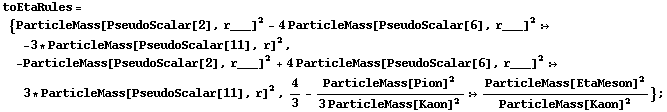 toEtaRules = {ParticleMass[PseudoScalar[2], r___]^2 - 4 ParticleMass[PseudoScalar[6], r___]^2 :> -3 * ParticleMass[PseudoScalar[11], r]^2, -ParticleMass[PseudoScalar[2], r___]^2 + 4 ParticleMass[PseudoScalar[6], r___]^2 :> 3 * ParticleMass[PseudoScalar[11], r]^2, 4/3 - ParticleMass[Pion]^2/(3 ParticleMass[Kaon]^2) :> ParticleMass[EtaMeson]^2/ParticleMass[Kaon]^2} ;