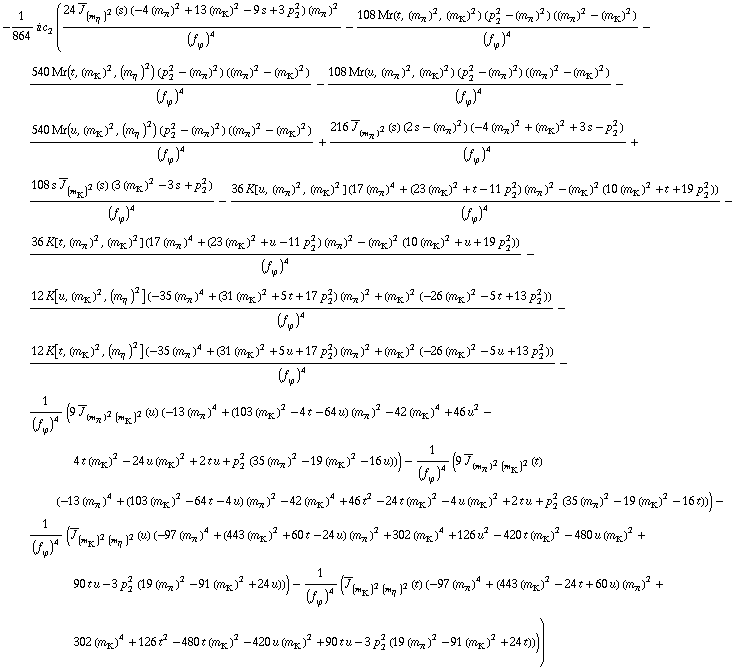 -1/864 i c _ 2^(  ) ((24 Overscript[J, _] _ (m _ η^(�   ))^2(s) (-4 (m _ π^(�   ))^2 + 13 (m _ K^(�   ))^2 - 9 s + 3 p _ 2^2) (m _ π^(�   ))^2)/(f _ ϕ^(�   ))^4 - (108 Mr(t, (m _ π^(�   ))^2, (m _ K^(�   ))^2) (p _ 2^2 - (m _ π^(�   ))^2) ((m _ π^(�   ))^2 - (m _ K^(�   ))^2))/(f _ ϕ^(�   ))^4 - (540 Mr(t, (m _ K^(�   ))^2, (m _ η^(�   ))^2) (p _ 2^2 - (m _ π^(�   ))^2) ((m _ π^(�   ))^2 - (m _ K^(�   ))^2))/(f _ ϕ^(�   ))^4 - (108 Mr(u, (m _ π^(�   ))^2, (m _ K^(�   ))^2) (p _ 2^2 - (m _ π^(�   ))^2) ((m _ π^(�   ))^2 - (m _ K^(�   ))^2))/(f _ ϕ^(�   ))^4 - (540 Mr(u, (m _ K^(�   ))^2, (m _ η^(�   ))^2) (p _ 2^2 - (m _ π^(�   ))^2) ((m _ π^(�   ))^2 - (m _ K^(�   ))^2))/(f _ ϕ^(�   ))^4 + (216 Overscript[J, _] _ (m _ π^(�   ))^2(s) (2 s - (m _ π^(�   ))^2) (-4 (m _ π^(�   ))^2 + (m _ K^(�   ))^2 + 3 s - p _ 2^2))/(f _ ϕ^(�   ))^4 + (108 s Overscript[J, _] _ (m _ K^(�   ))^2(s) (3 (m _ K^(�   ))^2 - 3 s + p _ 2^2))/(f _ ϕ^(�   ))^4 - (36 K[u, (m _ π^(�   ))^2, (m _ K^(�   ))^2] (17 (m _ π^(�   ))^4 + (23 (m _ K^(�   ))^2 + t - 11 p _ 2^2) (m _ π^(�   ))^2 - (m _ K^(�   ))^2 (10 (m _ K^(�   ))^2 + t + 19 p _ 2^2)))/(f _ ϕ^(�   ))^4 - (36 K[t, (m _ π^(�   ))^2, (m _ K^(�   ))^2] (17 (m _ π^(�   ))^4 + (23 (m _ K^(�   ))^2 + u - 11 p _ 2^2) (m _ π^(�   ))^2 - (m _ K^(�   ))^2 (10 (m _ K^(�   ))^2 + u + 19 p _ 2^2)))/(f _ ϕ^(�   ))^4 - (12 K[u, (m _ K^(�   ))^2, (m _ η^(�   ))^2] (-35 (m _ π^(�   ))^4 + (31 (m _ K^(�   ))^2 + 5 t + 17 p _ 2^2) (m _ π^(�   ))^2 + (m _ K^(�   ))^2 (-26 (m _ K^(�   ))^2 - 5 t + 13 p _ 2^2)))/(f _ ϕ^(�   ))^4 - (12 K[t, (m _ K^(�   ))^2, (m _ η^(�   ))^2] (-35 (m _ π^(�   ))^4 + (31 (m _ K^(�   ))^2 + 5 u + 17 p _ 2^2) (m _ π^(�   ))^2 + (m _ K^(�   ))^2 (-26 (m _ K^(�   ))^2 - 5 u + 13 p _ 2^2)))/(f _ ϕ^(�   ))^4 - 1/(f _ ϕ^(�   ))^4 (9 Overscript[J, _] _ ((m _ π^(�   ))^2 (m _ K^(�   ))^2)(u) (-13 (m _ π^(�   ))^4 + (103 (m _ K^(�   ))^2 - 4 t - 64 u) (m _ π^(�   ))^2 - 42 (m _ K^(�   ))^4 + 46 u^2 - 4 t (m _ K^(�   ))^2 - 24 u (m _ K^(�   ))^2 + 2 t u + p _ 2^2 (35 (m _ π^(�   ))^2 - 19 (m _ K^(�   ))^2 - 16 u))) - 1/(f _ ϕ^(�   ))^4 (9 Overscript[J, _] _ ((m _ π^(�   ))^2 (m _ K^(�   ))^2)(t) (-13 (m _ π^(�   ))^4 + (103 (m _ K^(�   ))^2 - 64 t - 4 u) (m _ π^(�   ))^2 - 42 (m _ K^(�   ))^4 + 46 t^2 - 24 t (m _ K^(�   ))^2 - 4 u (m _ K^(�   ))^2 + 2 t u + p _ 2^2 (35 (m _ π^(�   ))^2 - 19 (m _ K^(�   ))^2 - 16 t))) - 1/(f _ ϕ^(�   ))^4 (Overscript[J, _] _ ((m _ K^(�   ))^2 (m _ η^(�   ))^2)(u) (-97 (m _ π^(�   ))^4 + (443 (m _ K^(�   ))^2 + 60 t - 24 u) (m _ π^(�   ))^2 + 302 (m _ K^(�   ))^4 + 126 u^2 - 420 t (m _ K^(�   ))^2 - 480 u (m _ K^(�   ))^2 + 90 t u - 3 p _ 2^2 (19 (m _ π^(�   ))^2 - 91 (m _ K^(�   ))^2 + 24 u))) - 1/(f _ ϕ^(�   ))^4 (Overscript[J, _] _ ((m _ K^(�   ))^2 (m _ η^(�   ))^2)(t) (-97 (m _ π^(�   ))^4 + (443 (m _ K^(�   ))^2 - 24 t + 60 u) (m _ π^(�   ))^2 + 302 (m _ K^(�   ))^4 + 126 t^2 - 480 t (m _ K^(�   ))^2 - 420 u (m _ K^(�   ))^2 + 90 t u - 3 p _ 2^2 (19 (m _ π^(�   ))^2 - 91 (m _ K^(�   ))^2 + 24 t))))