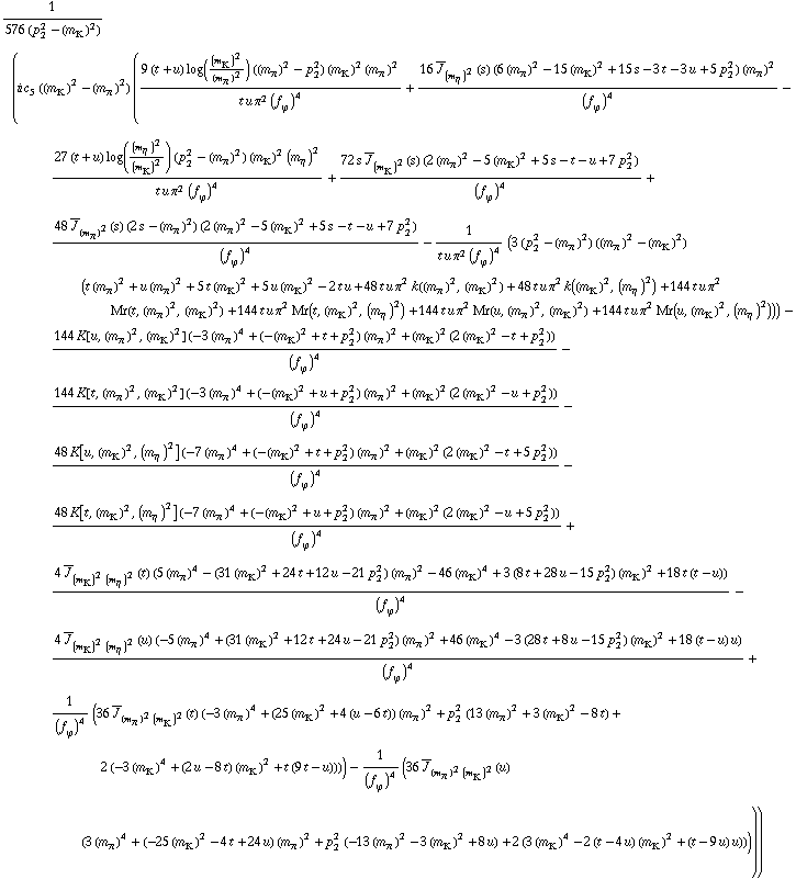 1/(576 (p _ 2^2 - (m _ K^(�   ))^2)) (i c _ 5^(  ) ((m _ K^(�   ))^2 - (m _ π^(�   ))^2) ((9 (t + u) log((m _ K^(�   ))^2/(m _ π^(�   ))^2) ((m _ π^(�   ))^2 - p _ 2^2) (m _ K^(�   ))^2 (m _ π^(�   ))^2)/(t u π^2 (f _ ϕ^(�   ))^4) + (16 Overscript[J, _] _ (m _ η^(�   ))^2(s) (6 (m _ π^(�   ))^2 - 15 (m _ K^(�   ))^2 + 15 s - 3 t - 3 u + 5 p _ 2^2) (m _ π^(�   ))^2)/(f _ ϕ^(�   ))^4 - (27 (t + u) log((m _ η^(�   ))^2/(m _ K^(�   ))^2) (p _ 2^2 - (m _ π^(�   ))^2) (m _ K^(�   ))^2 (m _ η^(�   ))^2)/(t u π^2 (f _ ϕ^(�   ))^4) + (72 s Overscript[J, _] _ (m _ K^(�   ))^2(s) (2 (m _ π^(�   ))^2 - 5 (m _ K^(�   ))^2 + 5 s - t - u + 7 p _ 2^2))/(f _ ϕ^(�   ))^4 + (48 Overscript[J, _] _ (m _ π^(�   ))^2(s) (2 s - (m _ π^(�   ))^2) (2 (m _ π^(�   ))^2 - 5 (m _ K^(�   ))^2 + 5 s - t - u + 7 p _ 2^2))/(f _ ϕ^(�   ))^4 - 1/(t u π^2 (f _ ϕ^(�   ))^4) (3 (p _ 2^2 - (m _ π^(�   ))^2) ((m _ π^(�   ))^2 - (m _ K^(�   ))^2) (t (m _ π^(�   ))^2 + u (m _ π^(�   ))^2 + 5 t (m _ K^(�   ))^2 + 5 u (m _ K^(�   ))^2 - 2 t u + 48 t u π^2 k((m _ π^(�   ))^2, (m _ K^(�   ))^2) + 48 t u π^2 k((m _ K^(�   ))^2, (m _ η^(�   ))^2) + 144 t u π^2 Mr(t, (m _ π^(�   ))^2, (m _ K^(�   ))^2) + 144 t u π^2 Mr(t, (m _ K^(�   ))^2, (m _ η^(�   ))^2) + 144 t u π^2 Mr(u, (m _ π^(�   ))^2, (m _ K^(�   ))^2) + 144 t u π^2 Mr(u, (m _ K^(�   ))^2, (m _ η^(�   ))^2))) - (144 K[u, (m _ π^(�   ))^2, (m _ K^(�   ))^2] (-3 (m _ π^(�   ))^4 + (-(m _ K^(�   ))^2 + t + p _ 2^2) (m _ π^(�   ))^2 + (m _ K^(�   ))^2 (2 (m _ K^(�   ))^2 - t + p _ 2^2)))/(f _ ϕ^(�   ))^4 - (144 K[t, (m _ π^(�   ))^2, (m _ K^(�   ))^2] (-3 (m _ π^(�   ))^4 + (-(m _ K^(�   ))^2 + u + p _ 2^2) (m _ π^(�   ))^2 + (m _ K^(�   ))^2 (2 (m _ K^(�   ))^2 - u + p _ 2^2)))/(f _ ϕ^(�   ))^4 - (48 K[u, (m _ K^(�   ))^2, (m _ η^(�   ))^2] (-7 (m _ π^(�   ))^4 + (-(m _ K^(�   ))^2 + t + p _ 2^2) (m _ π^(�   ))^2 + (m _ K^(�   ))^2 (2 (m _ K^(�   ))^2 - t + 5 p _ 2^2)))/(f _ ϕ^(�   ))^4 - (48 K[t, (m _ K^(�   ))^2, (m _ η^(�   ))^2] (-7 (m _ π^(�   ))^4 + (-(m _ K^(�   ))^2 + u + p _ 2^2) (m _ π^(�   ))^2 + (m _ K^(�   ))^2 (2 (m _ K^(�   ))^2 - u + 5 p _ 2^2)))/(f _ ϕ^(�   ))^4 + (4 Overscript[J, _] _ ((m _ K^(�   ))^2 (m _ η^(�   ))^2)(t) (5 (m _ π^(�   ))^4 - (31 (m _ K^(�   ))^2 + 24 t + 12 u - 21 p _ 2^2) (m _ π^(�   ))^2 - 46 (m _ K^(�   ))^4 + 3 (8 t + 28 u - 15 p _ 2^2) (m _ K^(�   ))^2 + 18 t (t - u)))/(f _ ϕ^(�   ))^4 - (4 Overscript[J, _] _ ((m _ K^(�   ))^2 (m _ η^(�   ))^2)(u) (-5 (m _ π^(�   ))^4 + (31 (m _ K^(�   ))^2 + 12 t + 24 u - 21 p _ 2^2) (m _ π^(�   ))^2 + 46 (m _ K^(�   ))^4 - 3 (28 t + 8 u - 15 p _ 2^2) (m _ K^(�   ))^2 + 18 (t - u) u))/(f _ ϕ^(�   ))^4 + 1/(f _ ϕ^(�   ))^4 (36 Overscript[J, _] _ ((m _ π^(�   ))^2 (m _ K^(�   ))^2)(t) (-3 (m _ π^(�   ))^4 + (25 (m _ K^(�   ))^2 + 4 (u - 6 t)) (m _ π^(�   ))^2 + p _ 2^2 (13 (m _ π^(�   ))^2 + 3 (m _ K^(�   ))^2 - 8 t) + 2 (-3 (m _ K^(�   ))^4 + (2 u - 8 t) (m _ K^(�   ))^2 + t (9 t - u)))) - 1/(f _ ϕ^(�   ))^4 (36 Overscript[J, _] _ ((m _ π^(�   ))^2 (m _ K^(�   ))^2)(u) (3 (m _ π^(�   ))^4 + (-25 (m _ K^(�   ))^2 - 4 t + 24 u) (m _ π^(�   ))^2 + p _ 2^2 (-13 (m _ π^(�   ))^2 - 3 (m _ K^(�   ))^2 + 8 u) + 2 (3 (m _ K^(�   ))^4 - 2 (t - 4 u) (m _ K^(�   ))^2 + (t - 9 u) u)))))