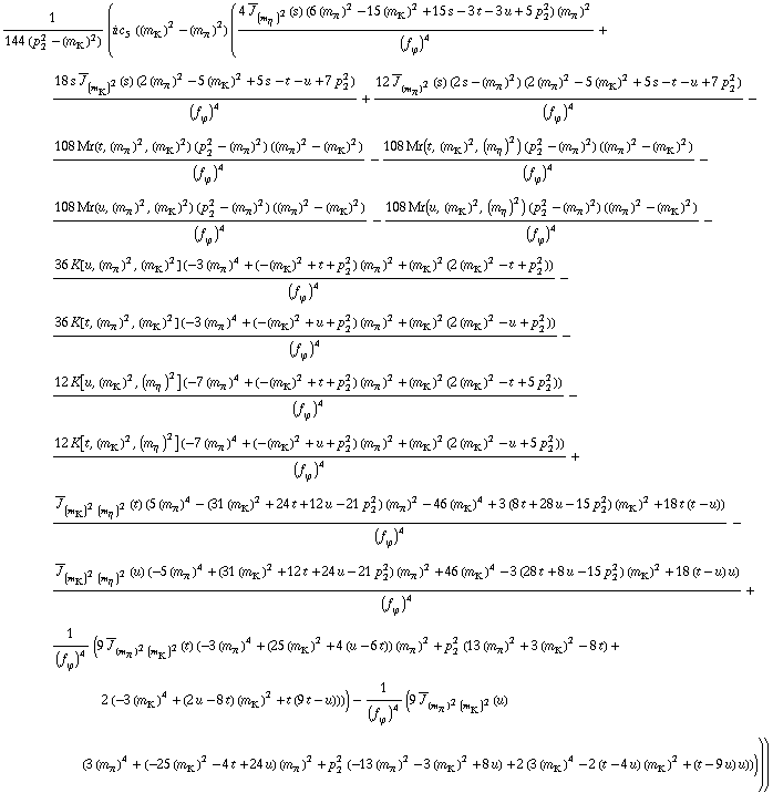 1/(144 (p _ 2^2 - (m _ K^(�   ))^2)) (i c _ 5^(  ) ((m _ K^(�   ))^2 - (m _ π^(�   ))^2) ((4 Overscript[J, _] _ (m _ η^(�   ))^2(s) (6 (m _ π^(�   ))^2 - 15 (m _ K^(�   ))^2 + 15 s - 3 t - 3 u + 5 p _ 2^2) (m _ π^(�   ))^2)/(f _ ϕ^(�   ))^4 + (18 s Overscript[J, _] _ (m _ K^(�   ))^2(s) (2 (m _ π^(�   ))^2 - 5 (m _ K^(�   ))^2 + 5 s - t - u + 7 p _ 2^2))/(f _ ϕ^(�   ))^4 + (12 Overscript[J, _] _ (m _ π^(�   ))^2(s) (2 s - (m _ π^(�   ))^2) (2 (m _ π^(�   ))^2 - 5 (m _ K^(�   ))^2 + 5 s - t - u + 7 p _ 2^2))/(f _ ϕ^(�   ))^4 - (108 Mr(t, (m _ π^(�   ))^2, (m _ K^(�   ))^2) (p _ 2^2 - (m _ π^(�   ))^2) ((m _ π^(�   ))^2 - (m _ K^(�   ))^2))/(f _ ϕ^(�   ))^4 - (108 Mr(t, (m _ K^(�   ))^2, (m _ η^(�   ))^2) (p _ 2^2 - (m _ π^(�   ))^2) ((m _ π^(�   ))^2 - (m _ K^(�   ))^2))/(f _ ϕ^(�   ))^4 - (108 Mr(u, (m _ π^(�   ))^2, (m _ K^(�   ))^2) (p _ 2^2 - (m _ π^(�   ))^2) ((m _ π^(�   ))^2 - (m _ K^(�   ))^2))/(f _ ϕ^(�   ))^4 - (108 Mr(u, (m _ K^(�   ))^2, (m _ η^(�   ))^2) (p _ 2^2 - (m _ π^(�   ))^2) ((m _ π^(�   ))^2 - (m _ K^(�   ))^2))/(f _ ϕ^(�   ))^4 - (36 K[u, (m _ π^(�   ))^2, (m _ K^(�   ))^2] (-3 (m _ π^(�   ))^4 + (-(m _ K^(�   ))^2 + t + p _ 2^2) (m _ π^(�   ))^2 + (m _ K^(�   ))^2 (2 (m _ K^(�   ))^2 - t + p _ 2^2)))/(f _ ϕ^(�   ))^4 - (36 K[t, (m _ π^(�   ))^2, (m _ K^(�   ))^2] (-3 (m _ π^(�   ))^4 + (-(m _ K^(�   ))^2 + u + p _ 2^2) (m _ π^(�   ))^2 + (m _ K^(�   ))^2 (2 (m _ K^(�   ))^2 - u + p _ 2^2)))/(f _ ϕ^(�   ))^4 - (12 K[u, (m _ K^(�   ))^2, (m _ η^(�   ))^2] (-7 (m _ π^(�   ))^4 + (-(m _ K^(�   ))^2 + t + p _ 2^2) (m _ π^(�   ))^2 + (m _ K^(�   ))^2 (2 (m _ K^(�   ))^2 - t + 5 p _ 2^2)))/(f _ ϕ^(�   ))^4 - (12 K[t, (m _ K^(�   ))^2, (m _ η^(�   ))^2] (-7 (m _ π^(�   ))^4 + (-(m _ K^(�   ))^2 + u + p _ 2^2) (m _ π^(�   ))^2 + (m _ K^(�   ))^2 (2 (m _ K^(�   ))^2 - u + 5 p _ 2^2)))/(f _ ϕ^(�   ))^4 + (Overscript[J, _] _ ((m _ K^(�   ))^2 (m _ η^(�   ))^2)(t) (5 (m _ π^(�   ))^4 - (31 (m _ K^(�   ))^2 + 24 t + 12 u - 21 p _ 2^2) (m _ π^(�   ))^2 - 46 (m _ K^(�   ))^4 + 3 (8 t + 28 u - 15 p _ 2^2) (m _ K^(�   ))^2 + 18 t (t - u)))/(f _ ϕ^(�   ))^4 - (Overscript[J, _] _ ((m _ K^(�   ))^2 (m _ η^(�   ))^2)(u) (-5 (m _ π^(�   ))^4 + (31 (m _ K^(�   ))^2 + 12 t + 24 u - 21 p _ 2^2) (m _ π^(�   ))^2 + 46 (m _ K^(�   ))^4 - 3 (28 t + 8 u - 15 p _ 2^2) (m _ K^(�   ))^2 + 18 (t - u) u))/(f _ ϕ^(�   ))^4 + 1/(f _ ϕ^(�   ))^4 (9 Overscript[J, _] _ ((m _ π^(�   ))^2 (m _ K^(�   ))^2)(t) (-3 (m _ π^(�   ))^4 + (25 (m _ K^(�   ))^2 + 4 (u - 6 t)) (m _ π^(�   ))^2 + p _ 2^2 (13 (m _ π^(�   ))^2 + 3 (m _ K^(�   ))^2 - 8 t) + 2 (-3 (m _ K^(�   ))^4 + (2 u - 8 t) (m _ K^(�   ))^2 + t (9 t - u)))) - 1/(f _ ϕ^(�   ))^4 (9 Overscript[J, _] _ ((m _ π^(�   ))^2 (m _ K^(�   ))^2)(u) (3 (m _ π^(�   ))^4 + (-25 (m _ K^(�   ))^2 - 4 t + 24 u) (m _ π^(�   ))^2 + p _ 2^2 (-13 (m _ π^(�   ))^2 - 3 (m _ K^(�   ))^2 + 8 u) + 2 (3 (m _ K^(�   ))^4 - 2 (t - 4 u) (m _ K^(�   ))^2 + (t - 9 u) u)))))