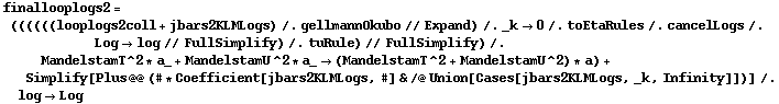 finallooplogs2 = ((((((looplogs2coll + jbars2KLMLogs) /. gellmannOkubo // Expand) /. _k -> 0 /. toEtaRules /. cancelLogs /. Log -> log // FullSimplify) /. tuRule) // FullSimplify) /. MandelstamT^2 * a_ + MandelstamU^2 * a_ -> (MandelstamT^2 + MandelstamU^2) * a) + Simplify[Plus @@ (# * Coefficient[jbars2KLMLogs, #] & /@ Union[Cases[jbars2KLMLogs, _k, Infinity]])] /. log -> Log