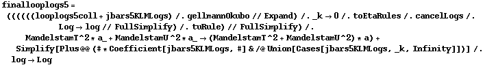 finallooplogs5 = ((((((looplogs5coll + jbars5KLMLogs) /. gellmannOkubo // Expand) /. _k -> 0 /. toEtaRules /. cancelLogs /. Log -> log // FullSimplify) /. tuRule) // FullSimplify) /. MandelstamT^2 * a_ + MandelstamU^2 * a_ -> (MandelstamT^2 + MandelstamU^2) * a) + Simplify[Plus @@ (# * Coefficient[jbars5KLMLogs, #] & /@ Union[Cases[jbars5KLMLogs, _k, Infinity]])] /. log -> Log