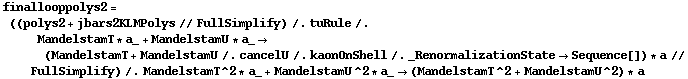 finallooppolys2 = ((polys2 + jbars2KLMPolys // FullSimplify) /. tuRule /. MandelstamT * a_ + MandelstamU * a_ -> (MandelstamT + MandelstamU /. cancelU /. kaonOnShell /. _RenormalizationState -> Sequence[]) * a // FullSimplify) /. MandelstamT^2 * a_ + MandelstamU^2 * a_ -> (MandelstamT^2 + MandelstamU^2) * a