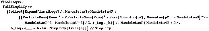 finalLogsS = FullSimplify /@ (Collect[Expand[finalLogs] /. MandelstamT * MandelstamU -> ((ParticleMass[Kaon]^2 + 2 ParticleMass[Pion]^2 + Pair[Momentum[p2], Momentum[p2]] - MandelstamS)^2 - MandelstamT^2 - MandelstamU^2)/2, {_Log, _k}] /. MandelstamT | MandelstamU -> 0 /. b_Log * a___ :> b * FullSimplify[Times[a]]) // Simplify