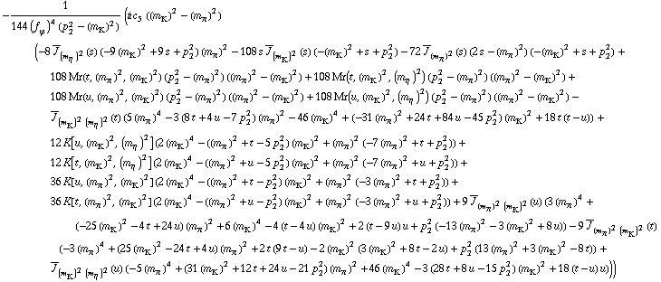 -1/(144 (f _ ϕ^(�   ))^4 (p _ 2^2 - (m _ K^(�   ))^2)) (i c _ 5^(  ) ((m _ K^(�   ))^2 - (m _ π^(�   ))^2) (-8 Overscript[J, _] _ (m _ η^(�   ))^2(s) (-9 (m _ K^(�   ))^2 + 9 s + p _ 2^2) (m _ π^(�   ))^2 - 108 s Overscript[J, _] _ (m _ K^(�   ))^2(s) (-(m _ K^(�   ))^2 + s + p _ 2^2) - 72 Overscript[J, _] _ (m _ π^(�   ))^2(s) (2 s - (m _ π^(�   ))^2) (-(m _ K^(�   ))^2 + s + p _ 2^2) + 108 Mr(t, (m _ π^(�   ))^2, (m _ K^(�   ))^2) (p _ 2^2 - (m _ π^(�   ))^2) ((m _ π^(�   ))^2 - (m _ K^(�   ))^2) + 108 Mr(t, (m _ K^(�   ))^2, (m _ η^(�   ))^2) (p _ 2^2 - (m _ π^(�   ))^2) ((m _ π^(�   ))^2 - (m _ K^(�   ))^2) + 108 Mr(u, (m _ π^(�   ))^2, (m _ K^(�   ))^2) (p _ 2^2 - (m _ π^(�   ))^2) ((m _ π^(�   ))^2 - (m _ K^(�   ))^2) + 108 Mr(u, (m _ K^(�   ))^2, (m _ η^(�   ))^2) (p _ 2^2 - (m _ π^(�   ))^2) ((m _ π^(�   ))^2 - (m _ K^(�   ))^2) - Overscript[J, _] _ ((m _ K^(�   ))^2 (m _ η^(�   ))^2)(t) (5 (m _ π^(�   ))^4 - 3 (8 t + 4 u - 7 p _ 2^2) (m _ π^(�   ))^2 - 46 (m _ K^(�   ))^4 + (-31 (m _ π^(�   ))^2 + 24 t + 84 u - 45 p _ 2^2) (m _ K^(�   ))^2 + 18 t (t - u)) + 12 K[u, (m _ K^(�   ))^2, (m _ η^(�   ))^2] (2 (m _ K^(�   ))^4 - ((m _ π^(�   ))^2 + t - 5 p _ 2^2) (m _ K^(�   ))^2 + (m _ π^(�   ))^2 (-7 (m _ π^(�   ))^2 + t + p _ 2^2)) + 12 K[t, (m _ K^(�   ))^2, (m _ η^(�   ))^2] (2 (m _ K^(�   ))^4 - ((m _ π^(�   ))^2 + u - 5 p _ 2^2) (m _ K^(�   ))^2 + (m _ π^(�   ))^2 (-7 (m _ π^(�   ))^2 + u + p _ 2^2)) + 36 K[u, (m _ π^(�   ))^2, (m _ K^(�   ))^2] (2 (m _ K^(�   ))^4 - ((m _ π^(�   ))^2 + t - p _ 2^2) (m _ K^(�   ))^2 + (m _ π^(�   ))^2 (-3 (m _ π^(�   ))^2 + t + p _ 2^2)) + 36 K[t, (m _ π^(�   ))^2, (m _ K^(�   ))^2] (2 (m _ K^(�   ))^4 - ((m _ π^(�   ))^2 + u - p _ 2^2) (m _ K^(�   ))^2 + (m _ π^(�   ))^2 (-3 (m _ π^(�   ))^2 + u + p _ 2^2)) + 9 Overscript[J, _] _ ((m _ π^(�   ))^2 (m _ K^(�   ))^2)(u) (3 (m _ π^(�   ))^4 + (-25 (m _ K^(�   ))^2 - 4 t + 24 u) (m _ π^(�   ))^2 + 6 (m _ K^(�   ))^4 - 4 (t - 4 u) (m _ K^(�   ))^2 + 2 (t - 9 u) u + p _ 2^2 (-13 (m _ π^(�   ))^2 - 3 (m _ K^(�   ))^2 + 8 u)) - 9 Overscript[J, _] _ ((m _ π^(�   ))^2 (m _ K^(�   ))^2)(t) (-3 (m _ π^(�   ))^4 + (25 (m _ K^(�   ))^2 - 24 t + 4 u) (m _ π^(�   ))^2 + 2 t (9 t - u) - 2 (m _ K^(�   ))^2 (3 (m _ K^(�   ))^2 + 8 t - 2 u) + p _ 2^2 (13 (m _ π^(�   ))^2 + 3 (m _ K^(�   ))^2 - 8 t)) + Overscript[J, _] _ ((m _ K^(�   ))^2 (m _ η^(�   ))^2)(u) (-5 (m _ π^(�   ))^4 + (31 (m _ K^(�   ))^2 + 12 t + 24 u - 21 p _ 2^2) (m _ π^(�   ))^2 + 46 (m _ K^(�   ))^4 - 3 (28 t + 8 u - 15 p _ 2^2) (m _ K^(�   ))^2 + 18 (t - u) u)))