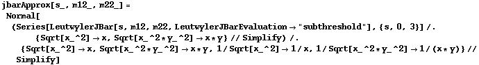 jbarApprox[s_, m12_, m22_] = Normal[(Series[LeutwylerJBar[s, m12, m22, LeutwylerJBarEvaluation -> "subthreshold"], {s, 0, 3}] /. {Sqrt[x_^2] -> x, Sqrt[x_^2 * y_^2] -> x * y} // Simplify) /. {Sqrt[x_^2] -> x, Sqrt[x_^2 * y_^2] -> x * y, 1/Sqrt[x_^2] -> 1/x, 1/Sqrt[x_^2 * y_^2] -> 1/(x * y)} // Simplify]
