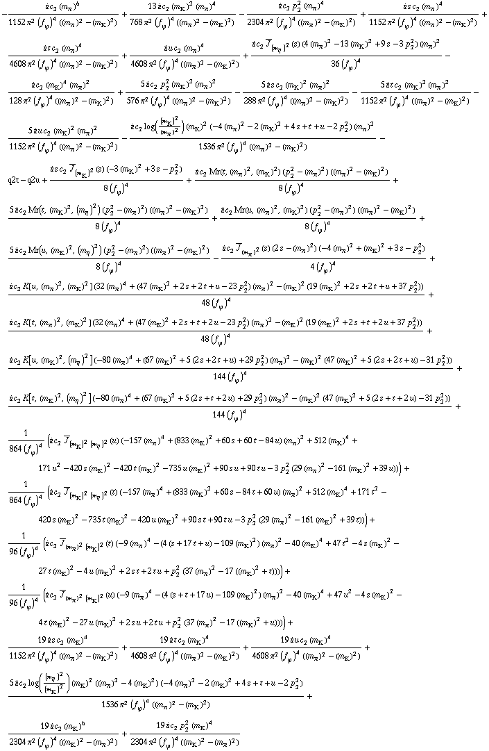 -(i c _ 2^(  ) (m _ π^(�   ))^6)/(1152 π^2 (f _ ϕ^(�   ))^4 ((m _ π^(�   ))^2 - (m _ K^(�   ))^2)) + (13 i c _ 2^(  ) (m _ K^(�   ))^2 (m _ π^(�   ))^4)/(768 π^2 (f _ ϕ^(�   ))^4 ((m _ π^(�   ))^2 - (m _ K^(�   ))^2)) - (i c _ 2^(  ) p _ 2^2 (m _ π^(�   ))^4)/(2304 π^2 (f _ ϕ^(�   ))^4 ((m _ π^(�   ))^2 - (m _ K^(�   ))^2)) + (i s c _ 2^(  ) (m _ π^(�   ))^4)/(1152 π^2 (f _ ϕ^(�   ))^4 ((m _ π^(�   ))^2 - (m _ K^(�   ))^2)) + (i t c _ 2^(  ) (m _ π^(�   ))^4)/(4608 π^2 (f _ ϕ^(�   ))^4 ((m _ π^(�   ))^2 - (m _ K^(�   ))^2)) + (i u c _ 2^(  ) (m _ π^(�   ))^4)/(4608 π^2 (f _ ϕ^(�   ))^4 ((m _ π^(�   ))^2 - (m _ K^(�   ))^2)) + (i c _ 2^(  ) Overscript[J, _] _ (m _ η^(�   ))^2(s) (4 (m _ π^(�   ))^2 - 13 (m _ K^(�   ))^2 + 9 s - 3 p _ 2^2) (m _ π^(�   ))^2)/(36 (f _ ϕ^(�   ))^4) - (i c _ 2^(  ) (m _ K^(�   ))^4 (m _ π^(�   ))^2)/(128 π^2 (f _ ϕ^(�   ))^4 ((m _ π^(�   ))^2 - (m _ K^(�   ))^2)) + (5 i c _ 2^(  ) p _ 2^2 (m _ K^(�   ))^2 (m _ π^(�   ))^2)/(576 π^2 (f _ ϕ^(�   ))^4 ((m _ π^(�   ))^2 - (m _ K^(�   ))^2)) - (5 i s c _ 2^(  ) (m _ K^(�   ))^2 (m _ π^(�   ))^2)/(288 π^2 (f _ ϕ^(�   ))^4 ((m _ π^(�   ))^2 - (m _ K^(�   ))^2)) - (5 i t c _ 2^(  ) (m _ K^(�   ))^2 (m _ π^(�   ))^2)/(1152 π^2 (f _ ϕ^(�   ))^4 ((m _ π^(�   ))^2 - (m _ K^(�   ))^2)) - (5 i u c _ 2^(  ) (m _ K^(�   ))^2 (m _ π^(�   ))^2)/(1152 π^2 (f _ ϕ^(�   ))^4 ((m _ π^(�   ))^2 - (m _ K^(�   ))^2)) - (i c _ 2^(  ) log((m _ K^(�   ))^2/(m _ π^(�   ))^2) (m _ K^(�   ))^2 (-4 (m _ π^(�   ))^2 - 2 (m _ K^(�   ))^2 + 4 s + t + u - 2 p _ 2^2) (m _ π^(�   ))^2)/(1536 π^2 (f _ ϕ^(�   ))^4 ((m _ π^(�   ))^2 - (m _ K^(�   ))^2)) - q2t - q2u + (i s c _ 2^(  ) Overscript[J, _] _ (m _ K^(�   ))^2(s) (-3 (m _ K^(�   ))^2 + 3 s - p _ 2^2))/(8 (f _ ϕ^(�   ))^4) + (i c _ 2^(  ) Mr(t, (m _ π^(�   ))^2, (m _ K^(�   ))^2) (p _ 2^2 - (m _ π^(�   ))^2) ((m _ π^(�   ))^2 - (m _ K^(�   ))^2))/(8 (f _ ϕ^(�   ))^4) + (5 i c _ 2^(  ) Mr(t, (m _ K^(�   ))^2, (m _ η^(�   ))^2) (p _ 2^2 - (m _ π^(�   ))^2) ((m _ π^(�   ))^2 - (m _ K^(�   ))^2))/(8 (f _ ϕ^(�   ))^4) + (i c _ 2^(  ) Mr(u, (m _ π^(�   ))^2, (m _ K^(�   ))^2) (p _ 2^2 - (m _ π^(�   ))^2) ((m _ π^(�   ))^2 - (m _ K^(�   ))^2))/(8 (f _ ϕ^(�   ))^4) + (5 i c _ 2^(  ) Mr(u, (m _ K^(�   ))^2, (m _ η^(�   ))^2) (p _ 2^2 - (m _ π^(�   ))^2) ((m _ π^(�   ))^2 - (m _ K^(�   ))^2))/(8 (f _ ϕ^(�   ))^4) - (i c _ 2^(  ) Overscript[J, _] _ (m _ π^(�   ))^2(s) (2 s - (m _ π^(�   ))^2) (-4 (m _ π^(�   ))^2 + (m _ K^(�   ))^2 + 3 s - p _ 2^2))/(4 (f _ ϕ^(�   ))^4) + (i c _ 2^(  ) K[u, (m _ π^(�   ))^2, (m _ K^(�   ))^2] (32 (m _ π^(�   ))^4 + (47 (m _ K^(�   ))^2 + 2 s + 2 t + u - 23 p _ 2^2) (m _ π^(�   ))^2 - (m _ K^(�   ))^2 (19 (m _ K^(�   ))^2 + 2 s + 2 t + u + 37 p _ 2^2)))/(48 (f _ ϕ^(�   ))^4) + (i c _ 2^(  ) K[t, (m _ π^(�   ))^2, (m _ K^(�   ))^2] (32 (m _ π^(�   ))^4 + (47 (m _ K^(�   ))^2 + 2 s + t + 2 u - 23 p _ 2^2) (m _ π^(�   ))^2 - (m _ K^(�   ))^2 (19 (m _ K^(�   ))^2 + 2 s + t + 2 u + 37 p _ 2^2)))/(48 (f _ ϕ^(�   ))^4) + (i c _ 2^(  ) K[u, (m _ K^(�   ))^2, (m _ η^(�   ))^2] (-80 (m _ π^(�   ))^4 + (67 (m _ K^(�   ))^2 + 5 (2 s + 2 t + u) + 29 p _ 2^2) (m _ π^(�   ))^2 - (m _ K^(�   ))^2 (47 (m _ K^(�   ))^2 + 5 (2 s + 2 t + u) - 31 p _ 2^2)))/(144 (f _ ϕ^(�   ))^4) + (i c _ 2^(  ) K[t, (m _ K^(�   ))^2, (m _ η^(�   ))^2] (-80 (m _ π^(�   ))^4 + (67 (m _ K^(�   ))^2 + 5 (2 s + t + 2 u) + 29 p _ 2^2) (m _ π^(�   ))^2 - (m _ K^(�   ))^2 (47 (m _ K^(�   ))^2 + 5 (2 s + t + 2 u) - 31 p _ 2^2)))/(144 (f _ ϕ^(�   ))^4) + 1/(864 (f _ ϕ^(�   ))^4) (i c _ 2^(  ) Overscript[J, _] _ ((m _ K^(�   ))^2 (m _ η^(�   ))^2)(u) (-157 (m _ π^(�   ))^4 + (833 (m _ K^(�   ))^2 + 60 s + 60 t - 84 u) (m _ π^(�   ))^2 + 512 (m _ K^(�   ))^4 + 171 u^2 - 420 s (m _ K^(�   ))^2 - 420 t (m _ K^(�   ))^2 - 735 u (m _ K^(�   ))^2 + 90 s u + 90 t u - 3 p _ 2^2 (29 (m _ π^(�   ))^2 - 161 (m _ K^(�   ))^2 + 39 u))) + 1/(864 (f _ ϕ^(�   ))^4) (i c _ 2^(  ) Overscript[J, _] _ ((m _ K^(�   ))^2 (m _ η^(�   ))^2)(t) (-157 (m _ π^(�   ))^4 + (833 (m _ K^(�   ))^2 + 60 s - 84 t + 60 u) (m _ π^(�   ))^2 + 512 (m _ K^(�   ))^4 + 171 t^2 - 420 s (m _ K^(�   ))^2 - 735 t (m _ K^(�   ))^2 - 420 u (m _ K^(�   ))^2 + 90 s t + 90 t u - 3 p _ 2^2 (29 (m _ π^(�   ))^2 - 161 (m _ K^(�   ))^2 + 39 t))) + 1/(96 (f _ ϕ^(�   ))^4) (i c _ 2^(  ) Overscript[J, _] _ ((m _ π^(�   ))^2 (m _ K^(�   ))^2)(t) (-9 (m _ π^(�   ))^4 - (4 (s + 17 t + u) - 109 (m _ K^(�   ))^2) (m _ π^(�   ))^2 - 40 (m _ K^(�   ))^4 + 47 t^2 - 4 s (m _ K^(�   ))^2 - 27 t (m _ K^(�   ))^2 - 4 u (m _ K^(�   ))^2 + 2 s t + 2 t u + p _ 2^2 (37 (m _ π^(�   ))^2 - 17 ((m _ K^(�   ))^2 + t)))) + 1/(96 (f _ ϕ^(�   ))^4) (i c _ 2^(  ) Overscript[J, _] _ ((m _ π^(�   ))^2 (m _ K^(�   ))^2)(u) (-9 (m _ π^(�   ))^4 - (4 (s + t + 17 u) - 109 (m _ K^(�   ))^2) (m _ π^(�   ))^2 - 40 (m _ K^(�   ))^4 + 47 u^2 - 4 s (m _ K^(�   ))^2 - 4 t (m _ K^(�   ))^2 - 27 u (m _ K^(�   ))^2 + 2 s u + 2 t u + p _ 2^2 (37 (m _ π^(�   ))^2 - 17 ((m _ K^(�   ))^2 + u)))) + (19 i s c _ 2^(  ) (m _ K^(�   ))^4)/(1152 π^2 (f _ ϕ^(�   ))^4 ((m _ π^(�   ))^2 - (m _ K^(�   ))^2)) + (19 i t c _ 2^(  ) (m _ K^(�   ))^4)/(4608 π^2 (f _ ϕ^(�   ))^4 ((m _ π^(�   ))^2 - (m _ K^(�   ))^2)) + (19 i u c _ 2^(  ) (m _ K^(�   ))^4)/(4608 π^2 (f _ ϕ^(�   ))^4 ((m _ π^(�   ))^2 - (m _ K^(�   ))^2)) + (5 i c _ 2^(  ) log((m _ η^(�   ))^2/(m _ K^(�   ))^2) (m _ K^(�   ))^2 ((m _ π^(�   ))^2 - 4 (m _ K^(�   ))^2) (-4 (m _ π^(�   ))^2 - 2 (m _ K^(�   ))^2 + 4 s + t + u - 2 p _ 2^2))/(1536 π^2 (f _ ϕ^(�   ))^4 ((m _ π^(�   ))^2 - (m _ K^(�   ))^2)) + (19 i c _ 2^(  ) (m _ K^(�   ))^6)/(2304 π^2 (f _ ϕ^(�   ))^4 ((m _ K^(�   ))^2 - (m _ π^(�   ))^2)) + (19 i c _ 2^(  ) p _ 2^2 (m _ K^(�   ))^4)/(2304 π^2 (f _ ϕ^(�   ))^4 ((m _ K^(�   ))^2 - (m _ π^(�   ))^2))