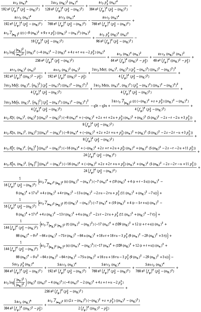 (i c _ 5^(  ) (m _ π^(�   ))^6)/(192 π^2 (f _ ϕ^(�   ))^4 (p _ 2^2 - (m _ K^(�   ))^2)) + (3 i c _ 5^(  ) (m _ K^(�   ))^2 (m _ π^(�   ))^4)/(128 π^2 (f _ ϕ^(�   ))^4 (p _ 2^2 - (m _ K^(�   ))^2)) + (i c _ 5^(  ) p _ 2^2 (m _ π^(�   ))^4)/(384 π^2 (f _ ϕ^(�   ))^4 (p _ 2^2 - (m _ K^(�   ))^2)) - (i s c _ 5^(  ) (m _ π^(�   ))^4)/(192 π^2 (f _ ϕ^(�   ))^4 (p _ 2^2 - (m _ K^(�   ))^2)) - (i t c _ 5^(  ) (m _ π^(�   ))^4)/(768 π^2 (f _ ϕ^(�   ))^4 (p _ 2^2 - (m _ K^(�   ))^2)) - (i u c _ 5^(  ) (m _ π^(�   ))^4)/(768 π^2 (f _ ϕ^(�   ))^4 (p _ 2^2 - (m _ K^(�   ))^2)) + (i c _ 5^(  ) Overscript[J, _] _ (m _ η^(�   ))^2(s) (-9 (m _ K^(�   ))^2 + 9 s + p _ 2^2) ((m _ K^(�   ))^2 - (m _ π^(�   ))^2) (m _ π^(�   ))^2)/(18 (f _ ϕ^(�   ))^4 (p _ 2^2 - (m _ K^(�   ))^2)) + (i c _ 5^(  ) p _ 2^2 (m _ K^(�   ))^2 (m _ π^(�   ))^2)/(96 π^2 (f _ ϕ^(�   ))^4 (p _ 2^2 - (m _ K^(�   ))^2)) - (i c _ 5^(  ) log((m _ K^(�   ))^2/(m _ π^(�   ))^2) (m _ K^(�   ))^2 (-4 (m _ π^(�   ))^2 - 2 (m _ K^(�   ))^2 + 4 s + t + u - 2 p _ 2^2) (m _ π^(�   ))^2)/(256 π^2 (f _ ϕ^(�   ))^4 (p _ 2^2 - (m _ K^(�   ))^2)) + (i c _ 5^(  ) (m _ K^(�   ))^4 (m _ π^(�   ))^2)/(64 π^2 (f _ ϕ^(�   ))^4 ((m _ K^(�   ))^2 - p _ 2^2)) + (i s c _ 5^(  ) (m _ K^(�   ))^2 (m _ π^(�   ))^2)/(48 π^2 (f _ ϕ^(�   ))^4 ((m _ K^(�   ))^2 - p _ 2^2)) + (i t c _ 5^(  ) (m _ K^(�   ))^2 (m _ π^(�   ))^2)/(192 π^2 (f _ ϕ^(�   ))^4 ((m _ K^(�   ))^2 - p _ 2^2)) + (i u c _ 5^(  ) (m _ K^(�   ))^2 (m _ π^(�   ))^2)/(192 π^2 (f _ ϕ^(�   ))^4 ((m _ K^(�   ))^2 - p _ 2^2)) + (3 i c _ 5^(  ) Mr(t, (m _ π^(�   ))^2, (m _ K^(�   ))^2) (p _ 2^2 - (m _ π^(�   ))^2) ((m _ π^(�   ))^2 - (m _ K^(�   ))^2)^2)/(4 (f _ ϕ^(�   ))^4 (p _ 2^2 - (m _ K^(�   ))^2)) + (3 i c _ 5^(  ) Mr(t, (m _ K^(�   ))^2, (m _ η^(�   ))^2) (p _ 2^2 - (m _ π^(�   ))^2) ((m _ π^(�   ))^2 - (m _ K^(�   ))^2)^2)/(4 (f _ ϕ^(�   ))^4 (p _ 2^2 - (m _ K^(�   ))^2)) + (3 i c _ 5^(  ) Mr(u, (m _ π^(�   ))^2, (m _ K^(�   ))^2) (p _ 2^2 - (m _ π^(�   ))^2) ((m _ π^(�   ))^2 - (m _ K^(�   ))^2)^2)/(4 (f _ ϕ^(�   ))^4 (p _ 2^2 - (m _ K^(�   ))^2)) + (3 i c _ 5^(  ) Mr(u, (m _ K^(�   ))^2, (m _ η^(�   ))^2) (p _ 2^2 - (m _ π^(�   ))^2) ((m _ π^(�   ))^2 - (m _ K^(�   ))^2)^2)/(4 (f _ ϕ^(�   ))^4 (p _ 2^2 - (m _ K^(�   ))^2)) - q5t - q5u + (3 i s c _ 5^(  ) Overscript[J, _] _ (m _ K^(�   ))^2(s) (-(m _ K^(�   ))^2 + s + p _ 2^2) ((m _ K^(�   ))^2 - (m _ π^(�   ))^2))/(4 (f _ ϕ^(�   ))^4 (p _ 2^2 - (m _ K^(�   ))^2)) + (i c _ 5^(  ) K[t, (m _ π^(�   ))^2, (m _ K^(�   ))^2] ((m _ π^(�   ))^2 - (m _ K^(�   ))^2) (-8 (m _ π^(�   ))^4 + (-(m _ K^(�   ))^2 + 2 s + t + 2 u + p _ 2^2) (m _ π^(�   ))^2 + (m _ K^(�   ))^2 (5 (m _ K^(�   ))^2 - 2 s - t - 2 u + 3 p _ 2^2)))/(8 (f _ ϕ^(�   ))^4 (p _ 2^2 - (m _ K^(�   ))^2)) + (i c _ 5^(  ) K[u, (m _ π^(�   ))^2, (m _ K^(�   ))^2] ((m _ π^(�   ))^2 - (m _ K^(�   ))^2) (-8 (m _ π^(�   ))^4 + (-(m _ K^(�   ))^2 + 2 s + 2 t + u + p _ 2^2) (m _ π^(�   ))^2 + (m _ K^(�   ))^2 (5 (m _ K^(�   ))^2 - 2 s - 2 t - u + 3 p _ 2^2)))/(8 (f _ ϕ^(�   ))^4 (p _ 2^2 - (m _ K^(�   ))^2)) + (i c _ 5^(  ) K[t, (m _ K^(�   ))^2, (m _ η^(�   ))^2] ((m _ π^(�   ))^2 - (m _ K^(�   ))^2) (-16 (m _ π^(�   ))^4 + (-(m _ K^(�   ))^2 + 2 s + t + 2 u + p _ 2^2) (m _ π^(�   ))^2 + (m _ K^(�   ))^2 (5 (m _ K^(�   ))^2 - 2 s - t - 2 u + 11 p _ 2^2)))/(24 (f _ ϕ^(�   ))^4 (p _ 2^2 - (m _ K^(�   ))^2)) + (i c _ 5^(  ) K[u, (m _ K^(�   ))^2, (m _ η^(�   ))^2] ((m _ π^(�   ))^2 - (m _ K^(�   ))^2) (-16 (m _ π^(�   ))^4 + (-(m _ K^(�   ))^2 + 2 s + 2 t + u + p _ 2^2) (m _ π^(�   ))^2 + (m _ K^(�   ))^2 (5 (m _ K^(�   ))^2 - 2 s - 2 t - u + 11 p _ 2^2)))/(24 (f _ ϕ^(�   ))^4 (p _ 2^2 - (m _ K^(�   ))^2)) + 1/(16 (f _ ϕ^(�   ))^4 (p _ 2^2 - (m _ K^(�   ))^2)) (i c _ 5^(  ) Overscript[J, _] _ ((m _ π^(�   ))^2 (m _ K^(�   ))^2)(u) ((m _ K^(�   ))^2 - (m _ π^(�   ))^2) (-7 (m _ π^(�   ))^4 + (19 (m _ K^(�   ))^2 + 4 (s + t - 5 u)) (m _ π^(�   ))^2 - 8 (m _ K^(�   ))^4 + 17 u^2 + 4 s (m _ K^(�   ))^2 + 4 t (m _ K^(�   ))^2 - 13 u (m _ K^(�   ))^2 - 2 s u - 2 t u + p _ 2^2 (11 (m _ π^(�   ))^2 + (m _ K^(�   ))^2 - 7 u))) + 1/(16 (f _ ϕ^(�   ))^4 (p _ 2^2 - (m _ K^(�   ))^2)) (i c _ 5^(  ) Overscript[J, _] _ ((m _ π^(�   ))^2 (m _ K^(�   ))^2)(t) ((m _ K^(�   ))^2 - (m _ π^(�   ))^2) (-7 (m _ π^(�   ))^4 + (19 (m _ K^(�   ))^2 + 4 (s - 5 t + u)) (m _ π^(�   ))^2 - 8 (m _ K^(�   ))^4 + 17 t^2 + 4 s (m _ K^(�   ))^2 - 13 t (m _ K^(�   ))^2 + 4 u (m _ K^(�   ))^2 - 2 s t - 2 t u + p _ 2^2 (11 (m _ π^(�   ))^2 + (m _ K^(�   ))^2 - 7 t))) + 1/(144 (f _ ϕ^(�   ))^4 (p _ 2^2 - (m _ K^(�   ))^2)) (i c _ 5^(  ) Overscript[J, _] _ ((m _ K^(�   ))^2 (m _ η^(�   ))^2)(t) ((m _ π^(�   ))^2 - (m _ K^(�   ))^2) (-17 (m _ π^(�   ))^4 + (109 (m _ K^(�   ))^2 + 12 (s + t + u)) (m _ π^(�   ))^2 + 88 (m _ K^(�   ))^4 - 9 t^2 - 84 s (m _ K^(�   ))^2 - 75 t (m _ K^(�   ))^2 - 84 u (m _ K^(�   ))^2 + 18 s t + 18 t u - 3 p _ 2^2 (9 (m _ π^(�   ))^2 - 29 (m _ K^(�   ))^2 + 3 t))) + 1/(144 (f _ ϕ^(�   ))^4 (p _ 2^2 - (m _ K^(�   ))^2)) (i c _ 5^(  ) Overscript[J, _] _ ((m _ K^(�   ))^2 (m _ η^(�   ))^2)(u) ((m _ π^(�   ))^2 - (m _ K^(�   ))^2) (-17 (m _ π^(�   ))^4 + (109 (m _ K^(�   ))^2 + 12 (s + t + u)) (m _ π^(�   ))^2 + 88 (m _ K^(�   ))^4 - 9 u^2 - 84 s (m _ K^(�   ))^2 - 84 t (m _ K^(�   ))^2 - 75 u (m _ K^(�   ))^2 + 18 s u + 18 t u - 3 p _ 2^2 (9 (m _ π^(�   ))^2 - 29 (m _ K^(�   ))^2 + 3 u))) - (5 i c _ 5^(  ) p _ 2^2 (m _ K^(�   ))^4)/(384 π^2 (f _ ϕ^(�   ))^4 (p _ 2^2 - (m _ K^(�   ))^2)) + (5 i s c _ 5^(  ) (m _ K^(�   ))^4)/(192 π^2 (f _ ϕ^(�   ))^4 (p _ 2^2 - (m _ K^(�   ))^2)) + (5 i t c _ 5^(  ) (m _ K^(�   ))^4)/(768 π^2 (f _ ϕ^(�   ))^4 (p _ 2^2 - (m _ K^(�   ))^2)) + (5 i u c _ 5^(  ) (m _ K^(�   ))^4)/(768 π^2 (f _ ϕ^(�   ))^4 (p _ 2^2 - (m _ K^(�   ))^2)) + (i c _ 5^(  ) log((m _ η^(�   ))^2/(m _ K^(�   ))^2) (m _ K^(�   ))^2 ((m _ π^(�   ))^2 - 4 (m _ K^(�   ))^2) (-4 (m _ π^(�   ))^2 - 2 (m _ K^(�   ))^2 + 4 s + t + u - 2 p _ 2^2))/(256 π^2 (f _ ϕ^(�   ))^4 (p _ 2^2 - (m _ K^(�   ))^2)) + (5 i c _ 5^(  ) (m _ K^(�   ))^6)/(384 π^2 (f _ ϕ^(�   ))^4 ((m _ K^(�   ))^2 - p _ 2^2)) + (i c _ 5^(  ) Overscript[J, _] _ (m _ π^(�   ))^2(s) (2 s - (m _ π^(�   ))^2) (-(m _ K^(�   ))^2 + s + p _ 2^2) ((m _ π^(�   ))^2 - (m _ K^(�   ))^2))/(2 (f _ ϕ^(�   ))^4 ((m _ K^(�   ))^2 - p _ 2^2))
