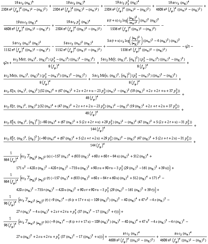 (19 i c _ 2^(  ) (m _ K^(�   ))^6)/(2304 π^2 (f _ ϕ^(�   ))^4 ((m _ π^(�   ))^2 - (m _ K^(�   ))^2)) + (19 i c _ 2^(  ) (m _ K^(�   ))^6)/(2304 π^2 (f _ ϕ^(�   ))^4 ((m _ K^(�   ))^2 - (m _ π^(�   ))^2)) + (19 i c _ 2^(  ) p _ 2^2 (m _ K^(�   ))^4)/(2304 π^2 (f _ ϕ^(�   ))^4 ((m _ π^(�   ))^2 - (m _ K^(�   ))^2)) + (19 i t c _ 2^(  ) (m _ K^(�   ))^4)/(4608 π^2 (f _ ϕ^(�   ))^4 ((m _ π^(�   ))^2 - (m _ K^(�   ))^2)) + (19 i u c _ 2^(  ) (m _ K^(�   ))^4)/(4608 π^2 (f _ ϕ^(�   ))^4 ((m _ π^(�   ))^2 - (m _ K^(�   ))^2)) + (19 i c _ 2^(  ) p _ 2^2 (m _ K^(�   ))^4)/(2304 π^2 (f _ ϕ^(�   ))^4 ((m _ K^(�   ))^2 - (m _ π^(�   ))^2)) - (i (t + u) c _ 2^(  ) log((m _ K^(�   ))^2/(m _ π^(�   ))^2) (m _ π^(�   ))^2 (m _ K^(�   ))^2)/(1536 π^2 (f _ ϕ^(�   ))^4 ((m _ π^(�   ))^2 - (m _ K^(�   ))^2)) - (5 i t c _ 2^(  ) (m _ π^(�   ))^2 (m _ K^(�   ))^2)/(1152 π^2 (f _ ϕ^(�   ))^4 ((m _ π^(�   ))^2 - (m _ K^(�   ))^2)) - (5 i u c _ 2^(  ) (m _ π^(�   ))^2 (m _ K^(�   ))^2)/(1152 π^2 (f _ ϕ^(�   ))^4 ((m _ π^(�   ))^2 - (m _ K^(�   ))^2)) + (5 i (t + u) c _ 2^(  ) log((m _ η^(�   ))^2/(m _ K^(�   ))^2) ((m _ π^(�   ))^2 - 4 (m _ K^(�   ))^2) (m _ K^(�   ))^2)/(1536 π^2 (f _ ϕ^(�   ))^4 ((m _ π^(�   ))^2 - (m _ K^(�   ))^2)) - q2t - q2u + (i c _ 2^(  ) Mr(t, (m _ π^(�   ))^2, (m _ K^(�   ))^2) (p _ 2^2 - (m _ π^(�   ))^2) ((m _ π^(�   ))^2 - (m _ K^(�   ))^2))/(8 (f _ ϕ^(�   ))^4) + (5 i c _ 2^(  ) Mr(t, (m _ K^(�   ))^2, (m _ η^(�   ))^2) (p _ 2^2 - (m _ π^(�   ))^2) ((m _ π^(�   ))^2 - (m _ K^(�   ))^2))/(8 (f _ ϕ^(�   ))^4) + (i c _ 2^(  ) Mr(u, (m _ π^(�   ))^2, (m _ K^(�   ))^2) (p _ 2^2 - (m _ π^(�   ))^2) ((m _ π^(�   ))^2 - (m _ K^(�   ))^2))/(8 (f _ ϕ^(�   ))^4) + (5 i c _ 2^(  ) Mr(u, (m _ K^(�   ))^2, (m _ η^(�   ))^2) (p _ 2^2 - (m _ π^(�   ))^2) ((m _ π^(�   ))^2 - (m _ K^(�   ))^2))/(8 (f _ ϕ^(�   ))^4) + (i c _ 2^(  ) K[u, (m _ π^(�   ))^2, (m _ K^(�   ))^2] (32 (m _ π^(�   ))^4 + (47 (m _ K^(�   ))^2 + 2 s + 2 t + u - 23 p _ 2^2) (m _ π^(�   ))^2 - (m _ K^(�   ))^2 (19 (m _ K^(�   ))^2 + 2 s + 2 t + u + 37 p _ 2^2)))/(48 (f _ ϕ^(�   ))^4) + (i c _ 2^(  ) K[t, (m _ π^(�   ))^2, (m _ K^(�   ))^2] (32 (m _ π^(�   ))^4 + (47 (m _ K^(�   ))^2 + 2 s + t + 2 u - 23 p _ 2^2) (m _ π^(�   ))^2 - (m _ K^(�   ))^2 (19 (m _ K^(�   ))^2 + 2 s + t + 2 u + 37 p _ 2^2)))/(48 (f _ ϕ^(�   ))^4) + (i c _ 2^(  ) K[u, (m _ K^(�   ))^2, (m _ η^(�   ))^2] (-80 (m _ π^(�   ))^4 + (67 (m _ K^(�   ))^2 + 5 (2 s + 2 t + u) + 29 p _ 2^2) (m _ π^(�   ))^2 - (m _ K^(�   ))^2 (47 (m _ K^(�   ))^2 + 5 (2 s + 2 t + u) - 31 p _ 2^2)))/(144 (f _ ϕ^(�   ))^4) + (i c _ 2^(  ) K[t, (m _ K^(�   ))^2, (m _ η^(�   ))^2] (-80 (m _ π^(�   ))^4 + (67 (m _ K^(�   ))^2 + 5 (2 s + t + 2 u) + 29 p _ 2^2) (m _ π^(�   ))^2 - (m _ K^(�   ))^2 (47 (m _ K^(�   ))^2 + 5 (2 s + t + 2 u) - 31 p _ 2^2)))/(144 (f _ ϕ^(�   ))^4) + 1/(864 (f _ ϕ^(�   ))^4) (i c _ 2^(  ) Overscript[J, _] _ ((m _ K^(�   ))^2 (m _ η^(�   ))^2)(u) (-157 (m _ π^(�   ))^4 + (833 (m _ K^(�   ))^2 + 60 s + 60 t - 84 u) (m _ π^(�   ))^2 + 512 (m _ K^(�   ))^4 + 171 u^2 - 420 s (m _ K^(�   ))^2 - 420 t (m _ K^(�   ))^2 - 735 u (m _ K^(�   ))^2 + 90 s u + 90 t u - 3 p _ 2^2 (29 (m _ π^(�   ))^2 - 161 (m _ K^(�   ))^2 + 39 u))) + 1/(864 (f _ ϕ^(�   ))^4) (i c _ 2^(  ) Overscript[J, _] _ ((m _ K^(�   ))^2 (m _ η^(�   ))^2)(t) (-157 (m _ π^(�   ))^4 + (833 (m _ K^(�   ))^2 + 60 s - 84 t + 60 u) (m _ π^(�   ))^2 + 512 (m _ K^(�   ))^4 + 171 t^2 - 420 s (m _ K^(�   ))^2 - 735 t (m _ K^(�   ))^2 - 420 u (m _ K^(�   ))^2 + 90 s t + 90 t u - 3 p _ 2^2 (29 (m _ π^(�   ))^2 - 161 (m _ K^(�   ))^2 + 39 t))) + 1/(96 (f _ ϕ^(�   ))^4) (i c _ 2^(  ) Overscript[J, _] _ ((m _ π^(�   ))^2 (m _ K^(�   ))^2)(t) (-9 (m _ π^(�   ))^4 - (4 (s + 17 t + u) - 109 (m _ K^(�   ))^2) (m _ π^(�   ))^2 - 40 (m _ K^(�   ))^4 + 47 t^2 - 4 s (m _ K^(�   ))^2 - 27 t (m _ K^(�   ))^2 - 4 u (m _ K^(�   ))^2 + 2 s t + 2 t u + p _ 2^2 (37 (m _ π^(�   ))^2 - 17 ((m _ K^(�   ))^2 + t)))) + 1/(96 (f _ ϕ^(�   ))^4) (i c _ 2^(  ) Overscript[J, _] _ ((m _ π^(�   ))^2 (m _ K^(�   ))^2)(u) (-9 (m _ π^(�   ))^4 - (4 (s + t + 17 u) - 109 (m _ K^(�   ))^2) (m _ π^(�   ))^2 - 40 (m _ K^(�   ))^4 + 47 u^2 - 4 s (m _ K^(�   ))^2 - 4 t (m _ K^(�   ))^2 - 27 u (m _ K^(�   ))^2 + 2 s u + 2 t u + p _ 2^2 (37 (m _ π^(�   ))^2 - 17 ((m _ K^(�   ))^2 + u)))) + (i t c _ 2^(  ) (m _ π^(�   ))^4)/(4608 π^2 (f _ ϕ^(�   ))^4 ((m _ π^(�   ))^2 - (m _ K^(�   ))^2)) + (i u c _ 2^(  ) (m _ π^(�   ))^4)/(4608 π^2 (f _ ϕ^(�   ))^4 ((m _ π^(�   ))^2 - (m _ K^(�   ))^2))