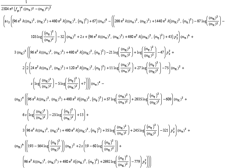 1/(2304 π^2 (f _ ϕ^(ó ))^4 ((m _ π^(ó ))^2 - (m _ K^(ó ))^2)^2) (i c _ 2^( ) ((96 π^2 k((m _ π^(ó ))^2, (m _ K^(ó ))^2) + 480 π^2 k((m _ K^(ó ))^2, (m _ η^(ó ))^2) + 67) (m _ π^(ó ))^8 - ((288 π^2 k((m _ π^(ó ))^2, (m _ K^(ó ))^2) + 1440 π^2 k((m _ K^(ó ))^2, (m _ η^(ó ))^2) - 87 log((m _ K^(ó ))^2/(m _ π^(ó ))^2) - 105 log((m _ η^(ó ))^2/(m _ K^(ó ))^2) - 32) (m _ K^(ó ))^2 + 2 s + (96 π^2 k((m _ π^(ó ))^2, (m _ K^(ó ))^2) + 480 π^2 k((m _ K^(ó ))^2, (m _ η^(ó ))^2) + 43) p _ 2^2) (m _ π^(ó ))^6 + 3 (m _ K^(ó ))^2 ((96 π^2 k((m _ π^(ó ))^2, (m _ K^(ó ))^2) + 480 π^2 k((m _ K^(ó ))^2, (m _ η^(ó ))^2) - 21 log((m _ K^(ó ))^2/(m _ π^(ó ))^2) + log((m _ η^(ó ))^2/(m _ K^(ó ))^2) - 47) p _ 2^2 + 2 (2 (24 π^2 k((m _ π^(ó ))^2, (m _ K^(ó ))^2) + 120 π^2 k((m _ K^(ó ))^2, (m _ η^(ó ))^2) + 11 log((m _ K^(ó ))^2/(m _ π^(ó ))^2) + 27 log((m _ η^(ó ))^2/(m _ K^(ó ))^2) - 75) (m _ K^(ó ))^2 + s (log((m _ K^(ó ))^2/(m _ π^(ó ))^2) - 5 log((m _ η^(ó ))^2/(m _ K^(ó ))^2) + 7))) (m _ π^(ó ))^4 - (m _ K^(ó ))^4 ((96 π^2 k((m _ π^(ó ))^2, (m _ K^(ó ))^2) + 480 π^2 k((m _ K^(ó ))^2, (m _ η^(ó ))^2) + 57 log((m _ K^(ó ))^2/(m _ π^(ó ))^2) + 2835 log((m _ η^(ó ))^2/(m _ K^(ó ))^2) - 608) (m _ K^(ó ))^2 + 6 s (log((m _ K^(ó ))^2/(m _ π^(ó ))^2) - 25 log((m _ η^(ó ))^2/(m _ K^(ó ))^2) + 13) + 3 (96 π^2 k((m _ π^(ó ))^2, (m _ K^(ó ))^2) + 480 π^2 k((m _ K^(ó ))^2, (m _ η^(ó ))^2) + 35 log((m _ K^(ó ))^2/(m _ π^(ó ))^2) + 245 log((m _ η^(ó ))^2/(m _ K^(ó ))^2) - 321) p _ 2^2) (m _ π^(ó ))^2 + (m _ K^(ó ))^6 ((193 - 564 log((m _ η^(ó ))^2/(m _ K^(ó ))^2)) (m _ K^(ó ))^2 + 2 s (19 - 60 log((m _ η^(ó ))^2/(m _ K^(ó ))^2)) + (96 π^2 k((m _ π^(ó ))^2, (m _ K^(ó ))^2) + 480 π^2 k((m _ K^(ó ))^2, (m _ η^(ó ))^2) + 2892 log((m _ η^(ó ))^2/(m _ K^(ó ))^2) - 779) p _ 2^2)))