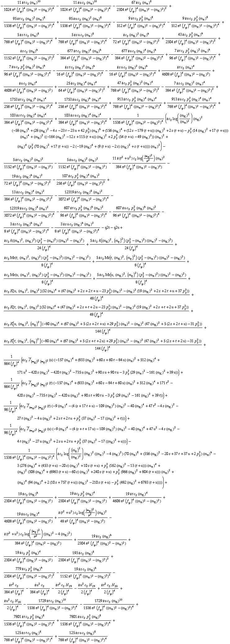 -(11 i t c _ 2^(  ) (m _ π^(�   ))^10)/(1024 π^2 (f _ ϕ^(�   ))^4 ((m _ π^(�   ))^2 - (m _ K^(�   ))^2)^4) - (11 i u c _ 2^(  ) (m _ π^(�   ))^10)/(1024 π^2 (f _ ϕ^(�   ))^4 ((m _ π^(�   ))^2 - (m _ K^(�   ))^2)^4) - (67 i c _ 2^(  ) (m _ π^(�   ))^8)/(2304 π^2 (f _ ϕ^(�   ))^4 ((m _ π^(�   ))^2 - (m _ K^(�   ))^2)^2) + (95 i t c _ 2^(  ) (m _ K^(�   ))^2 (m _ π^(�   ))^8)/(1536 π^2 (f _ ϕ^(�   ))^4 ((m _ π^(�   ))^2 - (m _ K^(�   ))^2)^4) + (95 i u c _ 2^(  ) (m _ K^(�   ))^2 (m _ π^(�   ))^8)/(1536 π^2 (f _ ϕ^(�   ))^4 ((m _ π^(�   ))^2 - (m _ K^(�   ))^2)^4) - (9 i t c _ 2^(  ) p _ 2^2 (m _ π^(�   ))^8)/(512 π^2 (f _ ϕ^(�   ))^4 ((m _ π^(�   ))^2 - (m _ K^(�   ))^2)^4) - (9 i u c _ 2^(  ) p _ 2^2 (m _ π^(�   ))^8)/(512 π^2 (f _ ϕ^(�   ))^4 ((m _ π^(�   ))^2 - (m _ K^(�   ))^2)^4) + (5 i s t c _ 2^(  ) (m _ π^(�   ))^8)/(768 π^2 (f _ ϕ^(�   ))^4 ((m _ π^(�   ))^2 - (m _ K^(�   ))^2)^4) + (5 i s u c _ 2^(  ) (m _ π^(�   ))^8)/(768 π^2 (f _ ϕ^(�   ))^4 ((m _ π^(�   ))^2 - (m _ K^(�   ))^2)^4) - (i c _ 2^(  ) (m _ K^(�   ))^2 (m _ π^(�   ))^6)/(72 π^2 (f _ ϕ^(�   ))^4 ((m _ π^(�   ))^2 - (m _ K^(�   ))^2)^2) + (43 i c _ 2^(  ) p _ 2^2 (m _ π^(�   ))^6)/(2304 π^2 (f _ ϕ^(�   ))^4 ((m _ π^(�   ))^2 - (m _ K^(�   ))^2)^2) + (i s c _ 2^(  ) (m _ π^(�   ))^6)/(1152 π^2 (f _ ϕ^(�   ))^4 ((m _ π^(�   ))^2 - (m _ K^(�   ))^2)^2) - (677 i t c _ 2^(  ) (m _ K^(�   ))^4 (m _ π^(�   ))^6)/(384 π^2 (f _ ϕ^(�   ))^4 ((m _ π^(�   ))^2 - (m _ K^(�   ))^2)^4) - (677 i u c _ 2^(  ) (m _ K^(�   ))^4 (m _ π^(�   ))^6)/(384 π^2 (f _ ϕ^(�   ))^4 ((m _ π^(�   ))^2 - (m _ K^(�   ))^2)^4) + (7 i t c _ 2^(  ) p _ 2^2 (m _ K^(�   ))^2 (m _ π^(�   ))^6)/(96 π^2 (f _ ϕ^(�   ))^4 ((m _ π^(�   ))^2 - (m _ K^(�   ))^2)^4) + (7 i u c _ 2^(  ) p _ 2^2 (m _ K^(�   ))^2 (m _ π^(�   ))^6)/(96 π^2 (f _ ϕ^(�   ))^4 ((m _ π^(�   ))^2 - (m _ K^(�   ))^2)^4) - (i s t c _ 2^(  ) (m _ K^(�   ))^2 (m _ π^(�   ))^6)/(16 π^2 (f _ ϕ^(�   ))^4 ((m _ π^(�   ))^2 - (m _ K^(�   ))^2)^4) - (i s u c _ 2^(  ) (m _ K^(�   ))^2 (m _ π^(�   ))^6)/(16 π^2 (f _ ϕ^(�   ))^4 ((m _ π^(�   ))^2 - (m _ K^(�   ))^2)^4) + (i t c _ 2^(  ) (m _ π^(�   ))^4)/(4608 π^2 (f _ ϕ^(�   ))^4 ((m _ π^(�   ))^2 - (m _ K^(�   ))^2)) + (i u c _ 2^(  ) (m _ π^(�   ))^4)/(4608 π^2 (f _ ϕ^(�   ))^4 ((m _ π^(�   ))^2 - (m _ K^(�   ))^2)) + (25 i c _ 2^(  ) (m _ K^(�   ))^4 (m _ π^(�   ))^4)/(64 π^2 (f _ ϕ^(�   ))^4 ((m _ π^(�   ))^2 - (m _ K^(�   ))^2)^2) + (47 i c _ 2^(  ) p _ 2^2 (m _ K^(�   ))^2 (m _ π^(�   ))^4)/(768 π^2 (f _ ϕ^(�   ))^4 ((m _ π^(�   ))^2 - (m _ K^(�   ))^2)^2) - (7 i s c _ 2^(  ) (m _ K^(�   ))^2 (m _ π^(�   ))^4)/(384 π^2 (f _ ϕ^(�   ))^4 ((m _ π^(�   ))^2 - (m _ K^(�   ))^2)^2) + (1753 i t c _ 2^(  ) (m _ K^(�   ))^6 (m _ π^(�   ))^4)/(256 π^2 (f _ ϕ^(�   ))^4 ((m _ π^(�   ))^2 - (m _ K^(�   ))^2)^4) + (1753 i u c _ 2^(  ) (m _ K^(�   ))^6 (m _ π^(�   ))^4)/(256 π^2 (f _ ϕ^(�   ))^4 ((m _ π^(�   ))^2 - (m _ K^(�   ))^2)^4) + (913 i t c _ 2^(  ) p _ 2^2 (m _ K^(�   ))^4 (m _ π^(�   ))^4)/(768 π^2 (f _ ϕ^(�   ))^4 ((m _ π^(�   ))^2 - (m _ K^(�   ))^2)^4) + (913 i u c _ 2^(  ) p _ 2^2 (m _ K^(�   ))^4 (m _ π^(�   ))^4)/(768 π^2 (f _ ϕ^(�   ))^4 ((m _ π^(�   ))^2 - (m _ K^(�   ))^2)^4) + (103 i s t c _ 2^(  ) (m _ K^(�   ))^4 (m _ π^(�   ))^4)/(384 π^2 (f _ ϕ^(�   ))^4 ((m _ π^(�   ))^2 - (m _ K^(�   ))^2)^4) + (103 i s u c _ 2^(  ) (m _ K^(�   ))^4 (m _ π^(�   ))^4)/(384 π^2 (f _ ϕ^(�   ))^4 ((m _ π^(�   ))^2 - (m _ K^(�   ))^2)^4) + 1/(1536 π^2 (f _ ϕ^(�   ))^4 ((m _ π^(�   ))^2 - (m _ K^(�   ))^2)^4) (i c _ 2^(  ) log((m _ K^(�   ))^2/(m _ π^(�   ))^2) (m _ K^(�   ))^2 (-58 (m _ π^(�   ))^8 + (28 (m _ K^(�   ))^2 - 4 s - 23 t - 23 u + 42 p _ 2^2) (m _ π^(�   ))^6 + (156 (m _ K^(�   ))^4 + (12 s - 179 (t + u)) (m _ K^(�   ))^2 + 2 s (t + u) - p _ 2^2 (14 (m _ K^(�   ))^2 + 17 (t + u))) (m _ π^(�   ))^4 + (m _ K^(�   ))^2 ((-164 (m _ K^(�   ))^2 - 12 s + 115 (t + u)) (m _ K^(�   ))^2 + 2 p _ 2^2 (54 (t + u) - 49 (m _ K^(�   ))^2)) (m _ π^(�   ))^2 + (m _ K^(�   ))^4 (p _ 2^2 (70 (m _ K^(�   ))^2 + 17 (t + u)) - 2 (-19 (m _ K^(�   ))^4 + (9 (t + u) - 2 s) (m _ K^(�   ))^2 + s (t + u)))) (m _ π^(�   ))^2) - (5 i t c _ 2^(  ) (m _ K^(�   ))^2 (m _ π^(�   ))^2)/(1152 π^2 (f _ ϕ^(�   ))^4 ((m _ π^(�   ))^2 - (m _ K^(�   ))^2)) - (5 i u c _ 2^(  ) (m _ K^(�   ))^2 (m _ π^(�   ))^2)/(1152 π^2 (f _ ϕ^(�   ))^4 ((m _ π^(�   ))^2 - (m _ K^(�   ))^2)) - (11 i (t^2 + u^2) c _ 2^(  ) log((m _ π^(�   ))^2/μ^2) (m _ π^(�   ))^2)/(384 π^2 (f _ ϕ^(�   ))^4 ((m _ π^(�   ))^2 - (m _ K^(�   ))^2)) - (19 i c _ 2^(  ) (m _ K^(�   ))^6 (m _ π^(�   ))^2)/(72 π^2 (f _ ϕ^(�   ))^4 ((m _ π^(�   ))^2 - (m _ K^(�   ))^2)^2) - (107 i c _ 2^(  ) p _ 2^2 (m _ K^(�   ))^4 (m _ π^(�   ))^2)/(256 π^2 (f _ ϕ^(�   ))^4 ((m _ π^(�   ))^2 - (m _ K^(�   ))^2)^2) + (13 i s c _ 2^(  ) (m _ K^(�   ))^4 (m _ π^(�   ))^2)/(384 π^2 (f _ ϕ^(�   ))^4 ((m _ π^(�   ))^2 - (m _ K^(�   ))^2)^2) - (12319 i t c _ 2^(  ) (m _ K^(�   ))^8 (m _ π^(�   ))^2)/(3072 π^2 (f _ ϕ^(�   ))^4 ((m _ π^(�   ))^2 - (m _ K^(�   ))^2)^4) - (12319 i u c _ 2^(  ) (m _ K^(�   ))^8 (m _ π^(�   ))^2)/(3072 π^2 (f _ ϕ^(�   ))^4 ((m _ π^(�   ))^2 - (m _ K^(�   ))^2)^4) - (607 i t c _ 2^(  ) p _ 2^2 (m _ K^(�   ))^6 (m _ π^(�   ))^2)/(96 π^2 (f _ ϕ^(�   ))^4 ((m _ π^(�   ))^2 - (m _ K^(�   ))^2)^4) - (607 i u c _ 2^(  ) p _ 2^2 (m _ K^(�   ))^6 (m _ π^(�   ))^2)/(96 π^2 (f _ ϕ^(�   ))^4 ((m _ π^(�   ))^2 - (m _ K^(�   ))^2)^4) - (3 i s t c _ 2^(  ) (m _ K^(�   ))^6 (m _ π^(�   ))^2)/(8 π^2 (f _ ϕ^(�   ))^4 ((m _ π^(�   ))^2 - (m _ K^(�   ))^2)^4) - (3 i s u c _ 2^(  ) (m _ K^(�   ))^6 (m _ π^(�   ))^2)/(8 π^2 (f _ ϕ^(�   ))^4 ((m _ π^(�   ))^2 - (m _ K^(�   ))^2)^4) - q2t - q2u + (i c _ 2^(  ) k((m _ π^(�   ))^2, (m _ K^(�   ))^2) (p _ 2^2 - (m _ π^(�   ))^2) ((m _ π^(�   ))^2 - (m _ K^(�   ))^2))/(24 (f _ ϕ^(�   ))^4) + (5 i c _ 2^(  ) k((m _ K^(�   ))^2, (m _ η^(�   ))^2) (p _ 2^2 - (m _ π^(�   ))^2) ((m _ π^(�   ))^2 - (m _ K^(�   ))^2))/(24 (f _ ϕ^(�   ))^4) + (i c _ 2^(  ) Mr(t, (m _ π^(�   ))^2, (m _ K^(�   ))^2) (p _ 2^2 - (m _ π^(�   ))^2) ((m _ π^(�   ))^2 - (m _ K^(�   ))^2))/(8 (f _ ϕ^(�   ))^4) + (5 i c _ 2^(  ) Mr(t, (m _ K^(�   ))^2, (m _ η^(�   ))^2) (p _ 2^2 - (m _ π^(�   ))^2) ((m _ π^(�   ))^2 - (m _ K^(�   ))^2))/(8 (f _ ϕ^(�   ))^4) + (i c _ 2^(  ) Mr(u, (m _ π^(�   ))^2, (m _ K^(�   ))^2) (p _ 2^2 - (m _ π^(�   ))^2) ((m _ π^(�   ))^2 - (m _ K^(�   ))^2))/(8 (f _ ϕ^(�   ))^4) + (5 i c _ 2^(  ) Mr(u, (m _ K^(�   ))^2, (m _ η^(�   ))^2) (p _ 2^2 - (m _ π^(�   ))^2) ((m _ π^(�   ))^2 - (m _ K^(�   ))^2))/(8 (f _ ϕ^(�   ))^4) + (i c _ 2^(  ) K[u, (m _ π^(�   ))^2, (m _ K^(�   ))^2] (32 (m _ π^(�   ))^4 + (47 (m _ K^(�   ))^2 + 2 s + 2 t + u - 23 p _ 2^2) (m _ π^(�   ))^2 - (m _ K^(�   ))^2 (19 (m _ K^(�   ))^2 + 2 s + 2 t + u + 37 p _ 2^2)))/(48 (f _ ϕ^(�   ))^4) + (i c _ 2^(  ) K[t, (m _ π^(�   ))^2, (m _ K^(�   ))^2] (32 (m _ π^(�   ))^4 + (47 (m _ K^(�   ))^2 + 2 s + t + 2 u - 23 p _ 2^2) (m _ π^(�   ))^2 - (m _ K^(�   ))^2 (19 (m _ K^(�   ))^2 + 2 s + t + 2 u + 37 p _ 2^2)))/(48 (f _ ϕ^(�   ))^4) + (i c _ 2^(  ) K[u, (m _ K^(�   ))^2, (m _ η^(�   ))^2] (-80 (m _ π^(�   ))^4 + (67 (m _ K^(�   ))^2 + 5 (2 s + 2 t + u) + 29 p _ 2^2) (m _ π^(�   ))^2 - (m _ K^(�   ))^2 (47 (m _ K^(�   ))^2 + 5 (2 s + 2 t + u) - 31 p _ 2^2)))/(144 (f _ ϕ^(�   ))^4) + (i c _ 2^(  ) K[t, (m _ K^(�   ))^2, (m _ η^(�   ))^2] (-80 (m _ π^(�   ))^4 + (67 (m _ K^(�   ))^2 + 5 (2 s + t + 2 u) + 29 p _ 2^2) (m _ π^(�   ))^2 - (m _ K^(�   ))^2 (47 (m _ K^(�   ))^2 + 5 (2 s + t + 2 u) - 31 p _ 2^2)))/(144 (f _ ϕ^(�   ))^4) + 1/(864 (f _ ϕ^(�   ))^4) (i c _ 2^(  ) Overscript[J, _] _ ((m _ K^(�   ))^2 (m _ η^(�   ))^2)(u) (-157 (m _ π^(�   ))^4 + (833 (m _ K^(�   ))^2 + 60 s + 60 t - 84 u) (m _ π^(�   ))^2 + 512 (m _ K^(�   ))^4 + 171 u^2 - 420 s (m _ K^(�   ))^2 - 420 t (m _ K^(�   ))^2 - 735 u (m _ K^(�   ))^2 + 90 s u + 90 t u - 3 p _ 2^2 (29 (m _ π^(�   ))^2 - 161 (m _ K^(�   ))^2 + 39 u))) + 1/(864 (f _ ϕ^(�   ))^4) (i c _ 2^(  ) Overscript[J, _] _ ((m _ K^(�   ))^2 (m _ η^(�   ))^2)(t) (-157 (m _ π^(�   ))^4 + (833 (m _ K^(�   ))^2 + 60 s - 84 t + 60 u) (m _ π^(�   ))^2 + 512 (m _ K^(�   ))^4 + 171 t^2 - 420 s (m _ K^(�   ))^2 - 735 t (m _ K^(�   ))^2 - 420 u (m _ K^(�   ))^2 + 90 s t + 90 t u - 3 p _ 2^2 (29 (m _ π^(�   ))^2 - 161 (m _ K^(�   ))^2 + 39 t))) + 1/(96 (f _ ϕ^(�   ))^4) (i c _ 2^(  ) Overscript[J, _] _ ((m _ π^(�   ))^2 (m _ K^(�   ))^2)(t) (-9 (m _ π^(�   ))^4 - (4 (s + 17 t + u) - 109 (m _ K^(�   ))^2) (m _ π^(�   ))^2 - 40 (m _ K^(�   ))^4 + 47 t^2 - 4 s (m _ K^(�   ))^2 - 27 t (m _ K^(�   ))^2 - 4 u (m _ K^(�   ))^2 + 2 s t + 2 t u + p _ 2^2 (37 (m _ π^(�   ))^2 - 17 ((m _ K^(�   ))^2 + t)))) + 1/(96 (f _ ϕ^(�   ))^4) (i c _ 2^(  ) Overscript[J, _] _ ((m _ π^(�   ))^2 (m _ K^(�   ))^2)(u) (-9 (m _ π^(�   ))^4 - (4 (s + t + 17 u) - 109 (m _ K^(�   ))^2) (m _ π^(�   ))^2 - 40 (m _ K^(�   ))^4 + 47 u^2 - 4 s (m _ K^(�   ))^2 - 4 t (m _ K^(�   ))^2 - 27 u (m _ K^(�   ))^2 + 2 s u + 2 t u + p _ 2^2 (37 (m _ π^(�   ))^2 - 17 ((m _ K^(�   ))^2 + u)))) - 1/(1536 π^2 (f _ ϕ^(�   ))^4 ((m _ π^(�   ))^2 - (m _ K^(�   ))^2)^4) (i c _ 2^(  ) log((m _ η^(�   ))^2/(m _ K^(�   ))^2) (m _ K^(�   ))^2 ((m _ π^(�   ))^2 - 4 (m _ K^(�   ))^2) (70 (m _ π^(�   ))^8 + (356 (m _ K^(�   ))^2 - 20 s + 37 t + 37 u + 2 p _ 2^2) (m _ π^(�   ))^6 - 3 (276 (m _ K^(�   ))^4 + (453 (t + u) - 20 s) (m _ K^(�   ))^2 + 10 s (t + u) + p _ 2^2 (162 (m _ K^(�   ))^2 - 13 (t + u))) (m _ π^(�   ))^4 + (m _ K^(�   ))^2 (308 (m _ K^(�   ))^4 + (6963 (t + u) - 60 s) (m _ K^(�   ))^2 + 240 s (t + u) + p _ 2^2 (966 (m _ K^(�   ))^2 + 804 (t + u))) (m _ π^(�   ))^2 + (m _ K^(�   ))^4 (94 (m _ K^(�   ))^4 + 2 (10 s + 757 (t + u)) (m _ K^(�   ))^2 - 210 s (t + u) - p _ 2^2 (482 (m _ K^(�   ))^2 + 6783 (t + u))))) + (19 i c _ 2^(  ) (m _ K^(�   ))^6)/(2304 π^2 (f _ ϕ^(�   ))^4 ((m _ π^(�   ))^2 - (m _ K^(�   ))^2)) + (19 i c _ 2^(  ) p _ 2^2 (m _ K^(�   ))^4)/(2304 π^2 (f _ ϕ^(�   ))^4 ((m _ π^(�   ))^2 - (m _ K^(�   ))^2)) + (19 i t c _ 2^(  ) (m _ K^(�   ))^4)/(4608 π^2 (f _ ϕ^(�   ))^4 ((m _ π^(�   ))^2 - (m _ K^(�   ))^2)) + (19 i u c _ 2^(  ) (m _ K^(�   ))^4)/(4608 π^2 (f _ ϕ^(�   ))^4 ((m _ π^(�   ))^2 - (m _ K^(�   ))^2)) + (i (t^2 + u^2) c _ 2^(  ) log((m _ K^(�   ))^2/μ^2) (m _ K^(�   ))^2)/(48 π^2 (f _ ϕ^(�   ))^4 ((m _ π^(�   ))^2 - (m _ K^(�   ))^2)) - (i (t^2 + u^2) c _ 2^(  ) log((m _ η^(�   ))^2/μ^2) ((m _ π^(�   ))^2 - 4 (m _ K^(�   ))^2))/(384 π^2 (f _ ϕ^(�   ))^4 ((m _ π^(�   ))^2 - (m _ K^(�   ))^2)) + (19 i c _ 2^(  ) (m _ K^(�   ))^6)/(2304 π^2 (f _ ϕ^(�   ))^4 ((m _ K^(�   ))^2 - (m _ π^(�   ))^2)) + (19 i c _ 2^(  ) p _ 2^2 (m _ K^(�   ))^4)/(2304 π^2 (f _ ϕ^(�   ))^4 ((m _ K^(�   ))^2 - (m _ π^(�   ))^2)) - (193 i c _ 2^(  ) (m _ K^(�   ))^8)/(2304 π^2 (f _ ϕ^(�   ))^4 ((m _ π^(�   ))^2 - (m _ K^(�   ))^2)^2) + (779 i c _ 2^(  ) p _ 2^2 (m _ K^(�   ))^6)/(2304 π^2 (f _ ϕ^(�   ))^4 ((m _ π^(�   ))^2 - (m _ K^(�   ))^2)^2) - (19 i s c _ 2^(  ) (m _ K^(�   ))^6)/(1152 π^2 (f _ ϕ^(�   ))^4 ((m _ π^(�   ))^2 - (m _ K^(�   ))^2)^2) - (i t^2 c _ 2^(  ))/(384 π^2 (f _ ϕ^(�   ))^4) - (i u^2 c _ 2^(  ))/(384 π^2 (f _ ϕ^(�   ))^4) - (i t^2 c _ 2^(  ) N _ 19^(  ))/(2 (f _ ϕ^(�   ))^4) - (i u^2 c _ 2^(  ) N _ 19^(  ))/(2 (f _ ϕ^(�   ))^4) + (i t^2 c _ 2^(  ) N _ 20^(  ))/(2 (f _ ϕ^(�   ))^4) + (i u^2 c _ 2^(  ) N _ 20^(  ))/(2 (f _ ϕ^(�   ))^4) - (1729 i t c _ 2^(  ) (m _ K^(�   ))^10)/(1536 π^2 (f _ ϕ^(�   ))^4 ((m _ π^(�   ))^2 - (m _ K^(�   ))^2)^4) - (1729 i u c _ 2^(  ) (m _ K^(�   ))^10)/(1536 π^2 (f _ ϕ^(�   ))^4 ((m _ π^(�   ))^2 - (m _ K^(�   ))^2)^4) + (7801 i t c _ 2^(  ) p _ 2^2 (m _ K^(�   ))^8)/(1536 π^2 (f _ ϕ^(�   ))^4 ((m _ π^(�   ))^2 - (m _ K^(�   ))^2)^4) + (7801 i u c _ 2^(  ) p _ 2^2 (m _ K^(�   ))^8)/(1536 π^2 (f _ ϕ^(�   ))^4 ((m _ π^(�   ))^2 - (m _ K^(�   ))^2)^4) + (125 i s t c _ 2^(  ) (m _ K^(�   ))^8)/(768 π^2 (f _ ϕ^(�   ))^4 ((m _ π^(�   ))^2 - (m _ K^(�   ))^2)^4) + (125 i s u c _ 2^(  ) (m _ K^(�   ))^8)/(768 π^2 (f _ ϕ^(�   ))^4 ((m _ π^(�   ))^2 - (m _ K^(�   ))^2)^4)