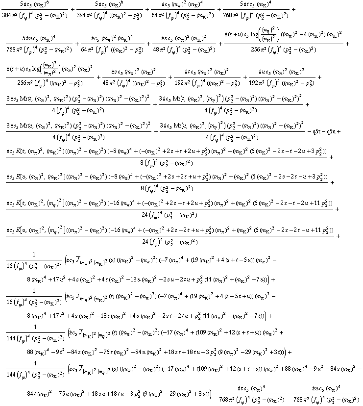 (5 i c _ 5^(  ) (m _ K^(�   ))^6)/(384 π^2 (f _ ϕ^(�   ))^4 (p _ 2^2 - (m _ K^(�   ))^2)) + (5 i c _ 5^(  ) (m _ K^(�   ))^6)/(384 π^2 (f _ ϕ^(�   ))^4 ((m _ K^(�   ))^2 - p _ 2^2)) + (i c _ 5^(  ) (m _ π^(�   ))^2 (m _ K^(�   ))^4)/(64 π^2 (f _ ϕ^(�   ))^4 (p _ 2^2 - (m _ K^(�   ))^2)) + (5 i t c _ 5^(  ) (m _ K^(�   ))^4)/(768 π^2 (f _ ϕ^(�   ))^4 (p _ 2^2 - (m _ K^(�   ))^2)) + (5 i u c _ 5^(  ) (m _ K^(�   ))^4)/(768 π^2 (f _ ϕ^(�   ))^4 (p _ 2^2 - (m _ K^(�   ))^2)) + (i c _ 5^(  ) (m _ π^(�   ))^2 (m _ K^(�   ))^4)/(64 π^2 (f _ ϕ^(�   ))^4 ((m _ K^(�   ))^2 - p _ 2^2)) + (i s c _ 5^(  ) (m _ π^(�   ))^2 (m _ K^(�   ))^2)/(48 π^2 (f _ ϕ^(�   ))^4 (p _ 2^2 - (m _ K^(�   ))^2)) + (i (t + u) c _ 5^(  ) log((m _ η^(�   ))^2/(m _ K^(�   ))^2) ((m _ π^(�   ))^2 - 4 (m _ K^(�   ))^2) (m _ K^(�   ))^2)/(256 π^2 (f _ ϕ^(�   ))^4 (p _ 2^2 - (m _ K^(�   ))^2)) + (i (t + u) c _ 5^(  ) log((m _ K^(�   ))^2/(m _ π^(�   ))^2) (m _ π^(�   ))^2 (m _ K^(�   ))^2)/(256 π^2 (f _ ϕ^(�   ))^4 ((m _ K^(�   ))^2 - p _ 2^2)) + (i s c _ 5^(  ) (m _ π^(�   ))^2 (m _ K^(�   ))^2)/(48 π^2 (f _ ϕ^(�   ))^4 ((m _ K^(�   ))^2 - p _ 2^2)) + (i t c _ 5^(  ) (m _ π^(�   ))^2 (m _ K^(�   ))^2)/(192 π^2 (f _ ϕ^(�   ))^4 ((m _ K^(�   ))^2 - p _ 2^2)) + (i u c _ 5^(  ) (m _ π^(�   ))^2 (m _ K^(�   ))^2)/(192 π^2 (f _ ϕ^(�   ))^4 ((m _ K^(�   ))^2 - p _ 2^2)) + (3 i c _ 5^(  ) Mr(t, (m _ π^(�   ))^2, (m _ K^(�   ))^2) (p _ 2^2 - (m _ π^(�   ))^2) ((m _ π^(�   ))^2 - (m _ K^(�   ))^2)^2)/(4 (f _ ϕ^(�   ))^4 (p _ 2^2 - (m _ K^(�   ))^2)) + (3 i c _ 5^(  ) Mr(t, (m _ K^(�   ))^2, (m _ η^(�   ))^2) (p _ 2^2 - (m _ π^(�   ))^2) ((m _ π^(�   ))^2 - (m _ K^(�   ))^2)^2)/(4 (f _ ϕ^(�   ))^4 (p _ 2^2 - (m _ K^(�   ))^2)) + (3 i c _ 5^(  ) Mr(u, (m _ π^(�   ))^2, (m _ K^(�   ))^2) (p _ 2^2 - (m _ π^(�   ))^2) ((m _ π^(�   ))^2 - (m _ K^(�   ))^2)^2)/(4 (f _ ϕ^(�   ))^4 (p _ 2^2 - (m _ K^(�   ))^2)) + (3 i c _ 5^(  ) Mr(u, (m _ K^(�   ))^2, (m _ η^(�   ))^2) (p _ 2^2 - (m _ π^(�   ))^2) ((m _ π^(�   ))^2 - (m _ K^(�   ))^2)^2)/(4 (f _ ϕ^(�   ))^4 (p _ 2^2 - (m _ K^(�   ))^2)) - q5t - q5u + (i c _ 5^(  ) K[t, (m _ π^(�   ))^2, (m _ K^(�   ))^2] ((m _ π^(�   ))^2 - (m _ K^(�   ))^2) (-8 (m _ π^(�   ))^4 + (-(m _ K^(�   ))^2 + 2 s + t + 2 u + p _ 2^2) (m _ π^(�   ))^2 + (m _ K^(�   ))^2 (5 (m _ K^(�   ))^2 - 2 s - t - 2 u + 3 p _ 2^2)))/(8 (f _ ϕ^(�   ))^4 (p _ 2^2 - (m _ K^(�   ))^2)) + (i c _ 5^(  ) K[u, (m _ π^(�   ))^2, (m _ K^(�   ))^2] ((m _ π^(�   ))^2 - (m _ K^(�   ))^2) (-8 (m _ π^(�   ))^4 + (-(m _ K^(�   ))^2 + 2 s + 2 t + u + p _ 2^2) (m _ π^(�   ))^2 + (m _ K^(�   ))^2 (5 (m _ K^(�   ))^2 - 2 s - 2 t - u + 3 p _ 2^2)))/(8 (f _ ϕ^(�   ))^4 (p _ 2^2 - (m _ K^(�   ))^2)) + (i c _ 5^(  ) K[t, (m _ K^(�   ))^2, (m _ η^(�   ))^2] ((m _ π^(�   ))^2 - (m _ K^(�   ))^2) (-16 (m _ π^(�   ))^4 + (-(m _ K^(�   ))^2 + 2 s + t + 2 u + p _ 2^2) (m _ π^(�   ))^2 + (m _ K^(�   ))^2 (5 (m _ K^(�   ))^2 - 2 s - t - 2 u + 11 p _ 2^2)))/(24 (f _ ϕ^(�   ))^4 (p _ 2^2 - (m _ K^(�   ))^2)) + (i c _ 5^(  ) K[u, (m _ K^(�   ))^2, (m _ η^(�   ))^2] ((m _ π^(�   ))^2 - (m _ K^(�   ))^2) (-16 (m _ π^(�   ))^4 + (-(m _ K^(�   ))^2 + 2 s + 2 t + u + p _ 2^2) (m _ π^(�   ))^2 + (m _ K^(�   ))^2 (5 (m _ K^(�   ))^2 - 2 s - 2 t - u + 11 p _ 2^2)))/(24 (f _ ϕ^(�   ))^4 (p _ 2^2 - (m _ K^(�   ))^2)) + 1/(16 (f _ ϕ^(�   ))^4 (p _ 2^2 - (m _ K^(�   ))^2)) (i c _ 5^(  ) Overscript[J, _] _ ((m _ π^(�   ))^2 (m _ K^(�   ))^2)(u) ((m _ K^(�   ))^2 - (m _ π^(�   ))^2) (-7 (m _ π^(�   ))^4 + (19 (m _ K^(�   ))^2 + 4 (s + t - 5 u)) (m _ π^(�   ))^2 - 8 (m _ K^(�   ))^4 + 17 u^2 + 4 s (m _ K^(�   ))^2 + 4 t (m _ K^(�   ))^2 - 13 u (m _ K^(�   ))^2 - 2 s u - 2 t u + p _ 2^2 (11 (m _ π^(�   ))^2 + (m _ K^(�   ))^2 - 7 u))) + 1/(16 (f _ ϕ^(�   ))^4 (p _ 2^2 - (m _ K^(�   ))^2)) (i c _ 5^(  ) Overscript[J, _] _ ((m _ π^(�   ))^2 (m _ K^(�   ))^2)(t) ((m _ K^(�   ))^2 - (m _ π^(�   ))^2) (-7 (m _ π^(�   ))^4 + (19 (m _ K^(�   ))^2 + 4 (s - 5 t + u)) (m _ π^(�   ))^2 - 8 (m _ K^(�   ))^4 + 17 t^2 + 4 s (m _ K^(�   ))^2 - 13 t (m _ K^(�   ))^2 + 4 u (m _ K^(�   ))^2 - 2 s t - 2 t u + p _ 2^2 (11 (m _ π^(�   ))^2 + (m _ K^(�   ))^2 - 7 t))) + 1/(144 (f _ ϕ^(�   ))^4 (p _ 2^2 - (m _ K^(�   ))^2)) (i c _ 5^(  ) Overscript[J, _] _ ((m _ K^(�   ))^2 (m _ η^(�   ))^2)(t) ((m _ π^(�   ))^2 - (m _ K^(�   ))^2) (-17 (m _ π^(�   ))^4 + (109 (m _ K^(�   ))^2 + 12 (s + t + u)) (m _ π^(�   ))^2 + 88 (m _ K^(�   ))^4 - 9 t^2 - 84 s (m _ K^(�   ))^2 - 75 t (m _ K^(�   ))^2 - 84 u (m _ K^(�   ))^2 + 18 s t + 18 t u - 3 p _ 2^2 (9 (m _ π^(�   ))^2 - 29 (m _ K^(�   ))^2 + 3 t))) + 1/(144 (f _ ϕ^(�   ))^4 (p _ 2^2 - (m _ K^(�   ))^2)) (i c _ 5^(  ) Overscript[J, _] _ ((m _ K^(�   ))^2 (m _ η^(�   ))^2)(u) ((m _ π^(�   ))^2 - (m _ K^(�   ))^2) (-17 (m _ π^(�   ))^4 + (109 (m _ K^(�   ))^2 + 12 (s + t + u)) (m _ π^(�   ))^2 + 88 (m _ K^(�   ))^4 - 9 u^2 - 84 s (m _ K^(�   ))^2 - 84 t (m _ K^(�   ))^2 - 75 u (m _ K^(�   ))^2 + 18 s u + 18 t u - 3 p _ 2^2 (9 (m _ π^(�   ))^2 - 29 (m _ K^(�   ))^2 + 3 u))) - (i t c _ 5^(  ) (m _ π^(�   ))^4)/(768 π^2 (f _ ϕ^(�   ))^4 (p _ 2^2 - (m _ K^(�   ))^2)) - (i u c _ 5^(  ) (m _ π^(�   ))^4)/(768 π^2 (f _ ϕ^(�   ))^4 (p _ 2^2 - (m _ K^(�   ))^2))