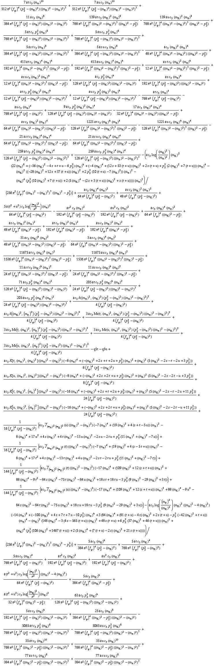 (7 i t c _ 5^(  ) (m _ π^(�   ))^10)/(512 π^2 (f _ ϕ^(�   ))^4 (p _ 2^2 - (m _ K^(�   ))^2) ((m _ K^(�   ))^2 - (m _ π^(�   ))^2)^3) + (7 i u c _ 5^(  ) (m _ π^(�   ))^10)/(512 π^2 (f _ ϕ^(�   ))^4 (p _ 2^2 - (m _ K^(�   ))^2) ((m _ K^(�   ))^2 - (m _ π^(�   ))^2)^3) + (11 i c _ 5^(  ) (m _ π^(�   ))^8)/(384 π^2 (f _ ϕ^(�   ))^4 (p _ 2^2 - (m _ K^(�   ))^2) ((m _ π^(�   ))^2 - (m _ K^(�   ))^2)) - (139 i t c _ 5^(  ) (m _ K^(�   ))^2 (m _ π^(�   ))^8)/(768 π^2 (f _ ϕ^(�   ))^4 ((m _ π^(�   ))^2 - (m _ K^(�   ))^2)^3 ((m _ K^(�   ))^2 - p _ 2^2)) - (139 i u c _ 5^(  ) (m _ K^(�   ))^2 (m _ π^(�   ))^8)/(768 π^2 (f _ ϕ^(�   ))^4 ((m _ π^(�   ))^2 - (m _ K^(�   ))^2)^3 ((m _ K^(�   ))^2 - p _ 2^2)) + (5 i t c _ 5^(  ) p _ 2^2 (m _ π^(�   ))^8)/(768 π^2 (f _ ϕ^(�   ))^4 (p _ 2^2 - (m _ K^(�   ))^2) ((m _ π^(�   ))^2 - (m _ K^(�   ))^2)^3) + (5 i u c _ 5^(  ) p _ 2^2 (m _ π^(�   ))^8)/(768 π^2 (f _ ϕ^(�   ))^4 (p _ 2^2 - (m _ K^(�   ))^2) ((m _ π^(�   ))^2 - (m _ K^(�   ))^2)^3) + (5 i s t c _ 5^(  ) (m _ π^(�   ))^8)/(384 π^2 (f _ ϕ^(�   ))^4 (p _ 2^2 - (m _ K^(�   ))^2) ((m _ π^(�   ))^2 - (m _ K^(�   ))^2)^3) + (5 i s u c _ 5^(  ) (m _ π^(�   ))^8)/(384 π^2 (f _ ϕ^(�   ))^4 (p _ 2^2 - (m _ K^(�   ))^2) ((m _ π^(�   ))^2 - (m _ K^(�   ))^2)^3) - (i c _ 5^(  ) (m _ K^(�   ))^2 (m _ π^(�   ))^6)/(48 π^2 (f _ ϕ^(�   ))^4 ((m _ π^(�   ))^2 - (m _ K^(�   ))^2) ((m _ K^(�   ))^2 - p _ 2^2)) + (413 i t c _ 5^(  ) (m _ K^(�   ))^4 (m _ π^(�   ))^6)/(192 π^2 (f _ ϕ^(�   ))^4 ((m _ π^(�   ))^2 - (m _ K^(�   ))^2)^3 ((m _ K^(�   ))^2 - p _ 2^2)) + (413 i u c _ 5^(  ) (m _ K^(�   ))^4 (m _ π^(�   ))^6)/(192 π^2 (f _ ϕ^(�   ))^4 ((m _ π^(�   ))^2 - (m _ K^(�   ))^2)^3 ((m _ K^(�   ))^2 - p _ 2^2)) + (i s t c _ 5^(  ) (m _ K^(�   ))^2 (m _ π^(�   ))^6)/(12 π^2 (f _ ϕ^(�   ))^4 ((m _ π^(�   ))^2 - (m _ K^(�   ))^2)^3 ((m _ K^(�   ))^2 - p _ 2^2)) + (i s u c _ 5^(  ) (m _ K^(�   ))^2 (m _ π^(�   ))^6)/(12 π^2 (f _ ϕ^(�   ))^4 ((m _ π^(�   ))^2 - (m _ K^(�   ))^2)^3 ((m _ K^(�   ))^2 - p _ 2^2)) + (i c _ 5^(  ) p _ 2^2 (m _ π^(�   ))^6)/(128 π^2 (f _ ϕ^(�   ))^4 (p _ 2^2 - (m _ K^(�   ))^2) ((m _ K^(�   ))^2 - (m _ π^(�   ))^2)) + (i s c _ 5^(  ) (m _ π^(�   ))^6)/(192 π^2 (f _ ϕ^(�   ))^4 (p _ 2^2 - (m _ K^(�   ))^2) ((m _ K^(�   ))^2 - (m _ π^(�   ))^2)) + (i t c _ 5^(  ) p _ 2^2 (m _ K^(�   ))^2 (m _ π^(�   ))^6)/(12 π^2 (f _ ϕ^(�   ))^4 (p _ 2^2 - (m _ K^(�   ))^2) ((m _ K^(�   ))^2 - (m _ π^(�   ))^2)^3) + (i u c _ 5^(  ) p _ 2^2 (m _ K^(�   ))^2 (m _ π^(�   ))^6)/(12 π^2 (f _ ϕ^(�   ))^4 (p _ 2^2 - (m _ K^(�   ))^2) ((m _ K^(�   ))^2 - (m _ π^(�   ))^2)^3) - (i t c _ 5^(  ) (m _ π^(�   ))^4)/(768 π^2 (f _ ϕ^(�   ))^4 (p _ 2^2 - (m _ K^(�   ))^2)) - (i u c _ 5^(  ) (m _ π^(�   ))^4)/(768 π^2 (f _ ϕ^(�   ))^4 (p _ 2^2 - (m _ K^(�   ))^2)) + (9 i c _ 5^(  ) p _ 2^2 (m _ K^(�   ))^2 (m _ π^(�   ))^4)/(128 π^2 (f _ ϕ^(�   ))^4 (p _ 2^2 - (m _ K^(�   ))^2) ((m _ π^(�   ))^2 - (m _ K^(�   ))^2)) - (17 i c _ 5^(  ) (m _ K^(�   ))^4 (m _ π^(�   ))^4)/(32 π^2 (f _ ϕ^(�   ))^4 ((m _ π^(�   ))^2 - (m _ K^(�   ))^2) ((m _ K^(�   ))^2 - p _ 2^2)) + (i s c _ 5^(  ) (m _ K^(�   ))^2 (m _ π^(�   ))^4)/(64 π^2 (f _ ϕ^(�   ))^4 ((m _ π^(�   ))^2 - (m _ K^(�   ))^2) ((m _ K^(�   ))^2 - p _ 2^2)) - (1221 i t c _ 5^(  ) (m _ K^(�   ))^6 (m _ π^(�   ))^4)/(128 π^2 (f _ ϕ^(�   ))^4 ((m _ π^(�   ))^2 - (m _ K^(�   ))^2)^3 ((m _ K^(�   ))^2 - p _ 2^2)) - (1221 i u c _ 5^(  ) (m _ K^(�   ))^6 (m _ π^(�   ))^4)/(128 π^2 (f _ ϕ^(�   ))^4 ((m _ π^(�   ))^2 - (m _ K^(�   ))^2)^3 ((m _ K^(�   ))^2 - p _ 2^2)) - (21 i s t c _ 5^(  ) (m _ K^(�   ))^4 (m _ π^(�   ))^4)/(64 π^2 (f _ ϕ^(�   ))^4 ((m _ π^(�   ))^2 - (m _ K^(�   ))^2)^3 ((m _ K^(�   ))^2 - p _ 2^2)) - (21 i s u c _ 5^(  ) (m _ K^(�   ))^4 (m _ π^(�   ))^4)/(64 π^2 (f _ ϕ^(�   ))^4 ((m _ π^(�   ))^2 - (m _ K^(�   ))^2)^3 ((m _ K^(�   ))^2 - p _ 2^2)) + (259 i t c _ 5^(  ) p _ 2^2 (m _ K^(�   ))^4 (m _ π^(�   ))^4)/(128 π^2 (f _ ϕ^(�   ))^4 (p _ 2^2 - (m _ K^(�   ))^2) ((m _ π^(�   ))^2 - (m _ K^(�   ))^2)^3) + (259 i u c _ 5^(  ) p _ 2^2 (m _ K^(�   ))^4 (m _ π^(�   ))^4)/(128 π^2 (f _ ϕ^(�   ))^4 (p _ 2^2 - (m _ K^(�   ))^2) ((m _ π^(�   ))^2 - (m _ K^(�   ))^2)^3) - (i c _ 5^(  ) log((m _ K^(�   ))^2/(m _ π^(�   ))^2) (m _ K^(�   ))^2 (22 (m _ π^(�   ))^8 + (-36 (m _ K^(�   ))^2 - 4 s + t + u - 6 p _ 2^2) (m _ π^(�   ))^6 + (-4 (m _ K^(�   ))^4 + (12 s + 53 (t + u)) (m _ K^(�   ))^2 + 2 s (t + u) + p _ 2^2 (2 (m _ K^(�   ))^2 + 7 (t + u))) (m _ π^(�   ))^4 - (m _ K^(�   ))^2 ((-28 (m _ K^(�   ))^2 + 12 s + 37 (t + u)) (m _ K^(�   ))^2 + 2 p _ 2^2 (10 (t + u) - 7 (m _ K^(�   ))^2)) (m _ π^(�   ))^2 - (m _ K^(�   ))^4 (p _ 2^2 (10 (m _ K^(�   ))^2 + 7 (t + u)) + 2 (5 (m _ K^(�   ))^4 - (2 s + 3 (t + u)) (m _ K^(�   ))^2 + s (t + u)))) (m _ π^(�   ))^2)/(256 π^2 (f _ ϕ^(�   ))^4 ((m _ π^(�   ))^2 - (m _ K^(�   ))^2)^3 ((m _ K^(�   ))^2 - p _ 2^2)) + (i c _ 5^(  ) (m _ K^(�   ))^4 (m _ π^(�   ))^2)/(64 π^2 (f _ ϕ^(�   ))^4 (p _ 2^2 - (m _ K^(�   ))^2)) + (i s c _ 5^(  ) (m _ K^(�   ))^2 (m _ π^(�   ))^2)/(48 π^2 (f _ ϕ^(�   ))^4 (p _ 2^2 - (m _ K^(�   ))^2)) + (5 i (t^2 + u^2) c _ 5^(  ) log((m _ π^(�   ))^2/μ^2) (m _ π^(�   ))^2)/(64 π^2 (f _ ϕ^(�   ))^4 (p _ 2^2 - (m _ K^(�   ))^2)) - (i t^2 c _ 5^(  ) (m _ π^(�   ))^2)/(192 π^2 (f _ ϕ^(�   ))^4 (p _ 2^2 - (m _ K^(�   ))^2)) - (i u^2 c _ 5^(  ) (m _ π^(�   ))^2)/(192 π^2 (f _ ϕ^(�   ))^4 (p _ 2^2 - (m _ K^(�   ))^2)) + (i c _ 5^(  ) (m _ K^(�   ))^4 (m _ π^(�   ))^2)/(64 π^2 (f _ ϕ^(�   ))^4 ((m _ K^(�   ))^2 - p _ 2^2)) + (i s c _ 5^(  ) (m _ K^(�   ))^2 (m _ π^(�   ))^2)/(48 π^2 (f _ ϕ^(�   ))^4 ((m _ K^(�   ))^2 - p _ 2^2)) + (i t c _ 5^(  ) (m _ K^(�   ))^2 (m _ π^(�   ))^2)/(192 π^2 (f _ ϕ^(�   ))^4 ((m _ K^(�   ))^2 - p _ 2^2)) + (i u c _ 5^(  ) (m _ K^(�   ))^2 (m _ π^(�   ))^2)/(192 π^2 (f _ ϕ^(�   ))^4 ((m _ K^(�   ))^2 - p _ 2^2)) + (31 i c _ 5^(  ) (m _ K^(�   ))^6 (m _ π^(�   ))^2)/(48 π^2 (f _ ϕ^(�   ))^4 ((m _ π^(�   ))^2 - (m _ K^(�   ))^2) ((m _ K^(�   ))^2 - p _ 2^2)) - (3 i s c _ 5^(  ) (m _ K^(�   ))^4 (m _ π^(�   ))^2)/(64 π^2 (f _ ϕ^(�   ))^4 ((m _ π^(�   ))^2 - (m _ K^(�   ))^2) ((m _ K^(�   ))^2 - p _ 2^2)) + (11675 i t c _ 5^(  ) (m _ K^(�   ))^8 (m _ π^(�   ))^2)/(1536 π^2 (f _ ϕ^(�   ))^4 ((m _ π^(�   ))^2 - (m _ K^(�   ))^2)^3 ((m _ K^(�   ))^2 - p _ 2^2)) + (11675 i u c _ 5^(  ) (m _ K^(�   ))^8 (m _ π^(�   ))^2)/(1536 π^2 (f _ ϕ^(�   ))^4 ((m _ π^(�   ))^2 - (m _ K^(�   ))^2)^3 ((m _ K^(�   ))^2 - p _ 2^2)) + (11 i s t c _ 5^(  ) (m _ K^(�   ))^6 (m _ π^(�   ))^2)/(24 π^2 (f _ ϕ^(�   ))^4 ((m _ π^(�   ))^2 - (m _ K^(�   ))^2)^3 ((m _ K^(�   ))^2 - p _ 2^2)) + (11 i s u c _ 5^(  ) (m _ K^(�   ))^6 (m _ π^(�   ))^2)/(24 π^2 (f _ ϕ^(�   ))^4 ((m _ π^(�   ))^2 - (m _ K^(�   ))^2)^3 ((m _ K^(�   ))^2 - p _ 2^2)) + (71 i c _ 5^(  ) p _ 2^2 (m _ K^(�   ))^4 (m _ π^(�   ))^2)/(128 π^2 (f _ ϕ^(�   ))^4 (p _ 2^2 - (m _ K^(�   ))^2) ((m _ K^(�   ))^2 - (m _ π^(�   ))^2)) + (205 i t c _ 5^(  ) p _ 2^2 (m _ K^(�   ))^6 (m _ π^(�   ))^2)/(24 π^2 (f _ ϕ^(�   ))^4 (p _ 2^2 - (m _ K^(�   ))^2) ((m _ K^(�   ))^2 - (m _ π^(�   ))^2)^3) + (205 i u c _ 5^(  ) p _ 2^2 (m _ K^(�   ))^6 (m _ π^(�   ))^2)/(24 π^2 (f _ ϕ^(�   ))^4 (p _ 2^2 - (m _ K^(�   ))^2) ((m _ K^(�   ))^2 - (m _ π^(�   ))^2)^3) + (i c _ 5^(  ) k((m _ π^(�   ))^2, (m _ K^(�   ))^2) (p _ 2^2 - (m _ π^(�   ))^2) ((m _ π^(�   ))^2 - (m _ K^(�   ))^2)^2)/(4 (f _ ϕ^(�   ))^4 (p _ 2^2 - (m _ K^(�   ))^2)) + (i c _ 5^(  ) k((m _ K^(�   ))^2, (m _ η^(�   ))^2) (p _ 2^2 - (m _ π^(�   ))^2) ((m _ π^(�   ))^2 - (m _ K^(�   ))^2)^2)/(4 (f _ ϕ^(�   ))^4 (p _ 2^2 - (m _ K^(�   ))^2)) + (3 i c _ 5^(  ) Mr(t, (m _ π^(�   ))^2, (m _ K^(�   ))^2) (p _ 2^2 - (m _ π^(�   ))^2) ((m _ π^(�   ))^2 - (m _ K^(�   ))^2)^2)/(4 (f _ ϕ^(�   ))^4 (p _ 2^2 - (m _ K^(�   ))^2)) + (3 i c _ 5^(  ) Mr(t, (m _ K^(�   ))^2, (m _ η^(�   ))^2) (p _ 2^2 - (m _ π^(�   ))^2) ((m _ π^(�   ))^2 - (m _ K^(�   ))^2)^2)/(4 (f _ ϕ^(�   ))^4 (p _ 2^2 - (m _ K^(�   ))^2)) + (3 i c _ 5^(  ) Mr(u, (m _ π^(�   ))^2, (m _ K^(�   ))^2) (p _ 2^2 - (m _ π^(�   ))^2) ((m _ π^(�   ))^2 - (m _ K^(�   ))^2)^2)/(4 (f _ ϕ^(�   ))^4 (p _ 2^2 - (m _ K^(�   ))^2)) + (3 i c _ 5^(  ) Mr(u, (m _ K^(�   ))^2, (m _ η^(�   ))^2) (p _ 2^2 - (m _ π^(�   ))^2) ((m _ π^(�   ))^2 - (m _ K^(�   ))^2)^2)/(4 (f _ ϕ^(�   ))^4 (p _ 2^2 - (m _ K^(�   ))^2)) - q5t - q5u + (i c _ 5^(  ) K[t, (m _ π^(�   ))^2, (m _ K^(�   ))^2] ((m _ π^(�   ))^2 - (m _ K^(�   ))^2) (-8 (m _ π^(�   ))^4 + (-(m _ K^(�   ))^2 + 2 s + t + 2 u + p _ 2^2) (m _ π^(�   ))^2 + (m _ K^(�   ))^2 (5 (m _ K^(�   ))^2 - 2 s - t - 2 u + 3 p _ 2^2)))/(8 (f _ ϕ^(�   ))^4 (p _ 2^2 - (m _ K^(�   ))^2)) + (i c _ 5^(  ) K[u, (m _ π^(�   ))^2, (m _ K^(�   ))^2] ((m _ π^(�   ))^2 - (m _ K^(�   ))^2) (-8 (m _ π^(�   ))^4 + (-(m _ K^(�   ))^2 + 2 s + 2 t + u + p _ 2^2) (m _ π^(�   ))^2 + (m _ K^(�   ))^2 (5 (m _ K^(�   ))^2 - 2 s - 2 t - u + 3 p _ 2^2)))/(8 (f _ ϕ^(�   ))^4 (p _ 2^2 - (m _ K^(�   ))^2)) + (i c _ 5^(  ) K[t, (m _ K^(�   ))^2, (m _ η^(�   ))^2] ((m _ π^(�   ))^2 - (m _ K^(�   ))^2) (-16 (m _ π^(�   ))^4 + (-(m _ K^(�   ))^2 + 2 s + t + 2 u + p _ 2^2) (m _ π^(�   ))^2 + (m _ K^(�   ))^2 (5 (m _ K^(�   ))^2 - 2 s - t - 2 u + 11 p _ 2^2)))/(24 (f _ ϕ^(�   ))^4 (p _ 2^2 - (m _ K^(�   ))^2)) + (i c _ 5^(  ) K[u, (m _ K^(�   ))^2, (m _ η^(�   ))^2] ((m _ π^(�   ))^2 - (m _ K^(�   ))^2) (-16 (m _ π^(�   ))^4 + (-(m _ K^(�   ))^2 + 2 s + 2 t + u + p _ 2^2) (m _ π^(�   ))^2 + (m _ K^(�   ))^2 (5 (m _ K^(�   ))^2 - 2 s - 2 t - u + 11 p _ 2^2)))/(24 (f _ ϕ^(�   ))^4 (p _ 2^2 - (m _ K^(�   ))^2)) + 1/(16 (f _ ϕ^(�   ))^4 (p _ 2^2 - (m _ K^(�   ))^2)) (i c _ 5^(  ) Overscript[J, _] _ ((m _ π^(�   ))^2 (m _ K^(�   ))^2)(u) ((m _ K^(�   ))^2 - (m _ π^(�   ))^2) (-7 (m _ π^(�   ))^4 + (19 (m _ K^(�   ))^2 + 4 (s + t - 5 u)) (m _ π^(�   ))^2 - 8 (m _ K^(�   ))^4 + 17 u^2 + 4 s (m _ K^(�   ))^2 + 4 t (m _ K^(�   ))^2 - 13 u (m _ K^(�   ))^2 - 2 s u - 2 t u + p _ 2^2 (11 (m _ π^(�   ))^2 + (m _ K^(�   ))^2 - 7 u))) + 1/(16 (f _ ϕ^(�   ))^4 (p _ 2^2 - (m _ K^(�   ))^2)) (i c _ 5^(  ) Overscript[J, _] _ ((m _ π^(�   ))^2 (m _ K^(�   ))^2)(t) ((m _ K^(�   ))^2 - (m _ π^(�   ))^2) (-7 (m _ π^(�   ))^4 + (19 (m _ K^(�   ))^2 + 4 (s - 5 t + u)) (m _ π^(�   ))^2 - 8 (m _ K^(�   ))^4 + 17 t^2 + 4 s (m _ K^(�   ))^2 - 13 t (m _ K^(�   ))^2 + 4 u (m _ K^(�   ))^2 - 2 s t - 2 t u + p _ 2^2 (11 (m _ π^(�   ))^2 + (m _ K^(�   ))^2 - 7 t))) + 1/(144 (f _ ϕ^(�   ))^4 (p _ 2^2 - (m _ K^(�   ))^2)) (i c _ 5^(  ) Overscript[J, _] _ ((m _ K^(�   ))^2 (m _ η^(�   ))^2)(t) ((m _ π^(�   ))^2 - (m _ K^(�   ))^2) (-17 (m _ π^(�   ))^4 + (109 (m _ K^(�   ))^2 + 12 (s + t + u)) (m _ π^(�   ))^2 + 88 (m _ K^(�   ))^4 - 9 t^2 - 84 s (m _ K^(�   ))^2 - 75 t (m _ K^(�   ))^2 - 84 u (m _ K^(�   ))^2 + 18 s t + 18 t u - 3 p _ 2^2 (9 (m _ π^(�   ))^2 - 29 (m _ K^(�   ))^2 + 3 t))) + 1/(144 (f _ ϕ^(�   ))^4 (p _ 2^2 - (m _ K^(�   ))^2)) (i c _ 5^(  ) Overscript[J, _] _ ((m _ K^(�   ))^2 (m _ η^(�   ))^2)(u) ((m _ π^(�   ))^2 - (m _ K^(�   ))^2) (-17 (m _ π^(�   ))^4 + (109 (m _ K^(�   ))^2 + 12 (s + t + u)) (m _ π^(�   ))^2 + 88 (m _ K^(�   ))^4 - 9 u^2 - 84 s (m _ K^(�   ))^2 - 84 t (m _ K^(�   ))^2 - 75 u (m _ K^(�   ))^2 + 18 s u + 18 t u - 3 p _ 2^2 (9 (m _ π^(�   ))^2 - 29 (m _ K^(�   ))^2 + 3 u))) - (i c _ 5^(  ) log((m _ η^(�   ))^2/(m _ K^(�   ))^2) (m _ K^(�   ))^2 ((m _ π^(�   ))^2 - 4 (m _ K^(�   ))^2) (-14 (m _ π^(�   ))^8 + (-100 (m _ K^(�   ))^2 + 4 s + 7 t + 7 u - 10 p _ 2^2) (m _ π^(�   ))^6 + 3 (84 (m _ K^(�   ))^4 + (81 (t + u) - 4 s) (m _ K^(�   ))^2 + 2 s (t + u) - p _ 2^2 (-42 (m _ K^(�   ))^2 + t + u)) (m _ π^(�   ))^4 - (m _ K^(�   ))^2 (148 (m _ K^(�   ))^4 - 3 (4 s - 565 (t + u)) (m _ K^(�   ))^2 + 48 s (t + u) + 6 p _ 2^2 (37 (m _ K^(�   ))^2 + 46 (t + u))) (m _ π^(�   ))^2 + (m _ K^(�   ))^4 (p _ 2^2 (106 (m _ K^(�   ))^2 + 1467 (t + u)) + 2 (5 (m _ K^(�   ))^4 + (7 (t + u) - 2 s) (m _ K^(�   ))^2 + 21 s (t + u)))))/(256 π^2 (f _ ϕ^(�   ))^4 ((m _ π^(�   ))^2 - (m _ K^(�   ))^2)^3 ((m _ K^(�   ))^2 - p _ 2^2)) + (5 i c _ 5^(  ) (m _ K^(�   ))^6)/(384 π^2 (f _ ϕ^(�   ))^4 (p _ 2^2 - (m _ K^(�   ))^2)) + (5 i t c _ 5^(  ) (m _ K^(�   ))^4)/(768 π^2 (f _ ϕ^(�   ))^4 (p _ 2^2 - (m _ K^(�   ))^2)) + (5 i u c _ 5^(  ) (m _ K^(�   ))^4)/(768 π^2 (f _ ϕ^(�   ))^4 (p _ 2^2 - (m _ K^(�   ))^2)) + (i t^2 c _ 5^(  ) (m _ K^(�   ))^2)/(192 π^2 (f _ ϕ^(�   ))^4 (p _ 2^2 - (m _ K^(�   ))^2)) + (i u^2 c _ 5^(  ) (m _ K^(�   ))^2)/(192 π^2 (f _ ϕ^(�   ))^4 (p _ 2^2 - (m _ K^(�   ))^2)) + (i (t^2 + u^2) c _ 5^(  ) log((m _ η^(�   ))^2/μ^2) ((m _ π^(�   ))^2 - 4 (m _ K^(�   ))^2))/(64 π^2 (f _ ϕ^(�   ))^4 (p _ 2^2 - (m _ K^(�   ))^2)) + (5 i c _ 5^(  ) (m _ K^(�   ))^6)/(384 π^2 (f _ ϕ^(�   ))^4 ((m _ K^(�   ))^2 - p _ 2^2)) + (i (t^2 + u^2) c _ 5^(  ) log((m _ K^(�   ))^2/μ^2) (m _ K^(�   ))^2)/(32 π^2 (f _ ϕ^(�   ))^4 ((m _ K^(�   ))^2 - p _ 2^2)) - (63 i c _ 5^(  ) p _ 2^2 (m _ K^(�   ))^6)/(128 π^2 (f _ ϕ^(�   ))^4 (p _ 2^2 - (m _ K^(�   ))^2) ((m _ K^(�   ))^2 - (m _ π^(�   ))^2)) + (5 i s c _ 5^(  ) (m _ K^(�   ))^6)/(192 π^2 (f _ ϕ^(�   ))^4 (p _ 2^2 - (m _ K^(�   ))^2) ((m _ K^(�   ))^2 - (m _ π^(�   ))^2)) + (25 i c _ 5^(  ) (m _ K^(�   ))^8)/(384 π^2 (f _ ϕ^(�   ))^4 ((m _ K^(�   ))^2 - p _ 2^2) ((m _ K^(�   ))^2 - (m _ π^(�   ))^2)) - (5065 i t c _ 5^(  ) p _ 2^2 (m _ K^(�   ))^8)/(768 π^2 (f _ ϕ^(�   ))^4 (p _ 2^2 - (m _ K^(�   ))^2) ((m _ K^(�   ))^2 - (m _ π^(�   ))^2)^3) - (5065 i u c _ 5^(  ) p _ 2^2 (m _ K^(�   ))^8)/(768 π^2 (f _ ϕ^(�   ))^4 (p _ 2^2 - (m _ K^(�   ))^2) ((m _ K^(�   ))^2 - (m _ π^(�   ))^2)^3) + (35 i t c _ 5^(  ) (m _ K^(�   ))^10)/(768 π^2 (f _ ϕ^(�   ))^4 ((m _ K^(�   ))^2 - p _ 2^2) ((m _ K^(�   ))^2 - (m _ π^(�   ))^2)^3) + (35 i u c _ 5^(  ) (m _ K^(�   ))^10)/(768 π^2 (f _ ϕ^(�   ))^4 ((m _ K^(�   ))^2 - p _ 2^2) ((m _ K^(�   ))^2 - (m _ π^(�   ))^2)^3) + (77 i s t c _ 5^(  ) (m _ K^(�   ))^8)/(384 π^2 (f _ ϕ^(�   ))^4 ((m _ K^(�   ))^2 - p _ 2^2) ((m _ K^(�   ))^2 - (m _ π^(�   ))^2)^3) + (77 i s u c _ 5^(  ) (m _ K^(�   ))^8)/(384 π^2 (f _ ϕ^(�   ))^4 ((m _ K^(�   ))^2 - p _ 2^2) ((m _ K^(�   ))^2 - (m _ π^(�   ))^2)^3)