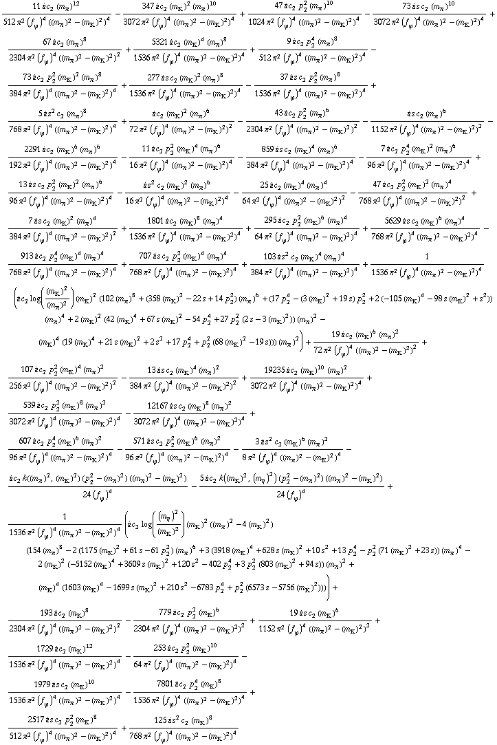 (11 i c _ 2^( ) (m _ π^(ó ))^12)/(512 π^2 (f _ ϕ^(ó ))^4 ((m _ π^(ó ))^2 - (m _ K^(ó ))^2)^4) - (347 i c _ 2^( ) (m _ K^(ó ))^2 (m _ π^(ó ))^10)/(3072 π^2 (f _ ϕ^(ó ))^4 ((m _ π^(ó ))^2 - (m _ K^(ó ))^2)^4) + (47 i c _ 2^( ) p _ 2^2 (m _ π^(ó ))^10)/(1024 π^2 (f _ ϕ^(ó ))^4 ((m _ π^(ó ))^2 - (m _ K^(ó ))^2)^4) - (73 i s c _ 2^( ) (m _ π^(ó ))^10)/(3072 π^2 (f _ ϕ^(ó ))^4 ((m _ π^(ó ))^2 - (m _ K^(ó ))^2)^4) + (67 i c _ 2^( ) (m _ π^(ó ))^8)/(2304 π^2 (f _ ϕ^(ó ))^4 ((m _ π^(ó ))^2 - (m _ K^(ó ))^2)^2) + (5321 i c _ 2^( ) (m _ K^(ó ))^4 (m _ π^(ó ))^8)/(1536 π^2 (f _ ϕ^(ó ))^4 ((m _ π^(ó ))^2 - (m _ K^(ó ))^2)^4) + (9 i c _ 2^( ) p _ 2^4 (m _ π^(ó ))^8)/(512 π^2 (f _ ϕ^(ó ))^4 ((m _ π^(ó ))^2 - (m _ K^(ó ))^2)^4) - (73 i c _ 2^( ) p _ 2^2 (m _ K^(ó ))^2 (m _ π^(ó ))^8)/(384 π^2 (f _ ϕ^(ó ))^4 ((m _ π^(ó ))^2 - (m _ K^(ó ))^2)^4) + (277 i s c _ 2^( ) (m _ K^(ó ))^2 (m _ π^(ó ))^8)/(1536 π^2 (f _ ϕ^(ó ))^4 ((m _ π^(ó ))^2 - (m _ K^(ó ))^2)^4) - (37 i s c _ 2^( ) p _ 2^2 (m _ π^(ó ))^8)/(1536 π^2 (f _ ϕ^(ó ))^4 ((m _ π^(ó ))^2 - (m _ K^(ó ))^2)^4) + (5 i s^2 c _ 2^( ) (m _ π^(ó ))^8)/(768 π^2 (f _ ϕ^(ó ))^4 ((m _ π^(ó ))^2 - (m _ K^(ó ))^2)^4) + (i c _ 2^( ) (m _ K^(ó ))^2 (m _ π^(ó ))^6)/(72 π^2 (f _ ϕ^(ó ))^4 ((m _ π^(ó ))^2 - (m _ K^(ó ))^2)^2) - (43 i c _ 2^( ) p _ 2^2 (m _ π^(ó ))^6)/(2304 π^2 (f _ ϕ^(ó ))^4 ((m _ π^(ó ))^2 - (m _ K^(ó ))^2)^2) - (i s c _ 2^( ) (m _ π^(ó ))^6)/(1152 π^2 (f _ ϕ^(ó ))^4 ((m _ π^(ó ))^2 - (m _ K^(ó ))^2)^2) - (2291 i c _ 2^( ) (m _ K^(ó ))^6 (m _ π^(ó ))^6)/(192 π^2 (f _ ϕ^(ó ))^4 ((m _ π^(ó ))^2 - (m _ K^(ó ))^2)^4) - (11 i c _ 2^( ) p _ 2^2 (m _ K^(ó ))^4 (m _ π^(ó ))^6)/(16 π^2 (f _ ϕ^(ó ))^4 ((m _ π^(ó ))^2 - (m _ K^(ó ))^2)^4) - (859 i s c _ 2^( ) (m _ K^(ó ))^4 (m _ π^(ó ))^6)/(384 π^2 (f _ ϕ^(ó ))^4 ((m _ π^(ó ))^2 - (m _ K^(ó ))^2)^4) - (7 i c _ 2^( ) p _ 2^4 (m _ K^(ó ))^2 (m _ π^(ó ))^6)/(96 π^2 (f _ ϕ^(ó ))^4 ((m _ π^(ó ))^2 - (m _ K^(ó ))^2)^4) + (13 i s c _ 2^( ) p _ 2^2 (m _ K^(ó ))^2 (m _ π^(ó ))^6)/(96 π^2 (f _ ϕ^(ó ))^4 ((m _ π^(ó ))^2 - (m _ K^(ó ))^2)^4) - (i s^2 c _ 2^( ) (m _ K^(ó ))^2 (m _ π^(ó ))^6)/(16 π^2 (f _ ϕ^(ó ))^4 ((m _ π^(ó ))^2 - (m _ K^(ó ))^2)^4) - (25 i c _ 2^( ) (m _ K^(ó ))^4 (m _ π^(ó ))^4)/(64 π^2 (f _ ϕ^(ó ))^4 ((m _ π^(ó ))^2 - (m _ K^(ó ))^2)^2) - (47 i c _ 2^( ) p _ 2^2 (m _ K^(ó ))^2 (m _ π^(ó ))^4)/(768 π^2 (f _ ϕ^(ó ))^4 ((m _ π^(ó ))^2 - (m _ K^(ó ))^2)^2) + (7 i s c _ 2^( ) (m _ K^(ó ))^2 (m _ π^(ó ))^4)/(384 π^2 (f _ ϕ^(ó ))^4 ((m _ π^(ó ))^2 - (m _ K^(ó ))^2)^2) + (1801 i c _ 2^( ) (m _ K^(ó ))^8 (m _ π^(ó ))^4)/(1536 π^2 (f _ ϕ^(ó ))^4 ((m _ π^(ó ))^2 - (m _ K^(ó ))^2)^4) + (295 i c _ 2^( ) p _ 2^2 (m _ K^(ó ))^6 (m _ π^(ó ))^4)/(64 π^2 (f _ ϕ^(ó ))^4 ((m _ π^(ó ))^2 - (m _ K^(ó ))^2)^4) + (5629 i s c _ 2^( ) (m _ K^(ó ))^6 (m _ π^(ó ))^4)/(768 π^2 (f _ ϕ^(ó ))^4 ((m _ π^(ó ))^2 - (m _ K^(ó ))^2)^4) - (913 i c _ 2^( ) p _ 2^4 (m _ K^(ó ))^4 (m _ π^(ó ))^4)/(768 π^2 (f _ ϕ^(ó ))^4 ((m _ π^(ó ))^2 - (m _ K^(ó ))^2)^4) + (707 i s c _ 2^( ) p _ 2^2 (m _ K^(ó ))^4 (m _ π^(ó ))^4)/(768 π^2 (f _ ϕ^(ó ))^4 ((m _ π^(ó ))^2 - (m _ K^(ó ))^2)^4) + (103 i s^2 c _ 2^( ) (m _ K^(ó ))^4 (m _ π^(ó ))^4)/(384 π^2 (f _ ϕ^(ó ))^4 ((m _ π^(ó ))^2 - (m _ K^(ó ))^2)^4) + 1/(1536 π^2 (f _ ϕ^(ó ))^4 ((m _ π^(ó ))^2 - (m _ K^(ó ))^2)^4) (i c _ 2^( ) log((m _ K^(ó ))^2/(m _ π^(ó ))^2) (m _ K^(ó ))^2 (102 (m _ π^(ó ))^8 + (358 (m _ K^(ó ))^2 - 22 s + 14 p _ 2^2) (m _ π^(ó ))^6 + (17 p _ 2^4 - (3 (m _ K^(ó ))^2 + 19 s) p _ 2^2 + 2 (-105 (m _ K^(ó ))^4 - 98 s (m _ K^(ó ))^2 + s^2)) (m _ π^(ó ))^4 + 2 (m _ K^(ó ))^2 (42 (m _ K^(ó ))^4 + 67 s (m _ K^(ó ))^2 - 54 p _ 2^4 + 27 p _ 2^2 (2 s - 3 (m _ K^(ó ))^2)) (m _ π^(ó ))^2 - (m _ K^(ó ))^4 (19 (m _ K^(ó ))^4 + 21 s (m _ K^(ó ))^2 + 2 s^2 + 17 p _ 2^4 + p _ 2^2 (68 (m _ K^(ó ))^2 - 19 s))) (m _ π^(ó ))^2) + (19 i c _ 2^( ) (m _ K^(ó ))^6 (m _ π^(ó ))^2)/(72 π^2 (f _ ϕ^(ó ))^4 ((m _ π^(ó ))^2 - (m _ K^(ó ))^2)^2) + (107 i c _ 2^( ) p _ 2^2 (m _ K^(ó ))^4 (m _ π^(ó ))^2)/(256 π^2 (f _ ϕ^(ó ))^4 ((m _ π^(ó ))^2 - (m _ K^(ó ))^2)^2) - (13 i s c _ 2^( ) (m _ K^(ó ))^4 (m _ π^(ó ))^2)/(384 π^2 (f _ ϕ^(ó ))^4 ((m _ π^(ó ))^2 - (m _ K^(ó ))^2)^2) + (19235 i c _ 2^( ) (m _ K^(ó ))^10 (m _ π^(ó ))^2)/(3072 π^2 (f _ ϕ^(ó ))^4 ((m _ π^(ó ))^2 - (m _ K^(ó ))^2)^4) + (539 i c _ 2^( ) p _ 2^2 (m _ K^(ó ))^8 (m _ π^(ó ))^2)/(3072 π^2 (f _ ϕ^(ó ))^4 ((m _ π^(ó ))^2 - (m _ K^(ó ))^2)^4) - (12167 i s c _ 2^( ) (m _ K^(ó ))^8 (m _ π^(ó ))^2)/(3072 π^2 (f _ ϕ^(ó ))^4 ((m _ π^(ó ))^2 - (m _ K^(ó ))^2)^4) + (607 i c _ 2^( ) p _ 2^4 (m _ K^(ó ))^6 (m _ π^(ó ))^2)/(96 π^2 (f _ ϕ^(ó ))^4 ((m _ π^(ó ))^2 - (m _ K^(ó ))^2)^4) - (571 i s c _ 2^( ) p _ 2^2 (m _ K^(ó ))^6 (m _ π^(ó ))^2)/(96 π^2 (f _ ϕ^(ó ))^4 ((m _ π^(ó ))^2 - (m _ K^(ó ))^2)^4) - (3 i s^2 c _ 2^( ) (m _ K^(ó ))^6 (m _ π^(ó ))^2)/(8 π^2 (f _ ϕ^(ó ))^4 ((m _ π^(ó ))^2 - (m _ K^(ó ))^2)^4) - (i c _ 2^( ) k((m _ π^(ó ))^2, (m _ K^(ó ))^2) (p _ 2^2 - (m _ π^(ó ))^2) ((m _ π^(ó ))^2 - (m _ K^(ó ))^2))/(24 (f _ ϕ^(ó ))^4) - (5 i c _ 2^( ) k((m _ K^(ó ))^2, (m _ η^(ó ))^2) (p _ 2^2 - (m _ π^(ó ))^2) ((m _ π^(ó ))^2 - (m _ K^(ó ))^2))/(24 (f _ ϕ^(ó ))^4) + 1/(1536 π^2 (f _ ϕ^(ó ))^4 ((m _ π^(ó ))^2 - (m _ K^(ó ))^2)^4) (i c _ 2^( ) log((m _ η^(ó ))^2/(m _ K^(ó ))^2) (m _ K^(ó ))^2 ((m _ π^(ó ))^2 - 4 (m _ K^(ó ))^2) (154 (m _ π^(ó ))^8 - 2 (1175 (m _ K^(ó ))^2 + 61 s - 61 p _ 2^2) (m _ π^(ó ))^6 + 3 (3918 (m _ K^(ó ))^4 + 628 s (m _ K^(ó ))^2 + 10 s^2 + 13 p _ 2^4 - p _ 2^2 (71 (m _ K^(ó ))^2 + 23 s)) (m _ π^(ó ))^4 - 2 (m _ K^(ó ))^2 (-5152 (m _ K^(ó ))^4 + 3609 s (m _ K^(ó ))^2 + 120 s^2 - 402 p _ 2^4 + 3 p _ 2^2 (803 (m _ K^(ó ))^2 + 94 s)) (m _ π^(ó ))^2 + (m _ K^(ó ))^4 (1603 (m _ K^(ó ))^4 - 1699 s (m _ K^(ó ))^2 + 210 s^2 - 6783 p _ 2^4 + p _ 2^2 (6573 s - 5756 (m _ K^(ó ))^2)))) + (193 i c _ 2^( ) (m _ K^(ó ))^8)/(2304 π^2 (f _ ϕ^(ó ))^4 ((m _ π^(ó ))^2 - (m _ K^(ó ))^2)^2) - (779 i c _ 2^( ) p _ 2^2 (m _ K^(ó ))^6)/(2304 π^2 (f _ ϕ^(ó ))^4 ((m _ π^(ó ))^2 - (m _ K^(ó ))^2)^2) + (19 i s c _ 2^( ) (m _ K^(ó ))^6)/(1152 π^2 (f _ ϕ^(ó ))^4 ((m _ π^(ó ))^2 - (m _ K^(ó ))^2)^2) + (1729 i c _ 2^( ) (m _ K^(ó ))^12)/(1536 π^2 (f _ ϕ^(ó ))^4 ((m _ π^(ó ))^2 - (m _ K^(ó ))^2)^4) - (253 i c _ 2^( ) p _ 2^2 (m _ K^(ó ))^10)/(64 π^2 (f _ ϕ^(ó ))^4 ((m _ π^(ó ))^2 - (m _ K^(ó ))^2)^4) - (1979 i s c _ 2^( ) (m _ K^(ó ))^10)/(1536 π^2 (f _ ϕ^(ó ))^4 ((m _ π^(ó ))^2 - (m _ K^(ó ))^2)^4) - (7801 i c _ 2^( ) p _ 2^4 (m _ K^(ó ))^8)/(1536 π^2 (f _ ϕ^(ó ))^4 ((m _ π^(ó ))^2 - (m _ K^(ó ))^2)^4) + (2517 i s c _ 2^( ) p _ 2^2 (m _ K^(ó ))^8)/(512 π^2 (f _ ϕ^(ó ))^4 ((m _ π^(ó ))^2 - (m _ K^(ó ))^2)^4) + (125 i s^2 c _ 2^( ) (m _ K^(ó ))^8)/(768 π^2 (f _ ϕ^(ó ))^4 ((m _ π^(ó ))^2 - (m _ K^(ó ))^2)^4)