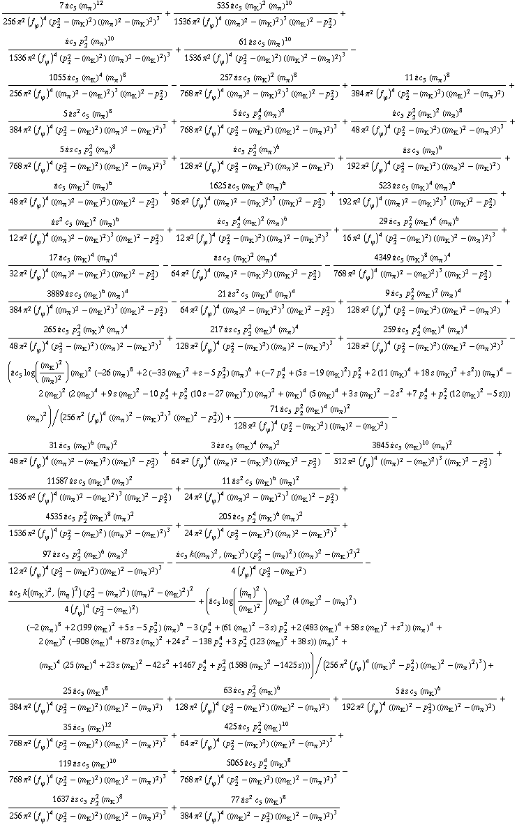 (7 i c _ 5^( ) (m _ π^(ó ))^12)/(256 π^2 (f _ ϕ^(ó ))^4 (p _ 2^2 - (m _ K^(ó ))^2) ((m _ π^(ó ))^2 - (m _ K^(ó ))^2)^3) + (535 i c _ 5^( ) (m _ K^(ó ))^2 (m _ π^(ó ))^10)/(1536 π^2 (f _ ϕ^(ó ))^4 ((m _ π^(ó ))^2 - (m _ K^(ó ))^2)^3 ((m _ K^(ó ))^2 - p _ 2^2)) + (i c _ 5^( ) p _ 2^2 (m _ π^(ó ))^10)/(1536 π^2 (f _ ϕ^(ó ))^4 (p _ 2^2 - (m _ K^(ó ))^2) ((m _ π^(ó ))^2 - (m _ K^(ó ))^2)^3) + (61 i s c _ 5^( ) (m _ π^(ó ))^10)/(1536 π^2 (f _ ϕ^(ó ))^4 (p _ 2^2 - (m _ K^(ó ))^2) ((m _ K^(ó ))^2 - (m _ π^(ó ))^2)^3) - (1055 i c _ 5^( ) (m _ K^(ó ))^4 (m _ π^(ó ))^8)/(256 π^2 (f _ ϕ^(ó ))^4 ((m _ π^(ó ))^2 - (m _ K^(ó ))^2)^3 ((m _ K^(ó ))^2 - p _ 2^2)) - (257 i s c _ 5^( ) (m _ K^(ó ))^2 (m _ π^(ó ))^8)/(768 π^2 (f _ ϕ^(ó ))^4 ((m _ π^(ó ))^2 - (m _ K^(ó ))^2)^3 ((m _ K^(ó ))^2 - p _ 2^2)) + (11 i c _ 5^( ) (m _ π^(ó ))^8)/(384 π^2 (f _ ϕ^(ó ))^4 (p _ 2^2 - (m _ K^(ó ))^2) ((m _ K^(ó ))^2 - (m _ π^(ó ))^2)) + (5 i s^2 c _ 5^( ) (m _ π^(ó ))^8)/(384 π^2 (f _ ϕ^(ó ))^4 (p _ 2^2 - (m _ K^(ó ))^2) ((m _ π^(ó ))^2 - (m _ K^(ó ))^2)^3) + (5 i c _ 5^( ) p _ 2^4 (m _ π^(ó ))^8)/(768 π^2 (f _ ϕ^(ó ))^4 (p _ 2^2 - (m _ K^(ó ))^2) ((m _ K^(ó ))^2 - (m _ π^(ó ))^2)^3) + (i c _ 5^( ) p _ 2^2 (m _ K^(ó ))^2 (m _ π^(ó ))^8)/(48 π^2 (f _ ϕ^(ó ))^4 (p _ 2^2 - (m _ K^(ó ))^2) ((m _ K^(ó ))^2 - (m _ π^(ó ))^2)^3) + (5 i s c _ 5^( ) p _ 2^2 (m _ π^(ó ))^8)/(768 π^2 (f _ ϕ^(ó ))^4 (p _ 2^2 - (m _ K^(ó ))^2) ((m _ K^(ó ))^2 - (m _ π^(ó ))^2)^3) + (i c _ 5^( ) p _ 2^2 (m _ π^(ó ))^6)/(128 π^2 (f _ ϕ^(ó ))^4 (p _ 2^2 - (m _ K^(ó ))^2) ((m _ π^(ó ))^2 - (m _ K^(ó ))^2)) + (i s c _ 5^( ) (m _ π^(ó ))^6)/(192 π^2 (f _ ϕ^(ó ))^4 (p _ 2^2 - (m _ K^(ó ))^2) ((m _ π^(ó ))^2 - (m _ K^(ó ))^2)) + (i c _ 5^( ) (m _ K^(ó ))^2 (m _ π^(ó ))^6)/(48 π^2 (f _ ϕ^(ó ))^4 ((m _ π^(ó ))^2 - (m _ K^(ó ))^2) ((m _ K^(ó ))^2 - p _ 2^2)) + (1625 i c _ 5^( ) (m _ K^(ó ))^6 (m _ π^(ó ))^6)/(96 π^2 (f _ ϕ^(ó ))^4 ((m _ π^(ó ))^2 - (m _ K^(ó ))^2)^3 ((m _ K^(ó ))^2 - p _ 2^2)) + (523 i s c _ 5^( ) (m _ K^(ó ))^4 (m _ π^(ó ))^6)/(192 π^2 (f _ ϕ^(ó ))^4 ((m _ π^(ó ))^2 - (m _ K^(ó ))^2)^3 ((m _ K^(ó ))^2 - p _ 2^2)) + (i s^2 c _ 5^( ) (m _ K^(ó ))^2 (m _ π^(ó ))^6)/(12 π^2 (f _ ϕ^(ó ))^4 ((m _ π^(ó ))^2 - (m _ K^(ó ))^2)^3 ((m _ K^(ó ))^2 - p _ 2^2)) + (i c _ 5^( ) p _ 2^4 (m _ K^(ó ))^2 (m _ π^(ó ))^6)/(12 π^2 (f _ ϕ^(ó ))^4 (p _ 2^2 - (m _ K^(ó ))^2) ((m _ π^(ó ))^2 - (m _ K^(ó ))^2)^3) + (29 i c _ 5^( ) p _ 2^2 (m _ K^(ó ))^4 (m _ π^(ó ))^6)/(16 π^2 (f _ ϕ^(ó ))^4 (p _ 2^2 - (m _ K^(ó ))^2) ((m _ K^(ó ))^2 - (m _ π^(ó ))^2)^3) + (17 i c _ 5^( ) (m _ K^(ó ))^4 (m _ π^(ó ))^4)/(32 π^2 (f _ ϕ^(ó ))^4 ((m _ π^(ó ))^2 - (m _ K^(ó ))^2) ((m _ K^(ó ))^2 - p _ 2^2)) - (i s c _ 5^( ) (m _ K^(ó ))^2 (m _ π^(ó ))^4)/(64 π^2 (f _ ϕ^(ó ))^4 ((m _ π^(ó ))^2 - (m _ K^(ó ))^2) ((m _ K^(ó ))^2 - p _ 2^2)) - (4349 i c _ 5^( ) (m _ K^(ó ))^8 (m _ π^(ó ))^4)/(768 π^2 (f _ ϕ^(ó ))^4 ((m _ π^(ó ))^2 - (m _ K^(ó ))^2)^3 ((m _ K^(ó ))^2 - p _ 2^2)) - (3889 i s c _ 5^( ) (m _ K^(ó ))^6 (m _ π^(ó ))^4)/(384 π^2 (f _ ϕ^(ó ))^4 ((m _ π^(ó ))^2 - (m _ K^(ó ))^2)^3 ((m _ K^(ó ))^2 - p _ 2^2)) - (21 i s^2 c _ 5^( ) (m _ K^(ó ))^4 (m _ π^(ó ))^4)/(64 π^2 (f _ ϕ^(ó ))^4 ((m _ π^(ó ))^2 - (m _ K^(ó ))^2)^3 ((m _ K^(ó ))^2 - p _ 2^2)) + (9 i c _ 5^( ) p _ 2^2 (m _ K^(ó ))^2 (m _ π^(ó ))^4)/(128 π^2 (f _ ϕ^(ó ))^4 (p _ 2^2 - (m _ K^(ó ))^2) ((m _ K^(ó ))^2 - (m _ π^(ó ))^2)) + (265 i c _ 5^( ) p _ 2^2 (m _ K^(ó ))^6 (m _ π^(ó ))^4)/(48 π^2 (f _ ϕ^(ó ))^4 (p _ 2^2 - (m _ K^(ó ))^2) ((m _ π^(ó ))^2 - (m _ K^(ó ))^2)^3) + (217 i s c _ 5^( ) p _ 2^2 (m _ K^(ó ))^4 (m _ π^(ó ))^4)/(128 π^2 (f _ ϕ^(ó ))^4 (p _ 2^2 - (m _ K^(ó ))^2) ((m _ π^(ó ))^2 - (m _ K^(ó ))^2)^3) + (259 i c _ 5^( ) p _ 2^4 (m _ K^(ó ))^4 (m _ π^(ó ))^4)/(128 π^2 (f _ ϕ^(ó ))^4 (p _ 2^2 - (m _ K^(ó ))^2) ((m _ K^(ó ))^2 - (m _ π^(ó ))^2)^3) - (i c _ 5^( ) log((m _ K^(ó ))^2/(m _ π^(ó ))^2) (m _ K^(ó ))^2 (-26 (m _ π^(ó ))^8 + 2 (-33 (m _ K^(ó ))^2 + s - 5 p _ 2^2) (m _ π^(ó ))^6 + (-7 p _ 2^4 + (5 s - 19 (m _ K^(ó ))^2) p _ 2^2 + 2 (11 (m _ K^(ó ))^4 + 18 s (m _ K^(ó ))^2 + s^2)) (m _ π^(ó ))^4 - 2 (m _ K^(ó ))^2 (2 (m _ K^(ó ))^4 + 9 s (m _ K^(ó ))^2 - 10 p _ 2^4 + p _ 2^2 (10 s - 27 (m _ K^(ó ))^2)) (m _ π^(ó ))^2 + (m _ K^(ó ))^4 (5 (m _ K^(ó ))^4 + 3 s (m _ K^(ó ))^2 - 2 s^2 + 7 p _ 2^4 + p _ 2^2 (12 (m _ K^(ó ))^2 - 5 s))) (m _ π^(ó ))^2)/(256 π^2 (f _ ϕ^(ó ))^4 ((m _ π^(ó ))^2 - (m _ K^(ó ))^2)^3 ((m _ K^(ó ))^2 - p _ 2^2)) + (71 i c _ 5^( ) p _ 2^2 (m _ K^(ó ))^4 (m _ π^(ó ))^2)/(128 π^2 (f _ ϕ^(ó ))^4 (p _ 2^2 - (m _ K^(ó ))^2) ((m _ π^(ó ))^2 - (m _ K^(ó ))^2)) - (31 i c _ 5^( ) (m _ K^(ó ))^6 (m _ π^(ó ))^2)/(48 π^2 (f _ ϕ^(ó ))^4 ((m _ π^(ó ))^2 - (m _ K^(ó ))^2) ((m _ K^(ó ))^2 - p _ 2^2)) + (3 i s c _ 5^( ) (m _ K^(ó ))^4 (m _ π^(ó ))^2)/(64 π^2 (f _ ϕ^(ó ))^4 ((m _ π^(ó ))^2 - (m _ K^(ó ))^2) ((m _ K^(ó ))^2 - p _ 2^2)) - (3845 i c _ 5^( ) (m _ K^(ó ))^10 (m _ π^(ó ))^2)/(512 π^2 (f _ ϕ^(ó ))^4 ((m _ π^(ó ))^2 - (m _ K^(ó ))^2)^3 ((m _ K^(ó ))^2 - p _ 2^2)) + (11587 i s c _ 5^( ) (m _ K^(ó ))^8 (m _ π^(ó ))^2)/(1536 π^2 (f _ ϕ^(ó ))^4 ((m _ π^(ó ))^2 - (m _ K^(ó ))^2)^3 ((m _ K^(ó ))^2 - p _ 2^2)) + (11 i s^2 c _ 5^( ) (m _ K^(ó ))^6 (m _ π^(ó ))^2)/(24 π^2 (f _ ϕ^(ó ))^4 ((m _ π^(ó ))^2 - (m _ K^(ó ))^2)^3 ((m _ K^(ó ))^2 - p _ 2^2)) + (4535 i c _ 5^( ) p _ 2^2 (m _ K^(ó ))^8 (m _ π^(ó ))^2)/(1536 π^2 (f _ ϕ^(ó ))^4 (p _ 2^2 - (m _ K^(ó ))^2) ((m _ π^(ó ))^2 - (m _ K^(ó ))^2)^3) + (205 i c _ 5^( ) p _ 2^4 (m _ K^(ó ))^6 (m _ π^(ó ))^2)/(24 π^2 (f _ ϕ^(ó ))^4 (p _ 2^2 - (m _ K^(ó ))^2) ((m _ π^(ó ))^2 - (m _ K^(ó ))^2)^3) + (97 i s c _ 5^( ) p _ 2^2 (m _ K^(ó ))^6 (m _ π^(ó ))^2)/(12 π^2 (f _ ϕ^(ó ))^4 (p _ 2^2 - (m _ K^(ó ))^2) ((m _ K^(ó ))^2 - (m _ π^(ó ))^2)^3) - (i c _ 5^( ) k((m _ π^(ó ))^2, (m _ K^(ó ))^2) (p _ 2^2 - (m _ π^(ó ))^2) ((m _ π^(ó ))^2 - (m _ K^(ó ))^2)^2)/(4 (f _ ϕ^(ó ))^4 (p _ 2^2 - (m _ K^(ó ))^2)) - (i c _ 5^( ) k((m _ K^(ó ))^2, (m _ η^(ó ))^2) (p _ 2^2 - (m _ π^(ó ))^2) ((m _ π^(ó ))^2 - (m _ K^(ó ))^2)^2)/(4 (f _ ϕ^(ó ))^4 (p _ 2^2 - (m _ K^(ó ))^2)) + (i c _ 5^( ) log((m _ η^(ó ))^2/(m _ K^(ó ))^2) (m _ K^(ó ))^2 (4 (m _ K^(ó ))^2 - (m _ π^(ó ))^2) (-2 (m _ π^(ó ))^8 + 2 (199 (m _ K^(ó ))^2 + 5 s - 5 p _ 2^2) (m _ π^(ó ))^6 - 3 (p _ 2^4 + (61 (m _ K^(ó ))^2 - 3 s) p _ 2^2 + 2 (483 (m _ K^(ó ))^4 + 58 s (m _ K^(ó ))^2 + s^2)) (m _ π^(ó ))^4 + 2 (m _ K^(ó ))^2 (-908 (m _ K^(ó ))^4 + 873 s (m _ K^(ó ))^2 + 24 s^2 - 138 p _ 2^4 + 3 p _ 2^2 (123 (m _ K^(ó ))^2 + 38 s)) (m _ π^(ó ))^2 + (m _ K^(ó ))^4 (25 (m _ K^(ó ))^4 + 23 s (m _ K^(ó ))^2 - 42 s^2 + 1467 p _ 2^4 + p _ 2^2 (1588 (m _ K^(ó ))^2 - 1425 s))))/(256 π^2 (f _ ϕ^(ó ))^4 ((m _ K^(ó ))^2 - p _ 2^2) ((m _ K^(ó ))^2 - (m _ π^(ó ))^2)^3) + (25 i c _ 5^( ) (m _ K^(ó ))^8)/(384 π^2 (f _ ϕ^(ó ))^4 (p _ 2^2 - (m _ K^(ó ))^2) ((m _ K^(ó ))^2 - (m _ π^(ó ))^2)) + (63 i c _ 5^( ) p _ 2^2 (m _ K^(ó ))^6)/(128 π^2 (f _ ϕ^(ó ))^4 (p _ 2^2 - (m _ K^(ó ))^2) ((m _ K^(ó ))^2 - (m _ π^(ó ))^2)) + (5 i s c _ 5^( ) (m _ K^(ó ))^6)/(192 π^2 (f _ ϕ^(ó ))^4 ((m _ K^(ó ))^2 - p _ 2^2) ((m _ K^(ó ))^2 - (m _ π^(ó ))^2)) + (35 i c _ 5^( ) (m _ K^(ó ))^12)/(768 π^2 (f _ ϕ^(ó ))^4 (p _ 2^2 - (m _ K^(ó ))^2) ((m _ K^(ó ))^2 - (m _ π^(ó ))^2)^3) + (425 i c _ 5^( ) p _ 2^2 (m _ K^(ó ))^10)/(64 π^2 (f _ ϕ^(ó ))^4 (p _ 2^2 - (m _ K^(ó ))^2) ((m _ K^(ó ))^2 - (m _ π^(ó ))^2)^3) + (119 i s c _ 5^( ) (m _ K^(ó ))^10)/(768 π^2 (f _ ϕ^(ó ))^4 (p _ 2^2 - (m _ K^(ó ))^2) ((m _ K^(ó ))^2 - (m _ π^(ó ))^2)^3) + (5065 i c _ 5^( ) p _ 2^4 (m _ K^(ó ))^8)/(768 π^2 (f _ ϕ^(ó ))^4 (p _ 2^2 - (m _ K^(ó ))^2) ((m _ K^(ó ))^2 - (m _ π^(ó ))^2)^3) - (1637 i s c _ 5^( ) p _ 2^2 (m _ K^(ó ))^8)/(256 π^2 (f _ ϕ^(ó ))^4 (p _ 2^2 - (m _ K^(ó ))^2) ((m _ K^(ó ))^2 - (m _ π^(ó ))^2)^3) + (77 i s^2 c _ 5^( ) (m _ K^(ó ))^8)/(384 π^2 (f _ ϕ^(ó ))^4 ((m _ K^(ó ))^2 - p _ 2^2) ((m _ K^(ó ))^2 - (m _ π^(ó ))^2)^3)