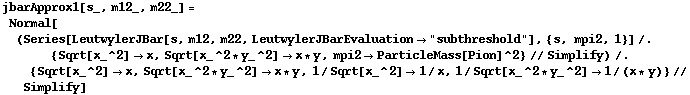 jbarApprox1[s_, m12_, m22_] = Normal[(Series[LeutwylerJBar[s, m12, m22, LeutwylerJBarEvaluation -> "subthreshold"], {s, mpi2, 1}] /. {Sqrt[x_^2] -> x, Sqrt[x_^2 * y_^2] -> x * y, mpi2 -> ParticleMass[Pion]^2} // Simplify) /. {Sqrt[x_^2] -> x, Sqrt[x_^2 * y_^2] -> x * y, 1/Sqrt[x_^2] -> 1/x, 1/Sqrt[x_^2 * y_^2] -> 1/(x * y)} // Simplify]