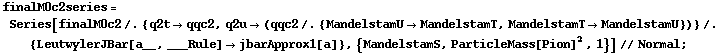 finalM0c2series = Series[finalM0c2 /. {q2t -> qqc2, q2u -> (qqc2 /. {MandelstamU -> MandelstamT, MandelstamT -> MandelstamU})} /. {LeutwylerJBar[a__, ___Rule] -> jbarApprox1[a]}, {MandelstamS, ParticleMass[Pion]^2, 1}] // Normal ;
