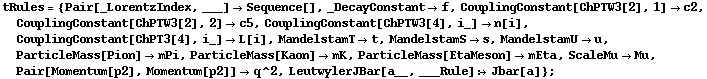 tRules = {Pair[_LorentzIndex, ___] -> Sequence[], _DecayConstant -> f, CouplingConstant[ChPTW3[2], 1] -> c2, CouplingConstant[ChPTW3[2], 2] -> c5, CouplingConstant[ChPTW3[4], i_] -> n[i], CouplingConstant[ChPT3[4], i_] -> L[i], MandelstamT -> t, MandelstamS -> s, MandelstamU -> u, ParticleMass[Pion] -> mPi, ParticleMass[Kaon] -> mK, ParticleMass[EtaMeson] -> mEta, ScaleMu -> Mu, Pair[Momentum[p2], Momentum[p2]] -> q^2, LeutwylerJBar[a__, ___Rule] :> Jbar[a]} ;