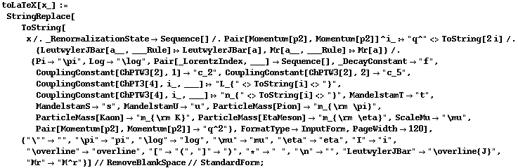 toLaTeX[x_] := StringReplace[ToString[x /. _RenormalizationState -> Sequence[] /. Pair[Momentum[p2], Momentum[p2]]^i_ :> "q^" <> ToString[2 i] /. {LeutwylerJBar[a__, ___Rule] :> LeutwylerJBar[a], Mr[a__, ___Rule] :> Mr[a]} /. {Pi -> "\pi", Log -> "\log", Pair[_LorentzIndex, ___] -> Sequence[], _DecayConstant -> "f", CouplingConstant[ChPTW3[2], 1] -> "c_2", CouplingConstant[ChPTW3[2], 2] -> "c_5", CouplingConstant[ChPT3[4], i_, ___] :> "L_{" <> ToString[i] <> "}", CouplingConstant[ChPTW3[4], i_, ___] :> "n_{" <> ToString[i] <> "}", MandelstamT -> "t", MandelstamS -> "s", MandelstamU -> "u", ParticleMass[Pion] -> "m_{\rm \pi}", ParticleMass[Kaon] -> "m_{\rm K}", ParticleMass[EtaMeson] -> "m_{\rm \eta}", ScaleMu -> "\mu", Pair[Momentum[p2], Momentum[p2]] -> "q^2"}, FormatType -> InputForm, PageWidth -> 120], {"\"" -> "", "\pi" -> "pi", "\log" -> "log", "\mu" -> "mu", "\eta" -> "eta", "I" -> "i", "\overline" -> "overline", "[" -> "(", "]" -> ")", "*" -> " ", "\n" -> "", "LeutwylerJBar" -> "\overline{J}", "Mr" -> "M^r"}] // RemoveBlankSpace // StandardForm ;