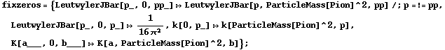fixzeros = {LeutwylerJBar[p_, 0, pp_] :> LeutwylerJBar[p, ParticleMass[Pion]^2, pp] /; p =!= pp, LeutwylerJBar[p_, 0, p_] :> 1/(16 π^2), k[0, p_] :> k[ParticleMass[Pion]^2, p], K[a___, 0, b___] :> K[a, ParticleMass[Pion]^2, b]} ;