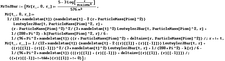 MrToJBar := {Mr[r_, 0, r_] :> (5 - 3 Log[r/ScaleMu^2])/(576 π^2), Mr[t_, 0, r_] :> 1/(12 * mandelstam[t]) (mandelstam[t] - 2 (r + ParticleMass[Pion]^2)) LeutwylerJBar[t, ParticleMass[Pion]^2, r] + (r - ParticleMass[Pion]^2)^2/(3 * mandelstam[t]^2) LeutwylerJBar[t, ParticleMass[Pion]^2, r] + 1/(288 * Pi^2) - k[ParticleMass[Pion]^2, r]/6 - 1/(96 * Pi^2 * mandelstam[t]) ((r + ParticleMass[Pion]^2) + deltainv[r, ParticleMass[Pion]^2]) /; r =!= t, Mr[t_, r__] :> 1/(12 * mandelstam[t]) (mandelstam[t] - 2 ({r}[[1]] + {r}[[-1]])) LeutwylerJBar[t, r] + ({r}[[1]] - {r}[[-1]])^2/(3 * mandelstam[t]^2) LeutwylerJBar[t, r] + 1/(288 * Pi^2) - k[r]/6 - 1/(96 * Pi^2 * mandelstam[t]) (({r}[[1]] + {r}[[-1]]) + deltainv[{r}[[1]], {r}[[-1]]]) /; ((* {r}[[-1]] =!= t && *) {r}[[1]] =!= 0)} ;