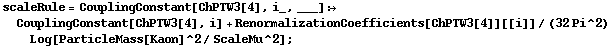 scaleRule = CouplingConstant[ChPTW3[4], i_, ___] :> CouplingConstant[ChPTW3[4], i] + RenormalizationCoefficients[ChPTW3[4]][[i]]/(32 Pi^2) Log[ParticleMass[Kaon]^2/ScaleMu^2] ;