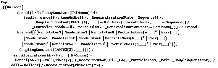 tmp = ((Collect[Cancel[1/I * DecayConstant[PhiMeson]^4 * (end4 /. cancelS /. kaonOnShell /. _RenormalizationState -> Sequence[] /. CouplingConstant[ChPT3[4], ___] -> 0 /. Pair[_LorentzIndex, ___] -> Sequence[] /. _LeutwylerLambda -> 0 /. toEtaRules /. _RenormalizationState -> Sequence[])] // Expand, Prepend[{(MandelstamS | MandelstamT | MandelstamU | ParticleMass[a___]^2 | Pair[__]) (MandelstamS | MandelstamT | MandelstamU | ParticleMass[b___]^2 | Pair[__]) , (MandelstamS^2 | MandelstamT^2 | MandelstamU^2 | ParticleMass[a___]^4 | Pair[__]^4)}, CouplingConstant[ChPTW3[2], ___]]]) /. aa : Alternatives @@ ((# * r__) & /@ moms) -> Cancel[aa/r] * coll[Times[r], {_DecayConstant, Pi, _Log, _ParticleMass, _Pair, _CouplingConstant}] /. coll -> Collect)/(DecayConstant[PhiMeson]^4) * I