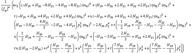 1/(f _ ϕ^(�   ))^4 (i c _ 2^(  ) ((-N _ 19^(  ) + N _ 20^(  ) - 8 N _ 21^(  ) - 4 N _ 22^(  ) - 8 N _ 23^(  )) (m _ π^(�   ))^4 + (N _ 19^(  ) - N _ 20^(  ) + 2 N _ 21^(  ) + N _ 22^(  ) + 2 N _ 23^(  )) (m _ K^(�   ))^2 (m _ π^(�   ))^2 + t (-N _ 19^(  ) + N _ 20^(  ) + 4 N _ 21^(  ) + 2 N _ 22^(  ) + 4 N _ 23^(  )) (m _ π^(�   ))^2 + u (-N _ 19^(  ) + N _ 20^(  ) + 4 N _ 21^(  ) + 2 N _ 22^(  ) + 4 N _ 23^(  )) (m _ π^(�   ))^2 + (N _ 19^(  ) - 3 N _ 20^(  ) - (4 N _ 21^(  ))/3 - 2 N _ 22^(  ) - 4 N _ 23^(  )) p _ 2^2 (m _ π^(�   ))^2 - 2 N _ 20^(  ) p _ 2^4 + t (-1/2 N _ 19^(  ) + N _ 20^(  )/2 - N _ 21^(  ) - N _ 22^(  )/2 - N _ 23^(  )) (m _ K^(�   ))^2 + u (-1/2 N _ 19^(  ) + N _ 20^(  )/2 - N _ 21^(  ) - N _ 22^(  )/2 - N _ 23^(  )) (m _ K^(�   ))^2 + (-N _ 19^(  ) - 3 N _ 20^(  ) - (2 N _ 21^(  ))/3 + N _ 22^(  ) + 2 N _ 23^(  )) p _ 2^2 (m _ K^(�   ))^2 + t u (2 N _ 19^(  ) - 2 N _ 20^(  )) + t^2 (N _ 19^(  )/2 - N _ 20^(  )/2) + u^2 (N _ 19^(  )/2 - N _ 20^(  )/2) + t ((7 N _ 20^(  ))/2 - N _ 19^(  )/2) p _ 2^2 + u ((7 N _ 20^(  ))/2 - N _ 19^(  )/2) p _ 2^2))