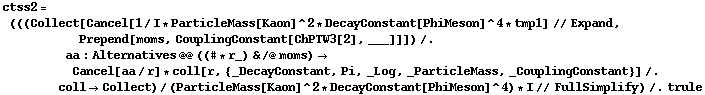 ctss2 = (((Collect[Cancel[1/I * ParticleMass[Kaon]^2 * DecayConstant[PhiMeson]^4 * tmp1] // Expand, Prepend[moms, CouplingConstant[ChPTW3[2], ___]]]) /. aa : Alternatives @@ ((# * r_) & /@ moms) -> Cancel[aa/r] * coll[r, {_DecayConstant, Pi, _Log, _ParticleMass, _CouplingConstant}] /. coll -> Collect)/(ParticleMass[Kaon]^2 * DecayConstant[PhiMeson]^4) * I // FullSimplify) /. trule