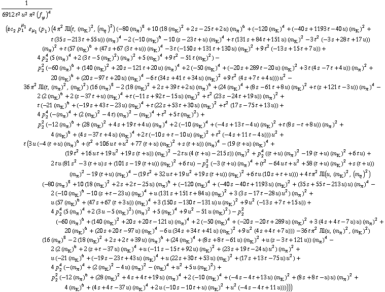 1/(6912 t^2 u^2 π^2 (f _ ϕ^(�   ))^4) (i c _ 2^(  ) p _ 1^μ _ 1 � _ μ _ 1(p _ 1) (4 π^2 Jll(t, (m _ K^(�   ))^2, (m _ η^(�   ))^2) (-80 (m _ π^(�   ))^8 + 10 (18 (m _ K^(�   ))^2 + 2 s - 25 t + 2 u) (m _ π^(�   ))^6 + (-120 (m _ K^(�   ))^4 + (-40 s + 1193 t - 40 u) (m _ K^(�   ))^2 + t (35 s - 213 t + 55 u)) (m _ π^(�   ))^4 - 2 (-10 (m _ K^(�   ))^6 - 10 (s - 23 t + u) (m _ K^(�   ))^4 + t (131 s + 84 t + 151 u) (m _ K^(�   ))^2 - 3 t^2 (-3 s + 28 t + 17 u)) (m _ π^(�   ))^2 + t (57 (m _ K^(�   ))^6 + (47 s + 67 (3 t + u)) (m _ K^(�   ))^4 - 3 t (-150 s + 131 t + 130 u) (m _ K^(�   ))^2 + 9 t^2 (-13 s + 15 t + 7 u)) + 4 p _ 2^4 (5 (m _ π^(�   ))^4 + 2 (3 t - 5 (m _ K^(�   ))^2) (m _ π^(�   ))^2 + 5 (m _ K^(�   ))^4 + 9 t^2 - 51 t (m _ K^(�   ))^2) - p _ 2^2 (-60 (m _ π^(�   ))^6 + (140 (m _ K^(�   ))^2 + 20 s - 121 t + 20 u) (m _ π^(�   ))^4 + 2 (-50 (m _ K^(�   ))^4 + (-20 s + 289 t - 20 u) (m _ K^(�   ))^2 + 3 t (4 s - 7 t + 4 u)) (m _ π^(�   ))^2 + 20 (m _ K^(�   ))^6 + (20 s - 97 t + 20 u) (m _ K^(�   ))^4 - 6 t (34 s + 41 t + 34 u) (m _ K^(�   ))^2 + 9 t^2 (4 s + 7 t + 4 u))) u^2 - 36 π^2 Jll(t, (m _ π^(�   ))^2, (m _ K^(�   ))^2) (16 (m _ π^(�   ))^8 - 2 (18 (m _ K^(�   ))^2 + 2 s + 39 t + 2 u) (m _ π^(�   ))^6 + (24 (m _ K^(�   ))^4 + (8 s - 61 t + 8 u) (m _ K^(�   ))^2 + t (s + 121 t - 3 u)) (m _ π^(�   ))^4 - 2 (2 (m _ K^(�   ))^6 + 2 (s - 37 t + u) (m _ K^(�   ))^4 + t (-11 s + 92 t - 15 u) (m _ K^(�   ))^2 + t^2 (23 s - 24 t + 19 u)) (m _ π^(�   ))^2 + t (-21 (m _ K^(�   ))^6 + (-19 s + 43 t - 23 u) (m _ K^(�   ))^4 + t (22 s + 53 t + 30 u) (m _ K^(�   ))^2 + t^2 (17 s - 75 t + 13 u)) + 4 p _ 2^4 (-(m _ π^(�   ))^4 + (2 (m _ K^(�   ))^2 - 4 t) (m _ π^(�   ))^2 - (m _ K^(�   ))^4 + t^2 + 5 t (m _ K^(�   ))^2) + p _ 2^2 (-12 (m _ π^(�   ))^6 + (28 (m _ K^(�   ))^2 + 4 s + 19 t + 4 u) (m _ π^(�   ))^4 + 2 (-10 (m _ K^(�   ))^4 + (-4 s + 13 t - 4 u) (m _ K^(�   ))^2 + t (8 s - t + 8 u)) (m _ π^(�   ))^2 + 4 (m _ K^(�   ))^6 + (4 s - 37 t + 4 u) (m _ K^(�   ))^4 + 2 t (-10 s + t - 10 u) (m _ K^(�   ))^2 + t^2 (-4 s + 11 t - 4 u))) u^2 + t (3 u (-4 (t + u) (m _ π^(�   ))^6 + (t^2 + 106 u t + u^2 + 77 (t + u) (m _ K^(�   ))^2 + s (t + u)) (m _ π^(�   ))^4 - (19 (t + u) (m _ K^(�   ))^4 + (19 t^2 + 16 u t + 19 u^2 + 19 s (t + u)) (m _ K^(�   ))^2 - 2 t u (4 (t + u) - 215 s)) (m _ π^(�   ))^2 + p _ 2^4 ((t + u) (m _ π^(�   ))^2 - 19 (t + u) (m _ K^(�   ))^2 + 6 t u) + 2 t u (81 s^2 - 3 (t + u) s + (101 s - 19 (t + u)) (m _ K^(�   ))^2 + 6 t u) - p _ 2^2 (-3 (t + u) (m _ π^(�   ))^4 + (t^2 - 64 u t + u^2 + 58 (t + u) (m _ K^(�   ))^2 + s (t + u)) (m _ π^(�   ))^2 - 19 (t + u) (m _ K^(�   ))^4 - (19 t^2 + 32 u t + 19 u^2 + 19 s (t + u)) (m _ K^(�   ))^2 + 6 t u (10 s + t + u))) + 4 t π^2 Jll(u, (m _ K^(�   ))^2, (m _ η^(�   ))^2) (-80 (m _ π^(�   ))^8 + 10 (18 (m _ K^(�   ))^2 + 2 s + 2 t - 25 u) (m _ π^(�   ))^6 + (-120 (m _ K^(�   ))^4 + (-40 s - 40 t + 1193 u) (m _ K^(�   ))^2 + (35 s + 55 t - 213 u) u) (m _ π^(�   ))^4 - 2 (-10 (m _ K^(�   ))^6 - 10 (s + t - 23 u) (m _ K^(�   ))^4 + u (131 s + 151 t + 84 u) (m _ K^(�   ))^2 + 3 (3 s - 17 t - 28 u) u^2) (m _ π^(�   ))^2 + u (57 (m _ K^(�   ))^6 + (47 s + 67 (t + 3 u)) (m _ K^(�   ))^4 + 3 (150 s - 130 t - 131 u) u (m _ K^(�   ))^2 + 9 u^2 (-13 s + 7 t + 15 u)) + 4 p _ 2^4 (5 (m _ π^(�   ))^4 + 2 (3 u - 5 (m _ K^(�   ))^2) (m _ π^(�   ))^2 + 5 (m _ K^(�   ))^4 + 9 u^2 - 51 u (m _ K^(�   ))^2) - p _ 2^2 (-60 (m _ π^(�   ))^6 + (140 (m _ K^(�   ))^2 + 20 s + 20 t - 121 u) (m _ π^(�   ))^4 + 2 (-50 (m _ K^(�   ))^4 + (-20 s - 20 t + 289 u) (m _ K^(�   ))^2 + 3 (4 s + 4 t - 7 u) u) (m _ π^(�   ))^2 + 20 (m _ K^(�   ))^6 + (20 s + 20 t - 97 u) (m _ K^(�   ))^4 - 6 u (34 s + 34 t + 41 u) (m _ K^(�   ))^2 + 9 u^2 (4 s + 4 t + 7 u))) - 36 t π^2 Jll(u, (m _ π^(�   ))^2, (m _ K^(�   ))^2) (16 (m _ π^(�   ))^8 - 2 (18 (m _ K^(�   ))^2 + 2 s + 2 t + 39 u) (m _ π^(�   ))^6 + (24 (m _ K^(�   ))^4 + (8 s + 8 t - 61 u) (m _ K^(�   ))^2 + u (s - 3 t + 121 u)) (m _ π^(�   ))^4 - 2 (2 (m _ K^(�   ))^6 + 2 (s + t - 37 u) (m _ K^(�   ))^4 + u (-11 s - 15 t + 92 u) (m _ K^(�   ))^2 + (23 s + 19 t - 24 u) u^2) (m _ π^(�   ))^2 + u (-21 (m _ K^(�   ))^6 + (-19 s - 23 t + 43 u) (m _ K^(�   ))^4 + u (22 s + 30 t + 53 u) (m _ K^(�   ))^2 + (17 s + 13 t - 75 u) u^2) + 4 p _ 2^4 (-(m _ π^(�   ))^4 + (2 (m _ K^(�   ))^2 - 4 u) (m _ π^(�   ))^2 - (m _ K^(�   ))^4 + u^2 + 5 u (m _ K^(�   ))^2) + p _ 2^2 (-12 (m _ π^(�   ))^6 + (28 (m _ K^(�   ))^2 + 4 s + 4 t + 19 u) (m _ π^(�   ))^4 + 2 (-10 (m _ K^(�   ))^4 + (-4 s - 4 t + 13 u) (m _ K^(�   ))^2 + (8 s + 8 t - u) u) (m _ π^(�   ))^2 + 4 (m _ K^(�   ))^6 + (4 s + 4 t - 37 u) (m _ K^(�   ))^4 + 2 u (-10 s - 10 t + u) (m _ K^(�   ))^2 + u^2 (-4 s - 4 t + 11 u))))))