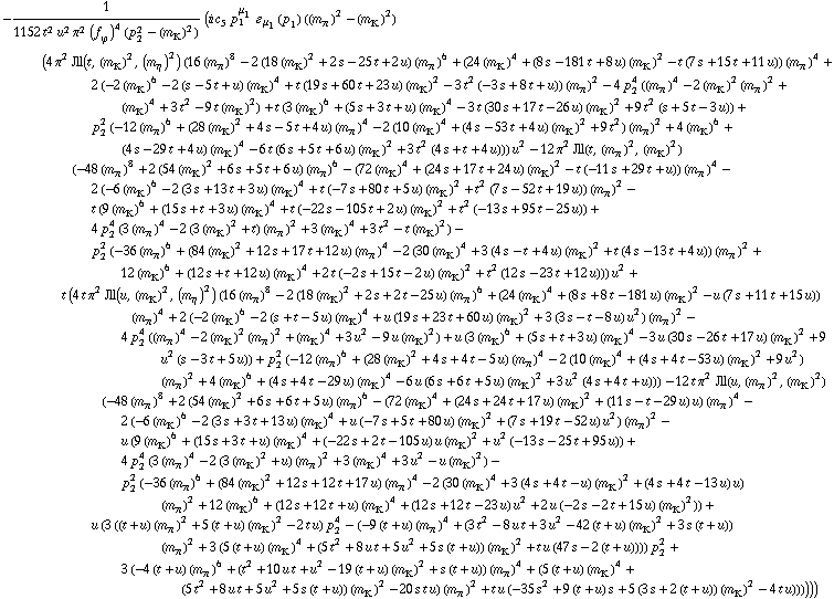 -1/(1152 t^2 u^2 π^2 (f _ ϕ^(�   ))^4 (p _ 2^2 - (m _ K^(�   ))^2)) (i c _ 5^(  ) p _ 1^μ _ 1 � _ μ _ 1(p _ 1) ((m _ π^(�   ))^2 - (m _ K^(�   ))^2) (4 π^2 Jll(t, (m _ K^(�   ))^2, (m _ η^(�   ))^2) (16 (m _ π^(�   ))^8 - 2 (18 (m _ K^(�   ))^2 + 2 s - 25 t + 2 u) (m _ π^(�   ))^6 + (24 (m _ K^(�   ))^4 + (8 s - 181 t + 8 u) (m _ K^(�   ))^2 - t (7 s + 15 t + 11 u)) (m _ π^(�   ))^4 + 2 (-2 (m _ K^(�   ))^6 - 2 (s - 5 t + u) (m _ K^(�   ))^4 + t (19 s + 60 t + 23 u) (m _ K^(�   ))^2 - 3 t^2 (-3 s + 8 t + u)) (m _ π^(�   ))^2 - 4 p _ 2^4 ((m _ π^(�   ))^4 - 2 (m _ K^(�   ))^2 (m _ π^(�   ))^2 + (m _ K^(�   ))^4 + 3 t^2 - 9 t (m _ K^(�   ))^2) + t (3 (m _ K^(�   ))^6 + (5 s + 3 t + u) (m _ K^(�   ))^4 - 3 t (30 s + 17 t - 26 u) (m _ K^(�   ))^2 + 9 t^2 (s + 5 t - 3 u)) + p _ 2^2 (-12 (m _ π^(�   ))^6 + (28 (m _ K^(�   ))^2 + 4 s - 5 t + 4 u) (m _ π^(�   ))^4 - 2 (10 (m _ K^(�   ))^4 + (4 s - 53 t + 4 u) (m _ K^(�   ))^2 + 9 t^2) (m _ π^(�   ))^2 + 4 (m _ K^(�   ))^6 + (4 s - 29 t + 4 u) (m _ K^(�   ))^4 - 6 t (6 s + 5 t + 6 u) (m _ K^(�   ))^2 + 3 t^2 (4 s + t + 4 u))) u^2 - 12 π^2 Jll(t, (m _ π^(�   ))^2, (m _ K^(�   ))^2) (-48 (m _ π^(�   ))^8 + 2 (54 (m _ K^(�   ))^2 + 6 s + 5 t + 6 u) (m _ π^(�   ))^6 - (72 (m _ K^(�   ))^4 + (24 s + 17 t + 24 u) (m _ K^(�   ))^2 - t (-11 s + 29 t + u)) (m _ π^(�   ))^4 - 2 (-6 (m _ K^(�   ))^6 - 2 (3 s + 13 t + 3 u) (m _ K^(�   ))^4 + t (-7 s + 80 t + 5 u) (m _ K^(�   ))^2 + t^2 (7 s - 52 t + 19 u)) (m _ π^(�   ))^2 - t (9 (m _ K^(�   ))^6 + (15 s + t + 3 u) (m _ K^(�   ))^4 + t (-22 s - 105 t + 2 u) (m _ K^(�   ))^2 + t^2 (-13 s + 95 t - 25 u)) + 4 p _ 2^4 (3 (m _ π^(�   ))^4 - 2 (3 (m _ K^(�   ))^2 + t) (m _ π^(�   ))^2 + 3 (m _ K^(�   ))^4 + 3 t^2 - t (m _ K^(�   ))^2) - p _ 2^2 (-36 (m _ π^(�   ))^6 + (84 (m _ K^(�   ))^2 + 12 s + 17 t + 12 u) (m _ π^(�   ))^4 - 2 (30 (m _ K^(�   ))^4 + 3 (4 s - t + 4 u) (m _ K^(�   ))^2 + t (4 s - 13 t + 4 u)) (m _ π^(�   ))^2 + 12 (m _ K^(�   ))^6 + (12 s + t + 12 u) (m _ K^(�   ))^4 + 2 t (-2 s + 15 t - 2 u) (m _ K^(�   ))^2 + t^2 (12 s - 23 t + 12 u))) u^2 + t (4 t π^2 Jll(u, (m _ K^(�   ))^2, (m _ η^(�   ))^2) (16 (m _ π^(�   ))^8 - 2 (18 (m _ K^(�   ))^2 + 2 s + 2 t - 25 u) (m _ π^(�   ))^6 + (24 (m _ K^(�   ))^4 + (8 s + 8 t - 181 u) (m _ K^(�   ))^2 - u (7 s + 11 t + 15 u)) (m _ π^(�   ))^4 + 2 (-2 (m _ K^(�   ))^6 - 2 (s + t - 5 u) (m _ K^(�   ))^4 + u (19 s + 23 t + 60 u) (m _ K^(�   ))^2 + 3 (3 s - t - 8 u) u^2) (m _ π^(�   ))^2 - 4 p _ 2^4 ((m _ π^(�   ))^4 - 2 (m _ K^(�   ))^2 (m _ π^(�   ))^2 + (m _ K^(�   ))^4 + 3 u^2 - 9 u (m _ K^(�   ))^2) + u (3 (m _ K^(�   ))^6 + (5 s + t + 3 u) (m _ K^(�   ))^4 - 3 u (30 s - 26 t + 17 u) (m _ K^(�   ))^2 + 9 u^2 (s - 3 t + 5 u)) + p _ 2^2 (-12 (m _ π^(�   ))^6 + (28 (m _ K^(�   ))^2 + 4 s + 4 t - 5 u) (m _ π^(�   ))^4 - 2 (10 (m _ K^(�   ))^4 + (4 s + 4 t - 53 u) (m _ K^(�   ))^2 + 9 u^2) (m _ π^(�   ))^2 + 4 (m _ K^(�   ))^6 + (4 s + 4 t - 29 u) (m _ K^(�   ))^4 - 6 u (6 s + 6 t + 5 u) (m _ K^(�   ))^2 + 3 u^2 (4 s + 4 t + u))) - 12 t π^2 Jll(u, (m _ π^(�   ))^2, (m _ K^(�   ))^2) (-48 (m _ π^(�   ))^8 + 2 (54 (m _ K^(�   ))^2 + 6 s + 6 t + 5 u) (m _ π^(�   ))^6 - (72 (m _ K^(�   ))^4 + (24 s + 24 t + 17 u) (m _ K^(�   ))^2 + (11 s - t - 29 u) u) (m _ π^(�   ))^4 - 2 (-6 (m _ K^(�   ))^6 - 2 (3 s + 3 t + 13 u) (m _ K^(�   ))^4 + u (-7 s + 5 t + 80 u) (m _ K^(�   ))^2 + (7 s + 19 t - 52 u) u^2) (m _ π^(�   ))^2 - u (9 (m _ K^(�   ))^6 + (15 s + 3 t + u) (m _ K^(�   ))^4 + (-22 s + 2 t - 105 u) u (m _ K^(�   ))^2 + u^2 (-13 s - 25 t + 95 u)) + 4 p _ 2^4 (3 (m _ π^(�   ))^4 - 2 (3 (m _ K^(�   ))^2 + u) (m _ π^(�   ))^2 + 3 (m _ K^(�   ))^4 + 3 u^2 - u (m _ K^(�   ))^2) - p _ 2^2 (-36 (m _ π^(�   ))^6 + (84 (m _ K^(�   ))^2 + 12 s + 12 t + 17 u) (m _ π^(�   ))^4 - 2 (30 (m _ K^(�   ))^4 + 3 (4 s + 4 t - u) (m _ K^(�   ))^2 + (4 s + 4 t - 13 u) u) (m _ π^(�   ))^2 + 12 (m _ K^(�   ))^6 + (12 s + 12 t + u) (m _ K^(�   ))^4 + (12 s + 12 t - 23 u) u^2 + 2 u (-2 s - 2 t + 15 u) (m _ K^(�   ))^2)) + u (3 ((t + u) (m _ π^(�   ))^2 + 5 (t + u) (m _ K^(�   ))^2 - 2 t u) p _ 2^4 - (-9 (t + u) (m _ π^(�   ))^4 + (3 t^2 - 8 u t + 3 u^2 - 42 (t + u) (m _ K^(�   ))^2 + 3 s (t + u)) (m _ π^(�   ))^2 + 3 (5 (t + u) (m _ K^(�   ))^4 + (5 t^2 + 8 u t + 5 u^2 + 5 s (t + u)) (m _ K^(�   ))^2 + t u (47 s - 2 (t + u)))) p _ 2^2 + 3 (-4 (t + u) (m _ π^(�   ))^6 + (t^2 + 10 u t + u^2 - 19 (t + u) (m _ K^(�   ))^2 + s (t + u)) (m _ π^(�   ))^4 + (5 (t + u) (m _ K^(�   ))^4 + (5 t^2 + 8 u t + 5 u^2 + 5 s (t + u)) (m _ K^(�   ))^2 - 20 s t u) (m _ π^(�   ))^2 + t u (-35 s^2 + 9 (t + u) s + 5 (3 s + 2 (t + u)) (m _ K^(�   ))^2 - 4 t u))))))