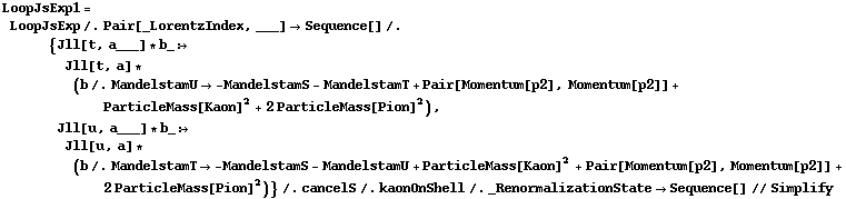 LoopJsExp1 = LoopJsExp /. Pair[_LorentzIndex, ___] -> Sequence[] /. {Jll[t, a___] * b_ :> Jll[t, a] * (b /. MandelstamU -> -MandelstamS - MandelstamT + Pair[Momentum[p2], Momentum[p2]] + ParticleMass[Kaon]^2 + 2 ParticleMass[Pion]^2), Jll[u, a___] * b_ :> Jll[u, a] * (b /. MandelstamT -> -MandelstamS - MandelstamU + ParticleMass[Kaon]^2 + Pair[Momentum[p2], Momentum[p2]] + 2 ParticleMass[Pion]^2)} /. cancelS /. kaonOnShell /. _RenormalizationState -> Sequence[] // Simplify
