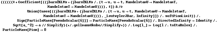 ((((((# * Coefficient[((jbars2KLMs + (jbars2KLMs /. {t -> u, u -> t, MandelstamU -> MandelstamT, MandelstamT -> MandelstamU}))), #]) & /@ Union[Cases[((jbars2KLMs + (jbars2KLMs /. {t -> u, u -> t, MandelstamU -> MandelstamT, MandelstamT -> MandelstamU}))), _LeutwylerJBar, Infinity]]) /. softPionLimit)) /. Sign[ParticleMass[PseudoScalar[6]]] -> ParticleMass[PseudoScalar[6]] /. DirectedInfinity -> Identity /. Sqrt[a_^2] -> a // Simplify) (* /. gellmannOkubo // Simplify *)) /. Log[l_] :> Log[l /. toEtaRules] /. ParticleMass[Pion] -> 0