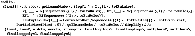 endlim = (Limit[# /. k -> kk /. gellmannOkubo /. {Log[l_] :> Log[l /. toEtaRules], k[l__] :> k[Sequence @@ ({l} /. toEtaRules)], Mr[l__] :> Mr[Sequence @@ ({l} /. toEtaRules)], K[l__] :> K[Sequence @@ ({l} /. toEtaRules)], LeutwylerJBar[l__] :> LeutwylerJBar[Sequence @@ ({l} /. toEtaRules)]} /. softPionLimit, ParticleMass[Pion] -> 0] /. gellmannOkubo /. toEtaRules // Simplify) & /@ {lows1, lows2, oldcts, newcts, strongcts, finallooplogs2, finallooplogs5, softjbars2, softjbars5, finallooppolys2, finallooppolys5}