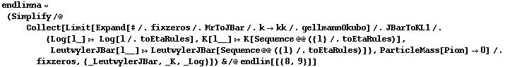 endlimna = (Simplify /@ Collect[Limit[Expand[# /. fixzeros /. MrToJBar /. k -> kk /. gellmannOkubo] /. JBarToKL1 /. {Log[l_] :> Log[l /. toEtaRules], K[l__] :> K[Sequence @@ ({l} /. toEtaRules)], LeutwylerJBar[l__] :> LeutwylerJBar[Sequence @@ ({l} /. toEtaRules)]}, ParticleMass[Pion] -> 0] /. fixzeros, {_LeutwylerJBar, _K, _Log}]) & /@ endlim[[{8, 9}]]