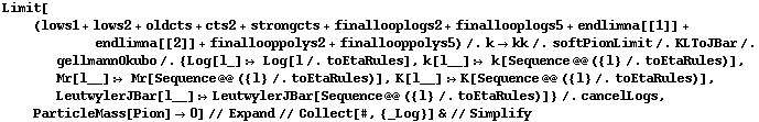 Limit[(lows1 + lows2 + oldcts + cts2 + strongcts + finallooplogs2 + finallooplogs5 + endlimna[[1]] + endlimna[[2]] + finallooppolys2 + finallooppolys5) /. k -> kk /. softPionLimit /. KLToJBar /. gellmannOkubo /. {Log[l_] :> Log[l /. toEtaRules], k[l__] :> k[Sequence @@ ({l} /. toEtaRules)], Mr[l__] :> Mr[Sequence @@ ({l} /. toEtaRules)], K[l__] :> K[Sequence @@ ({l} /. toEtaRules)], LeutwylerJBar[l__] :> LeutwylerJBar[Sequence @@ ({l} /. toEtaRules)]} /. cancelLogs, ParticleMass[Pion] -> 0] // Expand // Collect[#, {_Log}] & // Simplify