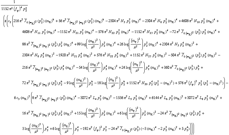 1/(1152 π^2 (f _ ϕ^(�   ))^4 p _ 2^2) (i (c _ 2^(  ) (216 π^2 Overscript[J, _] _ (0 (m _ K^(�   ))^2)(p _ 2^2) (m _ K^(�   ))^6 + 56 π^2 Overscript[J, _] _ ((m _ K^(�   ))^2 (m _ η^(�   ))^2)(p _ 2^2) (m _ K^(�   ))^6 - 2304 π^2 N _ 5^(  ) p _ 2^2 (m _ K^(�   ))^4 - 2304 π^2 N _ 8^(  ) p _ 2^2 (m _ K^(�   ))^4 + 4608 π^2 N _ 10^(  ) p _ 2^2 (m _ K^(�   ))^4 + 4608 π^2 N _ 11^(  ) p _ 2^2 (m _ K^(�   ))^4 - 1152 π^2 N _ 21^(  ) p _ 2^2 (m _ K^(�   ))^4 - 576 π^2 N _ 22^(  ) p _ 2^2 (m _ K^(�   ))^4 - 1152 π^2 N _ 23^(  ) p _ 2^2 (m _ K^(�   ))^4 - 72 π^2 Overscript[J, _] _ (0 (m _ K^(�   ))^2)(p _ 2^2) p _ 2^2 (m _ K^(�   ))^4 + 88 π^2 Overscript[J, _] _ ((m _ K^(�   ))^2 (m _ η^(�   ))^2)(p _ 2^2) p _ 2^2 (m _ K^(�   ))^4 + 99 log((m _ K^(�   ))^2/μ^2) p _ 2^2 (m _ K^(�   ))^4 + 26 log((m _ η^(�   ))^2/μ^2) p _ 2^2 (m _ K^(�   ))^4 + 2304 π^2 N _ 5^(  ) p _ 2^4 (m _ K^(�   ))^2 + 2304 π^2 N _ 8^(  ) p _ 2^4 (m _ K^(�   ))^2 - 1920 π^2 N _ 21^(  ) p _ 2^4 (m _ K^(�   ))^2 + 576 π^2 N _ 22^(  ) p _ 2^4 (m _ K^(�   ))^2 + 1152 π^2 N _ 23^(  ) p _ 2^4 (m _ K^(�   ))^2 - 504 π^2 Overscript[J, _] _ (0 (m _ K^(�   ))^2)(p _ 2^2) p _ 2^4 (m _ K^(�   ))^2 - 216 π^2 Overscript[J, _] _ ((m _ K^(�   ))^2 (m _ η^(�   ))^2)(p _ 2^2) p _ 2^4 (m _ K^(�   ))^2 - 54 log((m _ K^(�   ))^2/μ^2) p _ 2^4 (m _ K^(�   ))^2 + 24 log((m _ η^(�   ))^2/μ^2) p _ 2^4 (m _ K^(�   ))^2 + 360 π^2 Overscript[J, _] _ (0 (m _ K^(�   ))^2)(p _ 2^2) p _ 2^6 + 72 π^2 Overscript[J, _] _ ((m _ K^(�   ))^2 (m _ η^(�   ))^2)(p _ 2^2) p _ 2^6 - 9 log((m _ K^(�   ))^2/μ^2) p _ 2^6 - 18 log((m _ η^(�   ))^2/μ^2) p _ 2^6 + 1152 π^2 N _ 20^(  ) p _ 2^4 (p _ 2^2 - (m _ K^(�   ))^2) + 576 π^2 (f _ ϕ^(�   ))^2 p _ 2^2 (p _ 2^2 - (m _ K^(�   ))^2)) - 6 c _ 5^(  ) (m _ K^(�   ))^2 (8 π^2 Overscript[J, _] _ ((m _ K^(�   ))^2 (m _ η^(�   ))^2)(p _ 2^2) (m _ K^(�   ))^4 - 3072 π^2 L _ 4^(  ) p _ 2^2 (m _ K^(�   ))^2 - 1536 π^2 L _ 5^(  ) p _ 2^2 (m _ K^(�   ))^2 + 6144 π^2 L _ 6^(  ) p _ 2^2 (m _ K^(�   ))^2 + 3072 π^2 L _ 8^(  ) p _ 2^2 (m _ K^(�   ))^2 + 16 π^2 Overscript[J, _] _ ((m _ K^(�   ))^2 (m _ η^(�   ))^2)(p _ 2^2) p _ 2^2 (m _ K^(�   ))^2 + 15 log((m _ K^(�   ))^2/μ^2) p _ 2^2 (m _ K^(�   ))^2 + 6 log((m _ η^(�   ))^2/μ^2) p _ 2^2 (m _ K^(�   ))^2 - 24 π^2 Overscript[J, _] _ ((m _ K^(�   ))^2 (m _ η^(�   ))^2)(p _ 2^2) p _ 2^4 + 3 log((m _ K^(�   ))^2/μ^2) p _ 2^4 + 6 log((m _ η^(�   ))^2/μ^2) p _ 2^4 - 192 π^2 (f _ ϕ^(�   ))^2 p _ 2^2 - 24 π^2 Overscript[J, _] _ (0 (m _ K^(�   ))^2)(p _ 2^2) (-3 (m _ K^(�   ))^4 - 2 p _ 2^2 (m _ K^(�   ))^2 + 5 p _ 2^4))))