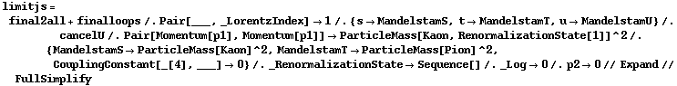 limitjs = final2all + finalloops /. Pair[___, _LorentzIndex] -> 1 /. {s -> MandelstamS, t -> MandelstamT, u -> MandelstamU} /. cancelU /. Pair[Momentum[p1], Momentum[p1]] -> ParticleMass[Kaon, RenormalizationState[1]]^2 /. {MandelstamS -> ParticleMass[Kaon]^2, MandelstamT -> ParticleMass[Pion]^2, CouplingConstant[_[4], ___] -> 0} /. _RenormalizationState -> Sequence[] /. _Log -> 0 /. p2 -> 0 // Expand // FullSimplify